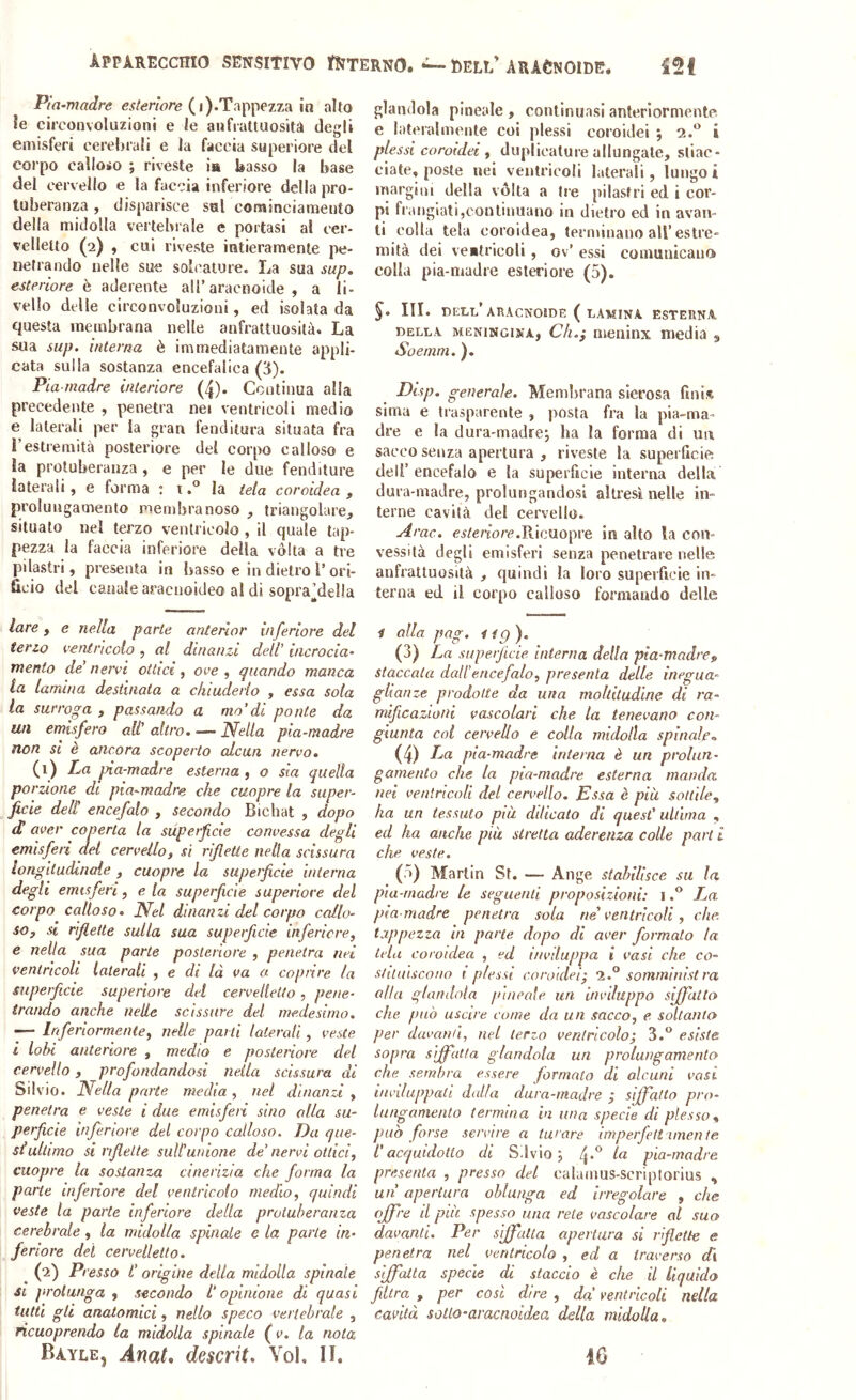 APPARECCHIO SENSItIVO t^TERNO. DELL'ARàCnOIDB. Pia -madre ( i).Tappezza in alto fe circonvoluzioni e le anfrattuosità degli emisferi cerebrali e la faccia superiore del corpo calloio j riveste ia basso la base del cervello e la faccia inferiore della pro- tuberanza , disparisce sul cominciameuto della midolla vertebrale e portasi al cer- velletto (2) , cui riveste iutieraraente pe- netrando nelle sue solcature. La sua sap» esteriore è aderente all’aracnoide , a li- vello delle circonvoluzioni, ed isolata da questa membrana nelle anfrattuosita. La sua sup. interna è immediatamente appli- cata sulla sostanza encefalica (3). Pia-madre interiore (4). Continua alla precedente , penetra ne» ventricoli medio e laterali per ia gran fenditura situata fra l’estremità posteriore del corpo calloso e la protuberanza , e per le due fenditure laterali, e forma : ila tela coroidea , prolungamento membranoso , triangolare, situato nel terzo ventricolo , il quale tap- pezza la faccia inferiore della vòlta a tre pilastri, presenta in basso e in dietro l’ori- ficio del canale araciioideo al di sopra’della lare y e nella parte anterlor inferiore del terio ventricolo, al dinanzi deli iiicrocia- menio de' nervi ottici y ove y quando manca la lamina destinata a chiuderlo , essa sola la surroga , passando a mo'di ponte da un emisfero ali' altro. ■— Nella pia-madre non si è ancora scoperto alcun nervo. (i) Pa pia-madre esterna , o sia quella porzione di pia^madre che cuopre la super- ficie deli encefalo , secondo Bichat , dopo d aver coperta la superficie convessa degli emisferi del cervello, si riflette nella scissura longitudinale , cuopre la superficie interna degli emisferi, eia superficie superiore del corpo calloso. Nel dinanzi del corpo callo- so, si riflette sulla sua superficie infericre, e nella sua parte posteriore , penetra nei ventricoli laterali , e di là va a coprire la superficie superiore del cervelletto, pene- trando anche nelle scissure del medesimo. — Inferiormentey nelle parti laterali, veste l lobi anteriore , medio e posteriore del cervello, profondandosi nella scissura di Silvio. Nella parte media , nel dinanzi , penetra e veste i due emisferi sino olla su- perficie inferiore del corpo calloso. Da que- st ultimo si rifelte siiWunione de’ nervi ottici, cuopre la sostanza cinerizia che forma la parte inferiore del ventricolo medio, quindi veste la parte inferiore della protuberanza cerebrale , la midolla spinale e la parte in- feriore dei cervelletto. ^ (pi) Presso l’origine della midolla spinale SI prolunga , secondo l'opinione di quasi tutti gli anatomici, nello speco vertebrale , ricuoprendo la midolla spinale {v. la nota Bayle, Anat* descrit. Voi. IL glandola pineale , continuasi anteriormente e lateralmente coi plessi coroidei ; 2.*^ i plessi coroidei , duplicature allungate, stiac- ciate, poste nei ventricoli laterali, lungoi margini della vòlta a Ire pilastri ed i cor- pi frangiati,continuano in dietro ed in avan- ti colla tela coroidea, terminano all’estre- mità dei veilrieoli , ov’ essi comunicano colla pia-madre esteriore (5). III. DELI,’ABACNOlDE ( LAMINA, ESTEUNA. DELLA MENiNGiNA, Cli.} mcniiix media g Soemm. ). Disp. generale. Membrana sierosa fmi.^ sima e trasparente , posta fra la pia-ma- dre e la dura-madrej ha la forma di ui\ sacco senza apertura , riveste la superficie; dell’ encefalo e la superficie interna della dura-madre, prolungandosi altresì nelle in- terne cavità del cervello. Arac. cs/ertorc.Ricuopre in alto la con- vessità degli emisferi senza penetrare nelle anfrattuosità , quindi la loro superficie in- terna ed. il corpo calloso formando delle i alla pag. lig). (3) La superficie interna della pia-madre, staccata dall’encefalo, presenta delle inegua- glianze prodotte da una moltitudine di ra- mificazioni vascolari che la tenevano con- giunta col cervello e colla midolla spinale,. (4) La pia-madre interna è un prolun- gamento che la pia-madre esterna manda nei ventricoli del cervello. Essa è più sottile, ha un tessuto pia dilicato di quest’ ultima , ed ha anche più stretta aderenza colle pari i che veste. ( >) Martin St. — Ange stabilisce su la pia-madre le seguenti proposizioni: iLa pia-madre penetra sola ne ventricoli, che. tappezza in parte dopo di aver formato la tela coroidea , ed iuvduppa i vasi che co- sltluiscono i plessi coroidei- ‘1.° somministra alla glandola pineale un inviluppo siffatto che può uscire come da un sacco, e soltanto per davanti, nel terzo ventricolo; 3.“ esiste sopra siffatta glandola un prolungamento che sembra essere formato di alcuni vasi inviluppati dalla dura-madre ; siffatto pro- lungamento termina in una specie di plesso, può forse servire a turare imperfett itnen te L’acquidotlo di Sdvio ; 4*^ pia-madre presenta , presso del calamus-scriplorius , un apertura oblunga ed irregolare , che offre d più spesso una rete vascolare al suo davanti. Per sffatla apertura si riflette e penetra nel ventricolo , ed a traverso Ai siffatta specie di staccio è che il liquido filtra , per cosi dire , da ventricoli nella cavità soUo-avacnoidea della midolla. iO