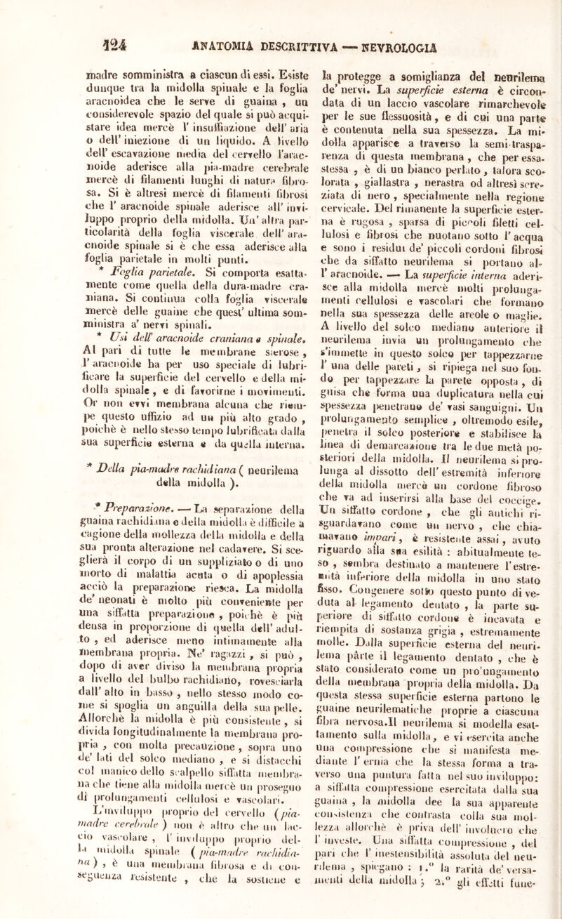 madre somministra a ciascun di essi. Esiste dunque Ira la midolla spinale e la foglia aracnoidea che le serve di guaiiw , un considerevole spazio del quale si può ae(jui- slare idea mercè 1’ insulìiazione dell’ uria o dell’ iniezione di un liquido. A livello deir escavazione media del cervello i’arac- noide aderisce alla pia-madre celebrale mercè di lilamenli lunghi di natura libro- sa. Si è akresi mercè di filamenli fibrosi che r aracnoide spinale aderisce all’ invi- luppo proprio della midolla. Un’altra par- ticolarità della foglia viscerale dell’ ara- onoide spinale si è che essa aderisce alla loglia parietale in molti punti. * Foglia parietale. Si comporta esatta- mente come quella della dura madre cra- iiiana. Si continua colla foglia viscerale mercè delle guaine che quest’ ultima som- ministra a’ nervi spinali. Usi dell’ aracnoide cra/nana a spinale. Al pari di tutte le membrane sierose, r aracnoide ha per uso speciale di lubri- llcare la superficie del cervello e della mi- dolla spinale , e di favorirne i movimenti. Or non evvi membrana alcuna che riem- pe questo uffizio ad un più alto grado , poiché è nello stesso tempo lubrificati! dalla sua superficie esterna e ria quella interna. * Della pia-madre rachidiana ( neurilema della midolla ). * Preparazione.—La separazione della guaina rachidiana e della midolla è difficile a cagione della mollezza della midolla e della sua pronta alterazione nel cadavere. Si sce- glierà il corpo di un suppliziato o di uno morto di malattia acuta o di apoplessia aceiò la preparazione riesca. La midolla de’ neonati è molto più convenie»le per una siffatta preparazione , poiché è più densa in proporzione di quella dell’ adul- to , ed aderisce meno intimamente alla membrana propria. Ne’ ragazzi , si può , dopo di aver diviso la membrana propria a livello del bulbo rachidiano, rovesciarla dall allo in basso , nello stesso modo co- me si spoglia un anguilla della sua |ielle. Allorché la midolla è più consistente , si divida longitudinalmente la membrana pro- pria y con molla precauzione , sopra uno de’ lati del solco mediano , e si distacchi col manico dello scalpello sifidtta membra- na che tiene alla midolla meri'è un proseguo di [)rolui)gan\enti cellulosi e vascolari. L’mviluppo proprio del cervello (pia- madre cerebrale ) ttou è altro che no lac- cio vascolare , l' inviluppo piojiiio del- la midolla spinale ( pia-nindre rachidin- ) , è Una membrana libiosa e di con- seguciiza icsisleute , che fa sostiene e la protegge a somiglianza del neurilema de’ nervi. La superficie esterna è circon- data di un laccio vascolare rimarchevole per le sue flessuosità, e di cui una parte è contenuta nella sua spessezza. La mi- dolla apparisce a traverso la semi traspa- renza di questa membrana , che per essa- slessa , è di un bianco periato, talora sco- lorata , giallastra , nerastra od altresì scre- ziata di nero , specialmente nella regione cervicale. Del rimanente la superficie ester- na è rugosa , sparsa dì pie^'oli filetti cel- lulosi e fibrosi che nuotano sotto T acqua e sono i residui de’ piccoli cordoni fibrosi che da siffatto neurilema si portano al- r aracnoide. — La superficie interna aderi- sce alla midolla mercè molti prolunga- menti cellulosi e vascolari che formano nella sua spessezza delle areole o maglie. A livello del solco mediano anteriore il neurilema invia un prolungamento che s’immette in questo solco per tapjaezzarne r una delle pareli , si ripiega nel suo fon- do per tappezzare L parete opposta , di guisa che forma uua duplicatura nella cui spessezza jxinetrauo de’ vasi sanguigni. Un prolungamento semplice , ollremodo esile, |)enetra il solco posteriore e stabilisce la bnea di demarcazione tra le due metà po- slei'iori della midolla. II neurilema si pi’o- lunga al dissolto dell’estremità inferiore della midolla mercè un cordone fibroso che va ad inserirsi alla base del coccige. Un sifiatlo cordone , che gli antichi ri- sguardavano come un nervo , che chia- mavano impari, è resistente assai, avuto riguardo alia sua esilità : abitualmente te- so , sembra destinato a mantenere i’estre- Biità inferiore della midolla in uno stalo fisso. Congenere sotSo questo punto di ve- duta al legamento dentalo , la parte su- peiioie di siifallo cordone è incavala e liempita di sostanza grigia , estremamente molle. Dalla superficie esterna del neiiri- Jema parte il legamento dentato , che è stalo consideralo come un pro'uDgamento della membrana propria della midolla. Da questa stessa superficie esterna partono le guaine neurilematiche proprie a ciascuna fibra nervosa.II uem ilema si modella esal- tamento sulla midolla, e vi esercita anche Una compressione che si manifesta me- diante r ernia che la stessa forma a tra- verso una puntura falla nel suo inviluppo: a sift'alta compressione esercitala dalla sua guaina , la midolla dee la sua apparente consistenza che contrasta colla sua mol- lezza allorché è priva dell’ involucio che 1 investe. Una sillatta compi'essione , del pan die 1’ inesiensibiliià assoluta del ueu- rilema , spiegano : ila rarità de’versa- mculi della midolla j a. gli cflalli fune-