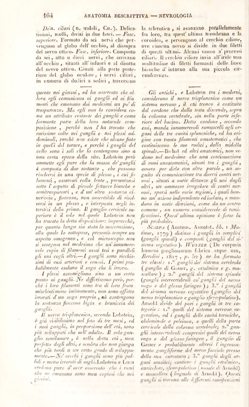 Dc'n, ciliari (n, iridali, Ch.). Delica- lissiini, molli, divisi in due fasci. — I^asc, supcriore. Formalo da sei nervi che per- vcni^ono al globo dell’ occliio, al dissopra del nervo ottico. Fase, inferiore. Composto da sei , otto o dieci nervi, che arrivano aU’occhio, situati all’infuori e al disotto del nervo ottico. Giunti alla parte poste- riore del globo oculare, i nervi ciliari, in numero di dodici a sedici , traveisano la sclerotica , si avanzano parallelamente Ira loro, tra cjuest’ ultima mendjrana e la coroidea, e pervengono al cerchio ciliare, ove ciascun nervo si divide in due fdetti di rpieìti ultimi. Alcuni vanno a’ precessi ciliari. Il cerchio ciliare invia all’iride una inollitudine di filetti formanti delle linee bianche d’ intorno alla sua piccola cir- conferenza. (juente nei giocini, ecl ha ossereato che al- lora egli comiinicova ai gaagiii ed ai fila menù che emanano dui medesimi un po' di trasparenza. Ma egli non lo considera co- me un attrlhulo costante dei ganghi e come formante parte della loro naturale com- posizione , perchè non t ha trovalo che rarissime volte nei ganglii e nei plessi ad- dominali, perchè non esiste che alcune fiate in epteh'i del torace, e perchè i ganglii del collo sono i soli che lo contengano sino a una certa epoca della vita. Lobsicin però ammette egli pure che la massa de' ganglii è composta di due sostanze , che possono risolversi in una specie di plesso , i cui fi- lamenii , osservati colla lente , presentami sotto l’ aspetto di piccole fettucce bianche e semitrasparenti , e di un' altra sostanza ci- nericcia , fioccosa, non suscettibile eh risol- versi in un plesso , e interposta negli in- terstizi della prima. Il ganglio cervicale su- periore è il solo nel quale Lobslnn non ha travato la detta disposizioiu': imperocché, per quanto lungo sia stata la macerazione, alla quale lo sottopose, presento sempre un aspetto omogeneo , e col microscopio non si scorgeva nel medesimo che un innuinere- v(’le copia di fiilamenti assai tesi e paralleli gli uni cogli altri.-—1 ganglii sono ricchis- simi di vasi arteriosi e venosi. 1 primi pro- hahilmenle esalano il sugo che li irrora. I plessi assomigliano sino a un certo punto ai gauglìi- Ne differiscono però, per- chè { loro filamenti sono tra eh loro frani mischiati meno intimamente, non sono affatto irrorati d' an sugo proprio , nè contengono la sostanza fioccosa bigia e bruniccia dei ganglii. II nervo trispìancnico, secondo Lolislein, è già vidbdissiino nel feto di tre mesi, ed i suoi ganglii, in proporzione dell' età, sono più sviluppati che nell' adulto. Il solo gan- glio seinìlitiiare , è nella detta età , men per fetta degli altri, e sembra che non giunga che più lardi a un cerio grado dì srduppa- mento.—Ne' vecchi i gai/gln sono più ped- ìidi e meno irrorati di .s7/o7,7'.Lobsteiu e Luca credono jiare d’ aver osservalo che i rami clic ne emanano sono men copiosi che nei gioviiii. Gli antichi, e Lobstein tra i moderni, can side rana il nervo trisplancnico come un sistema nervoso , il chi tronco è costituito dal cordone che dalla testa discende, sopra la colonna vertebrale, sin nella parte infe- riore del bacino. Dello cordone , secondo essi, manda innumerevoli ramuscelli agli or- gani delle tre cavità splancniche, ed ha orì- gine con trenta fdamend anastomotici , che costituiscono le sue radici, dalla midolla spinale.—Bu hut ed altri anatomici, non ve- dono nel medesimo che una continuazione di rami anastomotici, situati tra i gongili , ovvero per dirlo con altre parole , un se- guilo di comunicazione tra diversi centri ner- vosi , situali a varie distanze gli unì dagli altri, un ammasso irregolare di centri ner- vosi, sparsi nelle varie regioni, i quali han- no un’ azione indipendente ed isolala, e man- dano in varie direzioni, come da un centro comune , un numero considerevole di rami- ficazioni. Quest’ ultima opinione è forse la più probabile. ScAiiVA ( Anatom. Annotai, lib. i 3Iu- tinae, 1779) distìnse i ganglii in semplici {ganglii spinali) e composti {ganglii del si-* sterna vegelativo). JVvtzEB. (De corporis luinuMii gangliouarum f.lirica atque nsu, Berolìni , 1817 , p. 5'ì ) ne ha formato tre. classi : 1 o-ansili del sistema cerebrale {gangìlo di G.'iSStM'j g. ollalmico e g. ma- seellare ) ; 2.° ganglii del sistema spinale (ganglii intervertebrali co’ ganglii del nervo vogo e del glosso faringeo ); 3.‘^ i gang IH del sistema nervoso vegetativo (ganglio del nervo tnsplancnico e ganglio sfcw-pulatino). Arnold divide del pari i ganglii in tre ca- tegorie : Iquelli del sistema nervoso ve- oelalivo. b od i ganglii delle cavità toraciche, abdonnnale e pelviana, e quelli della parte cervicale della colonna vertebrale; ‘2.^ gan- glil intervc'lelirali compresivi quelli del nervo vago e del glosso-faringeo , il ganglio di Gasscr e probabilmente, altresì t ingrossa- mento gangliforme del nervo facciale presso della sua curvatura o o J. ganold desìi or galli sensitivi; contiene i ganglii otta!mica, auricoìorc, sfeno-palalino ^ nasale di Ainoid) e mascellere (linguale eh Arnold). Questi ganglii Si trovano alle differenti ramificazioni