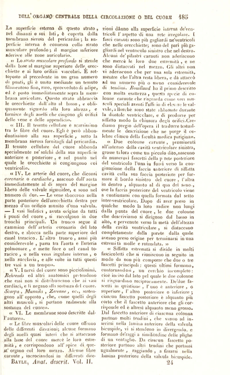 La superfìcie esterna di questo strato, nel dinanzi e sui lati, è coperta dalla menibrana sierosa del pericardio *5 la sa- pctfìeie interna è connessa collo strato musculare profondo ; il margine inferiore aderisce alle zone auricolari». cc Lo strato muscolare profondo si stende dalla base al margine superiore delle, orec- chiette e ai loro orifizii vascolari. È sot- toposto al precedente in un gran numero rii punti, gli è unito mediante un tessuto fìlamentoso fino, raro, sprovveduto di adipe, ed è [)osto immediatamente sopra la mem- brana auricolare. Questo strato abbraccia le orecchiette dall'alto al Iiasso , e obli- quamente riguardo alla loro altezza, e lornisce degli anelli che cingono gli orifìzi delle vene e delle apiiendici». (c III. Il tessuto cellulare è scarsissimo tra le fibre del cuore. Egli è pelò abbon- dantissimo alla sua superficie , sotto la membrana sierosa fornitagli dal pericardio. Il tessuto cellulare del cuore abbonda specialmente ne’solchi della sua superficie anteriore e posteriore , e nel punto nel quale le orecchiette si congiungouo coi ventricoli». « IV. Le arterie del cuore, che diconsi coronarie o cardiache y nascono dall’aorta immediatamente al di sopra del margine libero delle valvole sigmoidee, e sono nel numero di due. •—Le vene sboccano nella parte posteriore deU’orecchietta destra per mezzo d’un orifizio munito d’una valvola. — I vasi linfatici , avuta origine da tutti i punti del cuore , si raccolgono in due tronchi principali. Un tronco segue il cammino dell’ arteria coronaria del lato destro, e sbocca nella parte superiore del canal toracico. L’altro tronco, assai più considerevole , passa tra l’aorta e l’arleria polmonare , e mette foce 0 nel canal to- racico , 0 nella vena iugulare interna , o nella succlavia, e alle volte in tutti questi tre vasi a un tempo». «V. I nervi del cuore sono piccioìissimi. Jìehrends ed altri anatomici pretendono che essi non si distribuiscano che ai vasi cardiaci, e li negano alla sostanza d( l cuore. Scarpa , Munniks , Zerenne , ec., sosten- gono all’ opposto , che, come quelli degli altri muscoli , si portano realmente alla sostanza del cuore». « VI. Le membrane sono descritte dal- r autore». « Le fibre muscolari delle cuore offrono delle differenti direzioni; alcune formano degli anelli quasi interi che si attaccano alla base del cuore mercè le loro estre- mità , e corrispondono all’ apice di que- 5t’organo col loro mezzo. Alcune fibre carnute , incrociandosi in differenti dire- Bayle, Anat* descrit. Voi. H. zioni dànno alla superficie intèriìa dc’ven^ tricoli r aspetto di una rete irregolare. £ fasci carnuti sono più gagliardi ne’veutricoli che nelle orecchiette; sono del pari più ga- gliardi nel ventricolo sinistro che nel destro. Alcuni de’pilastri carnuti non aderiscono che mercè le loro due estremità , e ne sono distaccali nel mezzo. Gli altri non vi aderiscono che per una sola estremità, mentre che l’altra resta libera, e dà attaccò ad un numero più o meno considerevole di tendini. Bomllaud ha il primo descritto con molta esattezza , questa specie di co- lonne carnute che risguaida come veri mu- scoli speciali aventi Tufiìi io di elevi le* le val- vnle, a llorchè sono state abbassate durante la diastole ventricclare, e di produrre per siflatlo modo la chiusura degli orifici.Cre- diamo pregio dell’opera il tradurre lestuab mente le descrizione che ne porge il ce- lebre clinico della facoltà medica parigina». c{ Due colonne (;aruule , prominenti all’iuteruo della cavità ventricolare sinistra, grosse talora come un piccolo dito,nascono da numerosi fascelli della p rete posteriore del ventricolo l'una in fumi verso la con- giunzione della faccia anteriore di siffatta cavità colla sua faccia posteriore [ler for- mare il bordo sinistro del cuore , l’altra in dentro , alquanto al di qua del seno-, ove la faccia posteriore del ventricolo viene a continuarsi con quella formata dal setto inter-ventricolare. Dopo di aver preso in qualche modo la loro radice non lungi dalla punta del cuore , le due colonne che descriviamo si dirigono dal basso in alto, e pervenute verso la metà dell’altezza della cavità ventricolare , si distaccano completamente dalla parete dalla quale aveano preso origine per terminarsi in una estremità molle e rotondata. » <{ Siffatta estremità si divide in molti fascicolelti che si riuniscono in seguito in modo da non più comporre che due o tre faseettì principali ; questi ultimi formano, contornandosi, un cerchio ineomplefo : cioè inciso dal lato pel quale le due colonne si risgiiaidano reciprocamente. De’due fa- seelli in quistione , l'uno è anteriore, O superiore, 1’altro posteriore o inferiore; ciascun fascelto posteriore è alquanto più corto che il lascelfo anteriore che gli cor- risponde ed è altresì alquanto meno grosso. Dal fascelto anteriore di eiasenna colonna partono molli tendini , che vanno ad in- serirsi nella lamina anteriore della valvola bicuspide, vi si stendono in divergendo, e formano de’raggi a similitudine delie plighe di un ventaglio. Da ciascun fascette po- steriore partono altri tendini che portausi ugualmente , raggiando , a fissarsi nella lamina posteriore della valvula bicuspide. 24