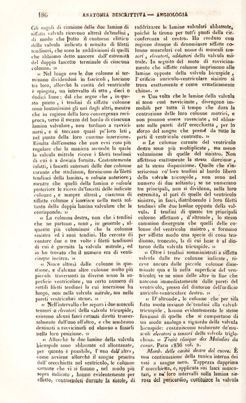 Gli nngoìi dì riunione delle due lamine di silLUa valvula ricevono altresì de’tendini , di modo che |luUo il contorno dittico della valvula indicata è munito di filetti lendinosi, che sono le suddivisioni di quelli che abbiamo detto nascere dall’ estremità del doppio fascetlo terminale di ciascuna colonna. <c Nel luogo ove le due colonne si ter- minano dividendosi in fascicoli , lasciano tra loro, allorché la cavità del ventricolo è spiegala, un intervallo di otto , dieci 0 dodici linee: dal che segue che , in que- sto punto , i lendini di siffatte colonne sono lontanissimi gli uni dagli altri, mentre che in ragione della loro convergenza reci- proca, verso il mezzo del bordo di ciascuna lamina valvolare, non tardano a ravvici- narsi, e si toccano quasi pe'loro lati, nel punto della loro comune inserzione. Piisulta daH’emesso che non evvi cosa piu regolare che la maniera secondo la quale la valvula mitrale riceve i filetti tendinei di cui è a dovizia fornita. Costantemente infatti, i fascelti anteriori delle due colonne carnute che studiamo, forniscono deTiletli lendinei della lamina, o valvula anteriore ; mentre che quelli della lamina o valvula posteriore le riceve da’fascelti delle indicate colonne , e sempre altresì, ciascuna di siffatte colonne s’ inserisce nella metà sol- tanto della doppia lamina valvolare che le corrisponde, et La colonna destra, non che i tendini che ne partono , sono , in generale , al- quanto più voluminosi che la colonna sinistra ed ì suoi lendini. Ho cercato di coniare due o tre volle i filetti lendinosi di cui è guernita la valvula mitrale, ed io ho trovato che il numero era di venti- cinque incirca. » t< Nasce altresì dalle colonne in que- stione, e d’alcune altre colonne molto più piccole traversanti in diverso senso la su- perficie ventricolare, un certo numei’O di sottili fileni lendinei la cui inserzione ha luogo, non trella valvula mitrale, ma nelle pareti ventricolari stesse. » et NeH’intervallo che separa i due muscoli tensori o elevatori della valvula tricuspide, esistono alcuni fasci carmUi diretti trasver- salmente dall’uno all’altro, e che senduano destinali a ravvicinarli od almeno a fissarli nella loro posizione. 5) tc Allorché le due lamine della valvula bicuspide sono abbassate ed allontanale, per quanto è possibile, l’uria dall’altra, come avviene allorché il sangue penetra dall’ orecchietta nel ventricolo, le colonne carnute che vi si fissano , nel modo più sopra indicalo , hanno evidentemente per efletto, coiitraentlesi durante la sistole, di raddrizzare le lamine valvulari abbassate^ poiché le lirono per tutl’i punti dalla cir- conferenza al centro. Ho creduto eoa regione dunque di denominare siffatte co- lonne muscolari col nome di muscoli ten- sori , elevatori^ adduttori della valvola mi- trale. In seguilo del molo di ravvicina- mento che siffatte colonne imprimono alle lamine opposte della valvula bicuspide, r orificio auricolo-ventricolare sinistro si trova esattamente e come ermeticamente chiuso, j) Una volta che le lamine della valvola si sono così ravvicinate, divengono im- mobili per lutto il tempo che dura la contrazione delle loro colonne motrici, e non possono essere rovesciale , od abbas- sale sulle pareti dell’ orecchietta , per lo sforzo del sangue che premè da tutte le parti il ventricolo contralto, s) « Le colonne carnute del ventricolo destro sono più moltiplicate , ma meno voìunùnose di quelle del sinistro. Non affettano esattamente la stessa direzione , nè la stessa disposizione. Quelle che s’in- seriscono co* loro tendini al bordo libero della valvola tricuspide, non sono nel numero di due soltanto j se ne numerano Ire principali, non si dividono, nella loro estremità, al pari di quelle del ventricolo sinistro, in fasci, distribuendo i loro filetti tendinei alle due lamine opposte della val- vula. 1 tendini di queste tre principali colonne affettano , d’altronde, lo stesso cammino divergente che quelli delle co- lonne del ventricolo sinistro , e formano per siffatto modo una specie di cono len- dinoso, troncato, la di cui base è al din- torno della valvula tricuspide. 3> « Oltre i lendini somministrati a sifFalla valvula dalle tre colonne indicate, ri- ceve ancora dalle piccole colonne disse- minate qua e là nella superficie del ven- tricoloj ve ne sono delle altre in fine che nascono immediatamente dalle pareli del ventricolo, presso del dinloino dell’oiificio auricolo-ventricolare destro. » cc D’ altronde, le colonne che per sifa fatto modo inviano de’tendini alla valvul- tricuspide , hanno evidentemente le stesse funzioni di quelle che si comportano di un modo analogo a riguardo della valvula bicuspide: costituiscono realmente de’mu- sroli elevatori o tensori della valvola triglo- chma. 3) Traitè dunque des Maladies du coeur. Paris i836 voi. 2. Memb. delle cavità destre del cuore, È una continuazione della tunica interna dei vasi a sangue nero. Tappezza dapprima r orecchietta, e, applicata sui fasci musco- tari, e n«’ loro intervalli sulla lamina sie- rosa del pericardio, costituisce la valvola