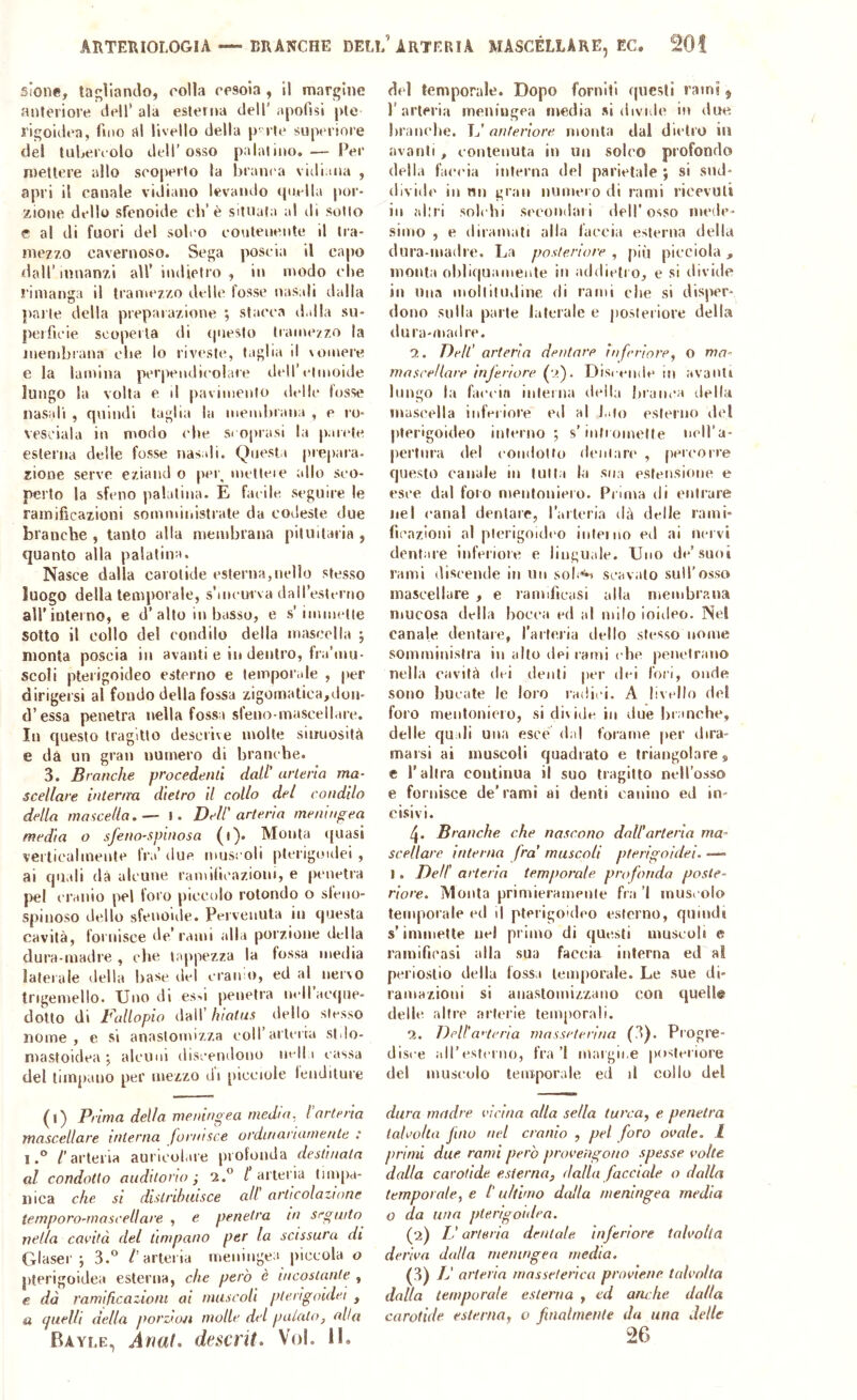 sione, tagliando, rolla rrsoia , il margine anteriore dell’ ala esterna dell' apofìsi pie J’igoidea, fmto al livello della p-rte superiore del tuLeiaolo dell’osso palatino,— Per mettere allo scoperto la branca vidima , apri il canale vidiano levaolio quella por- zione dello sfenoide cb’è situata al di sotto e al di fuori del solco contenente il tra- inez/o cavernoso. Sega poscia il capo dall’innanzi all’ indietro, in modo clie rimanga il tramezzo delle fosse nasali dalla parte della preparazione ; stacca dalla su- perficie scoperta di questo tramezzo la membrana die lo riveste, taglia il \omere e la lamina perpendicolare dell’etmoide lungo la volta e d pavimento delle losse nasali , quindi taglia la membrana , e ro- vesciala in modo die si oprasi la parete esterna delle fosse nasali. Questa |)iepara- zione serve eziand o per^ melleie allo seo- perto la sfeno palatina. E facile seguire le ramificazioni somministrale da codeste due branche, tanto alla membrana pituitaria, quanto alla palatina. Nasce dalla carotide esterna,iielio stesso luogo della temporale, s’incurva dall’esterno all'interno, e d’alto In basso, e s’immette sotto il collo del condilo della mascella ; monta poscia in avanti e in dentro, fra’mu- scoli pterigoideo esterno e tempor.ile , per dirigeisi al fondo della fossa zigomatica,don- d’essa penetra nella fossa sfeno-mascellare. In questo tragitto descrive molte sinuosità e dà un gran numero di branche. 3. Branche procedenti dati’ arteria ma- scellare intenra dietro il collo del condilo della mascella. — l. Dell' arteria meningea media o sfeno-sputosa (i). Monta ([nasi verticalmente fra’ due muscoli plerigoidei , ai quali dà alcune ramilicazioni, e penetra pel cranio pel foro piccolo rotondo o sfeno- spinoso dello sfeooide. Pervenuta in questa cavità, fornisce de’rami alla porzione della dura-madre , che tappezza la fossa media laterale della base del crai» o, ed al nervo Ingemello. Uno di es^i penetra m-iracrpie- dotto di Dallopio dall’ hiatus dello slesso nome , e si anaslomizza coll’arteria stdo- mastoidea ; alcuni discendono nell i cassa del timpano per mezzo di picciole leuditure (l) Prima della meningea media, l’arteria mascellare interna fornisce ordinariamente : 1.® /'arteria auricol.ue profonda r/es/z/m/n al condotto auditorio j 2.® / arteria tmqia- nica che si distribuisce all articolazione temporo-mascellare , e penetra in seguito^ nella cavità del timpano per la scissura di Glaser ; 3.® /'arteria meningea piccola o pterigoidea esterna, che però è incostante , e dà ramificazioni ai muscoli plerigoidet , a (juelh della porziou molle del palalo, alta Bayle, Anat. descrit» Voi. II. del temporale. Dopo forniti questi rain?, l’arteria meningea media si divule in due branche. anteriore monta dal dietro in avanti, contenuta in un solco profondo della faccia interna del parietale ; si sud- divide in nn gran numero di rami ricevuti in altri solchi secondal i dell’osso mede- simo , e diramati alla faccia esterna della dura-madre. La posteriore , piu picciola , monta oblic(uainenle in addietro, e si divide in Una molliludine di rami clic si disper- dono sulla parte laterale e posteriore della dura-madre. 2. Dell’ arteria dentare inferiore, o ma- mascellare inferiore (•>). Disi ernie ni avanti lungo la faccia inleina della braiu’a (.Iella mascella inferiore eil al filo esterno del pterigoideo interno; s’iniromelte neH’a- pertnra del condotto dentari* , [leicorre questo canale in Intia la sua estensione e esce dal foro mentoniero. Prima di entrare Jiel canal dentare, l’aileria dà delle rami- fìi'azloni al plerigoidt'o interno ed ai ik'I vì dentare inferiore e linguale. Uno de’suoi rami discende in un solaci scavalo sull’osso mascellare , e ramificasi alla membrana iiiucosa della bocca ed al milo ioideo. Nel canale dentare, l’aifeiia dello stesso nome somministra in alto dei rami che penetrano nella cavità dei denti per dei lori, onde sono bucate le loro radici. A livello del foro mentonieto, si divide in due liranche, delle quali una esce dal forame jter dira* maisi ai muscoli quadrato e triangolare, c raltra continua il suo tragitto nell’osso e fornisce de’rami ai denti canino ed in- cisivi. Branche che nascono dall’arteria ma- scellare interna fra’ muscoli pferigo/dei. —» 1. Dell' arteria temporale profonda poste- riore. Monta primieramente fra ’l musi olo temporale ed il pterigoideo esterno, quindi s’immette nei primo di questi muscoli e ramificasi alla sua faccia interna ed al periostio della fossa leuqiorale. Le sue di- ramazioni si anastomizzaiio con quelle delle altre arterie temporali. 2. Dell’a'terìa masseterina (3). Progre- disce all’esrci no, fra ’l margine posteriore del muscolo temporale ed il collo del dura madre vicina alla sella turca, e penetra talvolta fino nel cranio , pel foro ovale, l primi due rami però provengono spesse volte dalla carotide esterna, dalla facciale o dalla temporale, e l'ultimo dalla meningea media o da una pterigoidea. (2) L'arteria dentale inferiore talvolta deriva dalla meningea media. i}) IJ arteria masseterica proviene talvolta dalla temporale esterna , ed am be dalla carotide esterna, o finalmente da una delle 26