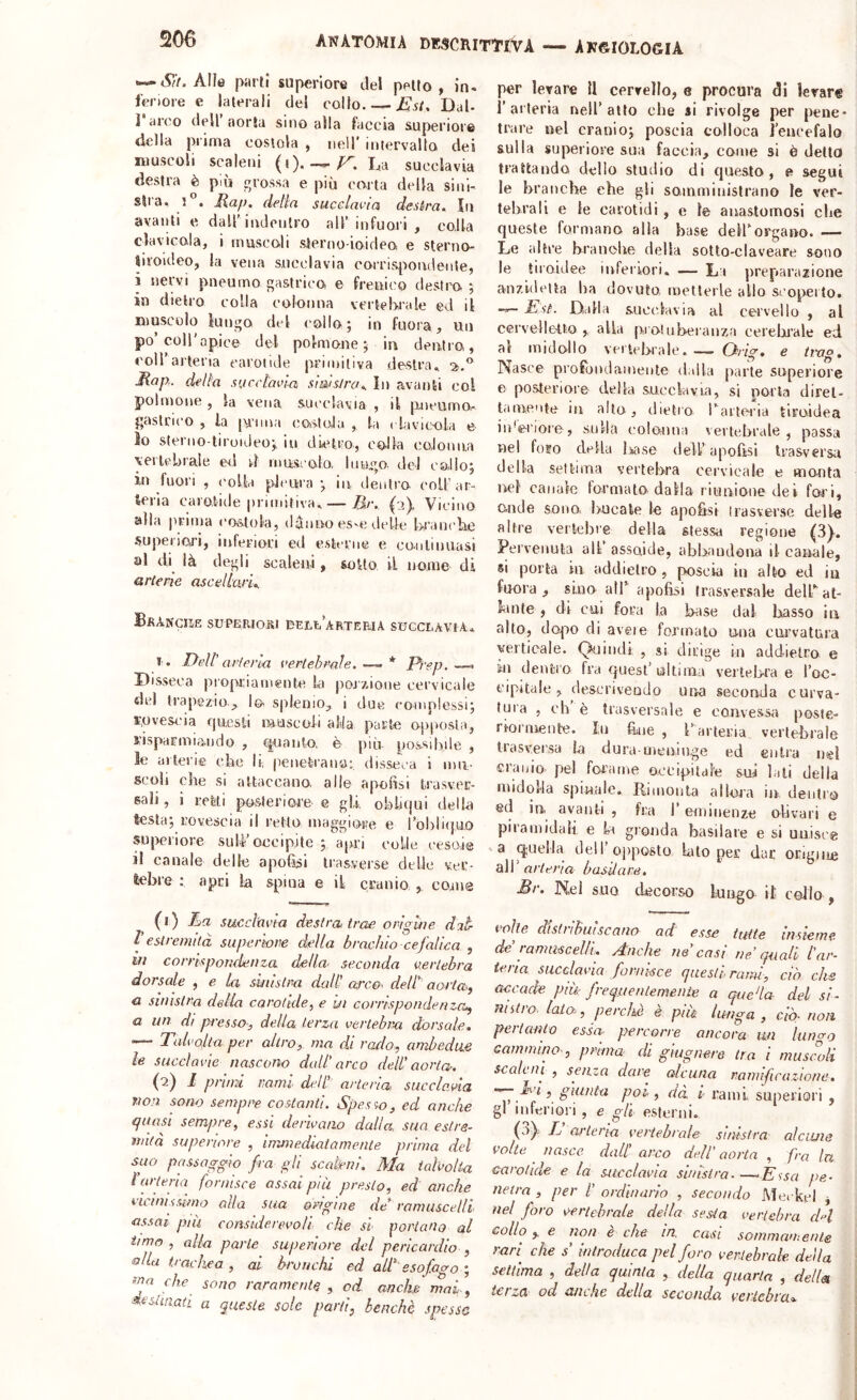 Alle parti superiore del petto, in. fenore e laterali del collo Est, Dal- ] arco dell aorla sino alla faccia superiore della prima costola , nell' intervallo dei muscoli scaleni (i). —/^.La succlavia destra è più grossa e più corta della sinl- slra, 1 . Map. delia succlavia destra. In avanti e dairiudenlro all’infuori , colla clavicola, i mascoli slerno ioideo e sterno- liroldeo, la vena succlavia coirispoiiclente, i nervi pneumo gastrico, e frenico destro ; in dietro colla colonna vertebrale ed il muscolo lungo del collo; in fuora, un po’coir apice del polmone ; in dentro, coH’arteria carotide primitiva destra., Map.. della succlavia siwsJrcu In avanti col polmone , la vena, succlavia , il pneumo- gaslrico , la penna costola , la rtivieola e So sterno-tiroideo;, in dùHi'o, colla coJonn,a yeilcbrale ed d muscolo, liiuo del colio; in fuori , ('olla pleura j in dentro coll’ar- teria carotide primitiva. — Br, (2), Vicino alla prima costola, danno es^e (.Ielle branche superiori, inferiori ed esterne e continuasi al di là degli scaleni, solto il nome di arterie ascellari. BbANGHE SUPBRIOSI DEr,li’AaTEBJA SUCCLAVIA* 1. Dell’arteria vertebrale.—^* Prep. Disseca propriamente ki pojz,ione cervicale dei trapezio,, lo splenio, i due complessi; rovescia rjuesli muscoli alla parte opposta, risparmiondo , (|uaiito. ù più possibile , le ailerie che li, penet-rana; disseca i mu- scoli che si attaccano alle apohsi trasver- sali , i refeti posteriore e gli obliqui dello testa; rovescia il retto maggiore e l’oblKjUO superiore sull’occipite ; apri colle cesoie il canale delle apofìsi trasverse delle ver- tebre ; apri la spina e il cranio,, come (l) Ea succlavia destra, trae orighe dat V estremità superiore della brachio cefalica , m corrispondenza della seconda vertebra dorsale , e la sinistra daW arco, delt aorta.j a sinistra delia carotide, e bi corrispondenza, a un di presso-, della terza vertebra dorsale. ‘— Talvolta per altro, ma di rado, ambedue le succlavie nascono dall' arco dell' aorta-. (■2) i primi rami dell' arteria succlavia non sono sempre costanti. Spesso, ed anche quasi sempre, essi derivano dalla, sua estre- mità superiore , immediatamente prima del suo passaggio fra gli scakenl. Ma talvolta l'urteria fornisce assai più presto, ed anche vicinirumo alla sua origine de ramuscelli assai più considerevoli che si portano al timo , alla parte superiore del pericardio , 'dIla trachea , al bronchi ed all esofacro- ma che sono raramente , od anche mai, destinati a queste sole parti, benché spesse per levare U cervello, e procura di levare r arteria nell’atto che ai rivolge per pene* tra re nel cranio; poscia colloca i’enccfalo sulla superiore sua faccia, come si è detto trattando dello studio di questo, e segui le branche ehe gli somministrano le ver- tebrali e le carotidi, e le anastomosi che queste formano alla base dell’organo. — Le altre branobe della sotto-claveare sono le tiroidee infeiiori. — Li preparazione anz.ideita ha dovuto metterle allo scoi>eito. Est. Dalla succlavia al cervello , al cervelletto, alla pioluberanza cerebrale ed al midollo vertebrale. — Chrig, e ttxig. Nasce profondamente dalla parte superiore e posteriore della succlavia, si porta direl- lainente in alto, dietro rarieria tiroidea iidei'iore, sulla eolouua vertebrale, passa nel foro della Issase dell’apofìsi trasversu della settima vertebra cervicale e monta nel canale formato dalla riunione dei, fori, onde sono, bucate le apofisi irasversc delle altre vertebre della stessa regione (3). Pervenuta alt’ assoide, abbandona il canale, 8Ì porta in addietro, poscia in alto ed iu fuora , sino air apofisi trasversale deirat- kinte , di cui fora la knise dal basso in alto, dopo di aveie formato una cui’vatura verticale. Quindi, , si dirige in addietro e in dentro fra quest’ ultima vertelrra e l’oc- cipitale , (lesci'iveudo una seconda curva- tura , eh è trasversale e convessa poste- riormente. Ili bue , Parteria vertebrale trasversa la dura uieniuge ed entra nel cranio pel forame occipitale sui lati della midolla spinale. Rimonta allora in. dentro ed in, avanti , fra l’eminenze olivari e piramidali e la gronda basilare e si uu.iscg *a quella dell’ojiposto bto per dar origine air arteria basilare, Br. Nel suo decorso lungo il collo , tfoiie aisinouiscano ad urne insiem- de ramuscelli. Anche ne casi ne’quali l'ai iena succlavia fornisce questi rami, ciò eh. accade più- frequentemente a queda del si nutro, loia, perchè è più lunga , ciò- noi pei tanto essa- percorre ancora un luncn cammino-, prima di giugnere tra i musimi scaleni , senza dare alcuna ramificazione Ti, giunta poi, dà r rami superiori gl inferiori , e gli esterni. (0^. T arteria vertebrale sinistra alciWt volte nasce dall arco dell’ aorta , fra Ir carotide e la succlavia sinistra.—*Essa pe netra , per l' ordinario , secondo Medici j nel foro vertebrale della sesta vertebra dn collo,, e non è che in. casi sommautents. rari^ che s introduca pel foro vertebrale della settima , delta quinta , della quarta , della tei za od anche della seconda vet'iebi'ao.