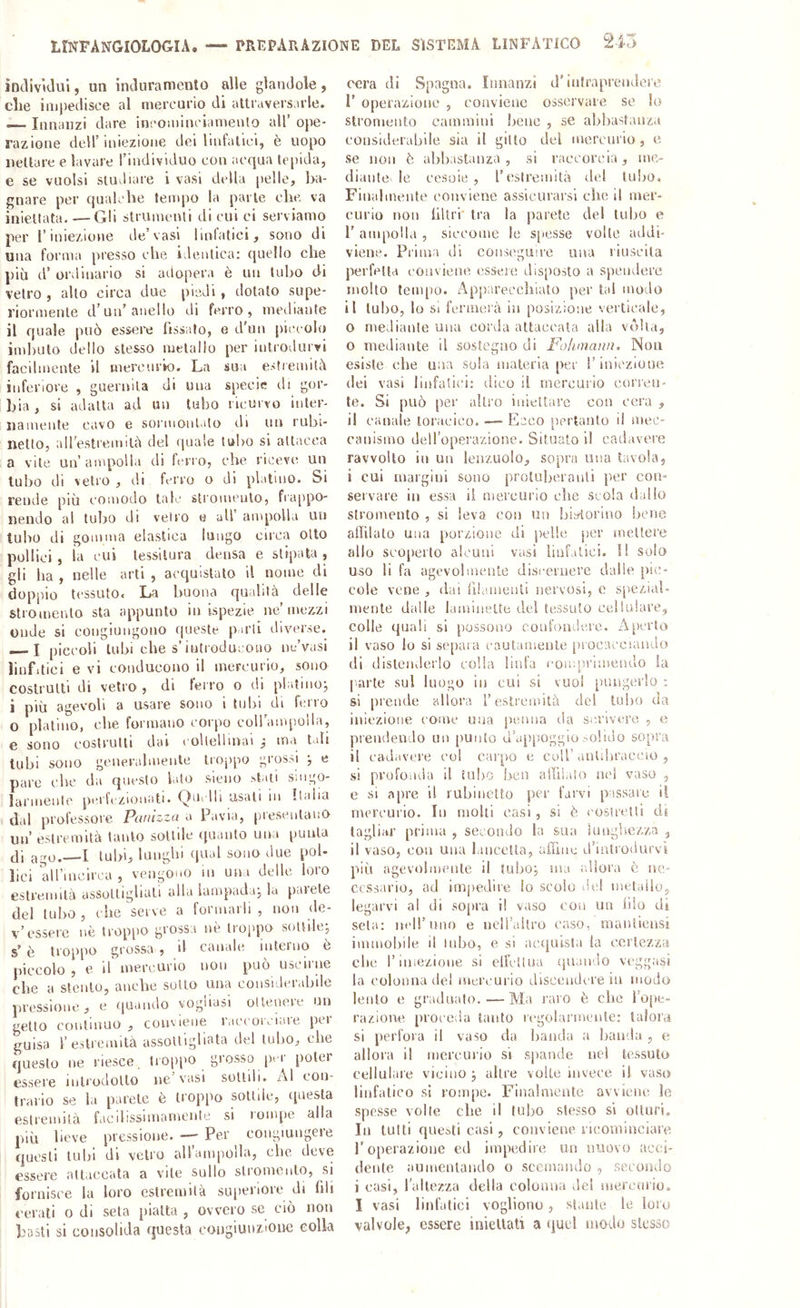 LmFANGIOLOGIA. — PREPARAZIONE DEL SISTEMA LINFATICO indiv’tdul, un intluramenlo alle glanclole , die iiii|)etlisce al mercurio di attraversirle. —- Innanzi dare inco;ninciamento all’ ope- razione deir iniezione dei lintaliei, è uopo nettare e lavare Tindividuo con acqua le[)ida, e se vuoisi siuJiare i vasi della pelle, ba- gnare per qualche tempo la parie che va iniellata. —Gli strumenti di cui ci serviamo per l’iniezione de’vasi Imlatici, sono di una forma presso che identica: quello che più d’ ordinario si adopera è un tubo di vetro , allo circa due piedi, dotalo supe- riormente d’un’anello di ferro, meihante il quale può essere fissalo, e d'un piccolo imbuto dello stesso metallo per introdurvi facilmente il mercnrk). La sua esfiemilà inferiore , guernila di una specie di gor- bia , si adatta ad un tubo ricurvo inter- namente cavo e sornioni.do di un rubi- netto, all’estremilù del quale tubo si attacca a vite un’ampolla di ferro, che riceve un tubo di vetro , di ferro o di platino. Si rende più comodo taf.' slromeuto, fta[)po- nendo ai tuìjo di vetro e all’ ampolla un tubo di gomma elastica lungo circa otto pollici , la cui tessitura densa e stipata , gli ha , nelle arti , acquistalo il nome di doppio tessuto. La buona qualità delle stroinenlo sta appunto in ispezie ne’mezzi onde si congiuiigono fpieste parli diverse. — I piccoli tubi che s’iutroducouo ne’vasi ìiufitici e vi conducono il mercurio, sono costrutti di vetro, di ferro o di platino^ i più agevoli a usare sono i tubi di ferro O platino, che formano corpo coll’anqìolla, e sono costrutti dai eoUellmai ^ ma t<.ili tubi sono generalmente troppo grossi j e pare che da questo lato sieno stali singo- larmente perfezionati. Quelli usali in Italia dal professore Paiiizza a Pavia, presentano un’ estremità lauto sottile quanto una punta di ago.—I tubi, lunghi qual sono due pol- lici airmcirca , vengono in una delle loro estremità assottigliati alla lampada, la parete del luI>o , che serve a formarli , non de- v’essere nè trop[)0 grossa nè troppo sottile; s’ è troppo grossa , d canale interno è piccolo, e il'mercurio non può uscirue che a stento, anche sotto una considerabile pressione, e quando vogliasi ottenere un getto continuo , conviene raccorciare per guisa l’estremità assottigliata del tubo, che questo ne riesce tiop['0 grosso pm poter essere inUodotlo ne’vasi sottili. Al con- trario se la parete è troppo sottile, (jnesta estremità ficilissimamente si lompe alla più beve pressione. — Per congiungere questi tubi di vetro all’ampolla, che deve essere attaccata a vile sullo slroniento, si fornisce la loro estremità siqieriore di fili <-erali o di seta piatta , ovvero se ciò non basti si consolida questa congiunzione colla ocra di Spagna. Innanzi d’intraprendere P operazione , conviene osservare se lo slroniento cammini bene , se abliastanza considerabile sia il gitlo del merenrio , e se non è abbastanza, si raccorcia, me- diante le cesoie, l’esiremilà del tulio. Finalmente conviene assicurarsi che il mer- curio non libri* tra la parete del tubo e 1' ampolla , siccome le s[>esse volte addi- viene. Prima di conseguire una riuscita perfetta eonviene esseie disposto a spendere molto lenqio. Appareccliiato per tal modo il tubo, lo si fermerà in posizione verticale, o mediante una corda attaccala alla vòlta, 0 mediante il sostegno di Folimaim. Non esiste che una sola materia per l’iniezione dei vasi linfatici: ilico il mercurio corren- te. Si può per alli'o iniettare con cera , il canale toracico. —■ Ecco pertanto il mec- canismo dell’operazione. Situato il cadavere ravvolto in un lenzuolo, sopra una tavola, 1 cui margini sono proluberanli per con- servare in essa il mercurio che scola dallo stromento , si leva con un biadorino bene allibito una porzione di pelle per mettere allo scoperto alcuni vasi linfatici. Il solo uso li fa agevolmente discernere dalle pic- cole vene , dai lìlamenti nervosi, e spezial- mente dalle iaminelte del tessuto colìularc, colle quali si possono confondere. A[K'rto il vaso lo si se[)aia caulamenle jirocacciando di disleiiderlo colla linfa comprimendo la |iarte sul luogo in cui si vuoi pungerlo ; si prende allora l’estremità del tulio da iniezione come una penna da scrivere , e prendendo un [lunto d’ap[)Oggio solido sopra il ead.ivcre co! caipo e colf antibraccio , si pvofoiKÌa il tubo ben alfilaio nel vaso , e si apre il rubinetto per farvi passare il mercurio. In molli casi, si è ('ostretli di tagliar prima , secondo la sua lungliczza , il vaso, con una lancetta, ulTiiie d’introdnrvì più agevolmente il tubo; ma allora è ne- cessario, ad impedire lo scolo lUd melaiio, legarvi al di so[)ra i! vaso con un iilo di seta: nell’uno e ncli’altro caso, manticnsi immobile il inbo, e si acajuisla la certezza che l’iniezione si elfctlua (piando veggasi la colonna del mercurio discendere in modo lento e gradualo. — Ma raro è che l’ope- razione proceda tanto regolaianciile: talora si perfora il vaso da banda a banda , e allora il mercurio si spande nel tessuto cellulare vicino ; altre volte invece il vaso linfatico si rompe. Finalmente avviene le spesse volle che il tubo stesso si otturi. In lutti questi casi, conviene ricominciare l’operazione ed impedire un nuovo acci- dente aumentando o scemando , secondo i oasi, l’allezza della eolonua del niercniio. I vasi linfatici vogliono, .stante le loro valvole, essere iniellati a (]uel hkkIo stesso