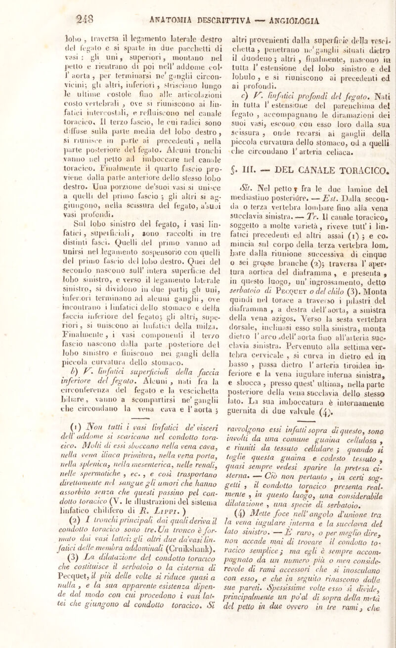 lolìo , iravcrsa lì Icgamenlo laterale destro del legalo e si spaile in due pacchetli di vasi ; gli uni, superiori, monlauo nei j>elto e rientrano di poi nell* addome col* 1’ aorta , per terminarsi ne* ganglii clrcon- viemi-, gli altri, inferiori , sliiseiano lungo le uitime eostole fino alle artieolazioni costo vertebrali , ove si riuniscono ai lin- fatici intercostali, e l'eiluiseouo nel canale toraeieo, il terzo fascio, le cui radici sono dilfuse sulla parte inedia del lol;o destro, si riuuisce in parte ai precedenti , nella jìarte posteriore del fegato- Alcuni tronchi vanno nel petto ad imboccare nel canale loracieo. Finalmente il quarto fascio pro- viene dalla parte anteriore dello stesso lobo destro. Una porzione de’suoi vasi si uni-'Ce a quelli del primo fascio 5 gli altri si ag- giungono, nella scissura del fegato, a’suoi vasi prul'oiidi. Sul lobo sinistro del fegato, i vasi lin- fatici, supeificiali, sono raccolti in tre distinti fasci. Quelli del primo vanno ad Unirsi nel legamento sospensorio con quelli del primo fascio del lobo destro. Quei del secondo nascono sull’ intera superficie del lobo sinistro, e verso il legamento laterale sinisli'O, si dividono in due paitij gli uni, inferiori terminano ad alcuni ganglii , ove ineonlrano i linfatici dello stomaco e delia faccia inferioie del fegatoj gli altri, supe- riori , si uniscono ai bufatici della milza. Finalmente , i vasi eonqionenti il terzo fascio nascono dalla parte posteriore del lobo sinistro e finiscono nei gangli della piccola curvatura dello stomaco. U) V. ittifalici superficiali della faccia inferiore del fegato. Alcuni , nati fra la circonlerenza del fegato e la vescichetta biliare, vanno a scompartirsi ne’ganglii che circondano la vena cava e l’aorta , (1) Non tutti i casi lin fatici de' visceri dell' addome si scaricano nel condotto tora- cico. Molti di essi sboccano nella vena cava, nella vena iliaca primitiva, nella vena porta, nella spleinea, nella mesenterica, nelle renali, nelle, spermatiche , ec. , e cosi trasportano direlicimenle nel sangue gli umori che hanno assorbito senza che questi passino pel con- dotto toracico (V. le illustrazioni del sistema linfatico chilifero di R. Livvi. ) (2) l tronchi principali dai quali derivali condotto toracico sono tre. Un tronco è for- vialo dal vasi lattei: gli altri due da’vasi Un- fatici delle membra addominali (Cruiksliaiik). (3) Rn ddalaziune del condotto toracico che costituisce il serbatoio o la cisterna di Pecquet, il più delle volte si riduce quasi a nulla , e la sua apparente esistenza dipen- de dal modo con cui procedono i vasi lat^ tei che giungono al condotto toracico. Si altri provenienti dalla superfìcie della vesoF elicila, penetrano lu-’ganglii siiuali dietro il duodeno; altri, finalmente, nascono in tutta 1’ estensione del lobo sinistro e del lobulo , e si riuniscono ai precedenti ed ai profondi. c) . rinf ilici profondi del fegato. Nati in tutta 1’ estensioiic del parencliima del legato , accompagnano le diramazioni dei suoi vasi, escono con esso loro dalla sua scissura , onde recarsi ai ganglii della piccola curvatura dello stomaco, od a quelli die circondano 1’ arteria celiaca. 5. III. — DEL CANALE TORACICO* Su. Nel petto y fra le due lamine del mediastino posterióre. —Est. Dalla secon- ila o terza vertebra lombare fino alla vena succlavia sinistia.— Tr. 11 canale toracico^ soggetto a molte varietà , riveve tuli’ i lin- fatici precedenti ed altri assai (i) ; e co- mincia sul corpo della terza vertebra Ioni, bare dalla riunione successiva di cinque o sei grosse branche (2); traversa 1’ aper-» tura aortica del diaframma , e presenta 9 in questo luogo, un’ ingrossamento, detto serbatoio di Pecquet o del chilo (3). Monta quindi nel torace a traverso i pilaslii del cliafiamina , a destra dell’aorta, a sinistra della vena azigos. Verso la sesta vertebra dorsale, inebmisi esso sulla sinistra, monta dietro l’arco .dell’aorta fino all’aiteiia suc- clavia sinistra. Pervenuto alla settima ver- lidira cervicale , si curva in dietro ed in Jiasso , passa dietro 1’ arteria tiroidea in- fei iore e la vena iugulare interna sinistra, e sbocca , presso quest’ ultima, nella parte posteriore della vena succlavia dello stesso lato. La sua imboccatura è iiiteruameiile guernita di due valvole (4>. ravvolgono essi infatti sopra di questo, sono involti da una comune guaina cellulosa , e riuniti da tessuto cellulare j quando si toghe questa guaina e codesto tessuto , quasi sempre vedesi sparire la pretesa ci- sterna. —— Ciò non pertanto , in certi sog- getti , il condotto toracico presenta real- mente , in questo luogo, una considerabile dilatazione , una specie di serbatoio. (4) Mette foce nell’ angolo d'unione tra la vena iugulare interna e la succlavia del lato sinistro. —È raro, o per meglio dire^ non accade mai di trovare il condotto to- racico semplice ‘ ma egli c sempre accom- pagnato da un numero più o men conside- revole di rami accessori che si inosculano con esso, e che in seguito rinascono dalle sue pareti. Spessissime volte esso sì divìde, principalmente un po’al di sopra della metà dd petto in due ovvero in tre rami ^ che