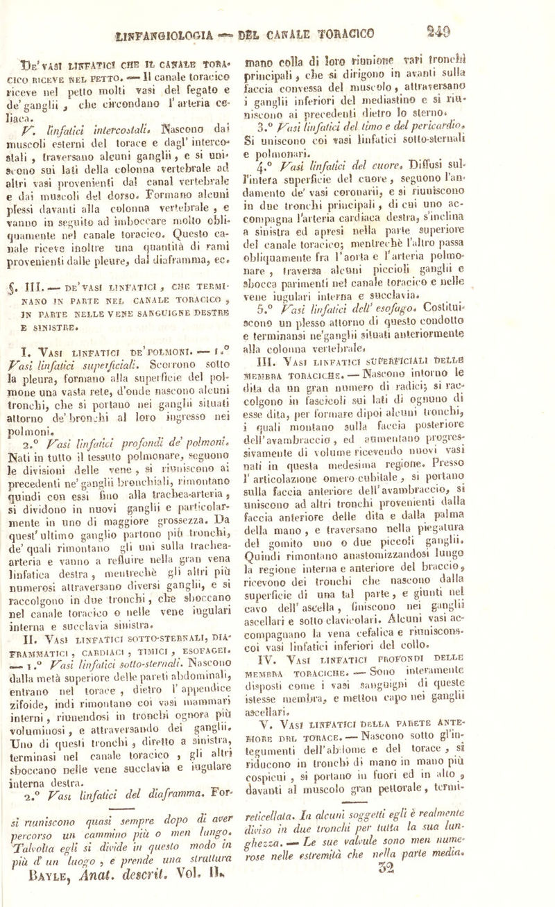 tlJlFANGIOLOOIA DSL CANALE TORAGieO BeS'AS! tlN^ATlC! CHE It CANAlB tORA* cico RICEVE KEii PETTO. Il Canale toracico 8'iceve nel petto molti vasi del fegato e de’gangli! ^ che circondano l’arteria CO' liaca. V. linfatici intercoòtalu Nascono dai muscoli esterni del torace e dagl’ interco-* stali , traversano alcuni ganglii, e si uni^ Scono sui lati della colonna vertebrale ad altri vasi provenienli dal canal vertebrale e dai muscoli del dorso. Formano alcuni plessi davanti alla colonna vertebrale , e vanno in seguito ad imboccare molto obli- cjnamente nel canale toracico. Questo ca- nale riceve inoltre una cjuantità di rami provenienti dalie pleure^ dal diaframma, ec. 5. IIL— Be’vASI LÌNPATIC! , CHE TERMI- NANO !N PARTE NEL CANALE TORACICO , IN PAPiTE NELLE VENE SASGUIGRE DESTRE E SINISTRE. 1. Vasi linfatici de’polmoni. ■»-f J^asi linfatici super fidali. Scoirono sotto la pleura, formano alla superficie del pol- mone una vasta rete, d’onde nascono alcuni tronchi, che si portano nei gangìii situati attorno de’ bronchi al loro ingresso nei polmoni. 2. ° P^asi linfatici profonctl de polmoni» Nati in tutto il tessuto polmonare, seguono le divisioni delle vene , si riuniscono ai precedenti ne’ganglii bronchiali, rimontano fjuindi con essi fino alla trachea-arteria, si dividono in nuovi ganglii e particolar- mente in uno di maggiore grossezza. Da quest’ultimo ganglio partono piti tronchi, de’ quali rimontano gli uni sulla trachea- arteria e vanno a refluire nella gran vena linfatica destra , mentrechè gii altri più numerosi attraversano diversi ganglii, e si raccolgono in due tronchi, die shoccano nel canale toracico o nelle vene iugulari interna e succlavia sinistra. II. YasJ LINFATICI SOTTO-STERNALI, DIA- FRAMMATICI , CARDIACI , TIMICI , ESOFAGEI. — 1f^asi linfatici sotto-sternali. Nascono dalla metà superiore delle pareti alidominali, entrano nel torace , dietro 1’ ap|>endlce zifoide, indi rimontano coi vasi mammari interni, riunendosi in tronchi ognora più voluminosi, e attraversando dei ganglii. Uno di questi tronchi , diretto a sinistra, terminasi nel canale toracico , gli ah'i sboccano nelle vene succlavia e iugulare interna destra. 2.'’ Fasi linfatici del diaframma. For- si riuniscono quasi sempre dopo di aver percorso un cammino più o meri lungo. Talvolta egli si divide in questo modo in più d! un luogo , e prende una struttura Bayle, Anai. descrii. Voi. lU mano colla di loro riunione tari tronchi principali, che si dirigono in avanti sulla faccia convessa del muscolo , attraversano i ganglii inferiori del mediastino e si riu- niscono ai precedenti dietro lo sterno* Fasi linfatid del timo e del pericardio» Si uniscono coi vasi linfatici sotto-sternali e polmonari. 4. ® Fasi linfatici del cuore» Uiffusi sul- Tinlera superfìcie del cuore, seguono l’an- damento de’ vasi coronarii, e si riuniscono in due tronchi principali, di cui uno ac- compagna l’arteria cardiaca destra, s inclina a sinistra ed a presi nella parte superiore del canale toracico; mentrechè rallro passa obliquamente fra l’aorta e l’arteria polmo- nare , traversa alcuni piccioli ganglii e sbocca parimenti nel canale toracico e nelle vene iugulari interna e succlavia. 5. ° Fasi linfatici dell' esofago» Costitui- scono un plesso attorno di questo condotto e terminansi ne’ganglii situati anteriormente alla colonna vertebrale. IH. Vasi linfatici sUPeRFIcIALI DeLLS MEMBRA toracicSe. — Nascoiio intoiTio le dila da un gran numero di radici; si rac- colgono in fascicoli sui lati di ognuno di esse dita, per formare dipoi alcuni Ironcbi, i quali montano sulla faccia posteriore deiravarnbiaccio', ed aumentano progres- sivamente di volume ricevendo nuovi vasi nati in questa medesima regione. Presso r articolazione omero cubitale , si portano sulla faccia anteriore dell’avambraccio, si uniscono ad altri tronchi provenienli dalla faccia anteriore delle dita e dalla palma della mano , e traversano nella piegatura del gomito uno o due piccoli g<'uglii. Quindi rimontano anastomizzaiulosi lungo la regione interna e anteriore del braccio 5 ricevono dei tronchi che nascono dalla superficie di una tal parte, e giunti nel cavo deir ascella , finiscono nei ganglii ascellari e sotto clavicolari. Alcuni vasi ac- compagnano la vena cefalica e riuniscons- coi vasi linfatici inferiori del collo. IV. Vasi linfatici profondi delle membra toraciche. Sono interamente disposti come i vasi sanguigni di queste istesse membra, e mettou capo nei ganglii ascellari. V. Vasi linfatici della parete ante- riore DRL TORACE. — Nascono sotto gl in- tegumenti dell’ab Ionie e del torace , si riducono in tronchi di mano in mano più cospicui , si portano m fuori ed in alto p davanti al muscolo gran jietlorale, termi- reticellata. In alcuni soggetti egli è realmente diviso in due tronchi per tutta la sua lun- ghezza. — Le sue valvule sono meri nume’’ rose nelle estremità che nella parte media, 52