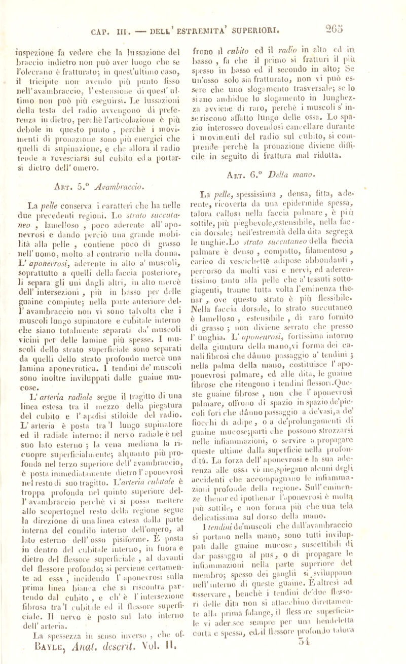 CAP. III. DELI.’ ESTPvEMITA’ SUPERIORI. inspezlone fa vedere che la lussazione del l)iaccio indietro non [Uiò aver luogo che se rolccrano è fratturalo-, in quesl’ulliiiiù caso, il li'icipite non avoiulo più punto fisso nell’avaiuhraccio, l’esleiisioue di quest’ul- timo non può più esegulisu Le lussazioni della testa del radio avvengono di jncfe- rcuza in dietro, pere liè rarticolazione è più del)ole in questo punto , percliè i movi- menti di pronazione sono (liù energici die quelli di supinazione, e c he allora il radio tende a rovesciarsi sul cubito cd a portar- si dietro deir omero. Abt. 5.® Av'amhracdo. La pelle conserva i caratteri che ha nelle due precedenti regioni. Lo siralu saccaia' ìleo , iamelloso , jioco aderente all’ apo- nevrosi e dando perciò una grande mobi- lità alla pelle , contiene poco di grasso Jieli’uomo, molto al contrario nella donna. L’ apoììevi'osi, aderente in allo a’ muscoli, soprattutto a quelli della faccia posteiiore, li separa gli uni dagli altri, in allo mercè dell’ intersezioni , più in basso per delle guaine compiutcj nella parte anteriore del- 1’ avambraccio non vi sono talvolta che i muscoli lungo supinatore e cuhitale interno che siano totalmente separali da' muscoli vicini per delle lamine più spesse. I mu- scoli dello strato superficiale sono separati da quelli dello strato profondo mercè una lamina aponevrolica. 1 tendini de’ muscoli sono inoltre inviluppali dalle guaine mu- cose. L' arteria radiale segue il tragitto di una linea estesa tra il mezzo della jiiegatura del cubilo e l’ a|iofisi sii Ioide del radio. L’ al lei ia è posta tra ’l lungo supinaloi’e ed il radiale interno; il nervo radiale è nel suo lato esterno ; la vena mediana la l'i- cuopre suiierficialmenlej akiuanto più pro- fonda nel terzo superiore dell’ avambraccio, è posta immedialamenle dietro 1'aponevrosi nel resto di suo tragitto. Idarieria cahitale è troppa prolbnda nel quinto siqieriore del- r avambraccio pcichè vi si jiossa mettere allo scoperlojuel resto della regione segue la direzione di una linea estesa dalla parte interna del condilo intei no dcU’oniero, al lato esterno dell’ osso pisifovmc. E posta in dcnti'o del cubitale interno, in fuora e dietro del flessore superficiale, , al davanti del flessore profondo-, si perviene certamen- te ad essa , incidendo l’ aponevrosi sulla prima linea bianca che si lisconlra par- tendo dal cubilo , e eh’ è 1 iiiteisezione fibrosa tra’l cubitale eri il flessore superfi- ciale. Il nervo è posto sul lato interno dell’ artei'ia. La spessezza in senso inverso , che uf- Eayle, Anal, dcscrìL Vul. Il» freno il addio ed il radio in allo ed in basso , fa che il primo si fratturi il pm S[;esso in basso ed il secondo in allo^ be Un’osso solo sia fratturato, non vi può es- sere che uno slogamento trasversale; se lo siano ambidue lo slogamento in lunghez- za avviene di raro, perchè i muscoli s’in- seriscono afl'atto lungo delle ossa. Lo spa- zio interosseo dovendosi cancellare durante i movimenti del radio sul cubilo, si com- lirende perchè la p-ronazione diviene dilli- cile in sec:uito di irai tura mal ridotta. O Aht. 6.° Della mano. La pelle, spessissima , densa, fitta, ade- rente, ricoverla da una epidermide spessa, talora callosa nella faccia palmare, è piu sottile, più pieghevole,cslensiliile, nella fac- cia dorsale; neU’estremilà della dita segrega le unghie.Lo strato succataneo della faccia palmare è denso , compatto, filamentoso ^ carico di vcscicìu'llè adqaose al)l)Oiulanl! , percorso da molli vcisl c nervi, ed acleren- lissnno tanto alla pelle che a’tessuti sotto- giagenti, tranne tutta volta l’eimnenza thè- nar , ove questo strato è più flessibile. Nella faccia dorsale, lo strato siiecutaneo è Iamelloso , esteiisibde , di raro lornito di grasso ; non diviene serralo che presso 1’ ringhia. L’ apuaearosi, fortissima intorno della giuntura della mano,vi forma dei ca- nali fibrosi che dàiiuo passaggio a lendini j nella palma della inano, coslitnisce I apo- ponevrosi palmare, ed alle dila, le guaine fibrose che ritengono i tendini flessori.Que- ste guaine fibrose , non che I’ aponevrosi palmare, offrono di sjiazio in spazio de’pic- eoli fori che duituo passaggio a dtA’asi,a rie’ fiocebi di adipe, oa de’prolungamenti di guaine mncose;parti ebe possono .strozzarsi nelle iiifiammazioni, o servire a propagare (|uesle ultime dalla siqa-rficie nella piulon- (btà. La forza dell’ aponevrosi e la sua ade- renza alle ossa vi« me,spiegano alcuni degli accidenti che accompagn ino le infiamma- zioni profoiide della regione. Sull emmen- ze ibeiiar ed ipolheiiar i’.iponevrosi è multa. j)iù sottile, e non forma più che una tela doliiailissima sul dorso della mano. 1 de’muscoh ebe dall avambraccio si portano nella mano, sono tulli invilup- pali dalle guaine mucose, suscettibili di dar passaggio al j)us, o di propagare le infiammazioui nella parte superiore del membro; spesso dei gangbi sqsviluppano nell’interno di queste guaine. E altresì ad osservare , beuebè i Icndiui^ de'due flc.sso- ri delle dita non si allaccbino diretlamen- le alla prima falange, il Hess ire superficia- le vi ader.si^e scnqae per iiiia liemlelelta corta e spossa, edril flessore profondo talora