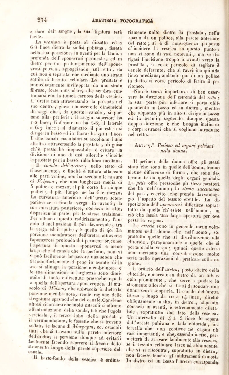 dare del sangue , la sua ligatura sarà fatMle. La prostata è posta al dissolto ed a 6 8 linee dietro la sinfisi pubiana , fissata nella sua posizione, in avanti per la lamina profonda dell’aponevrosi perineale, ed in dietro per un prolungamento deU’apone- vrosi pelvica , appoggiando sul retto , da cui non è separala che mediante uno strato sottile di tessuto cellulare. La prostata è immediatamente inviluppata da uno strato fibroso, forse muscolare, che sembra con- tinuarsi con la tunica carnosa della vescica. Ij’ uretra non attraversando la prostata nel suo centro , giova conoscere le dimensioni de’raggi che, da questo canale, si por- lano alla periferia : il raggio superiore ha 1-2 lineej l’inferiore ne ha 5-8; il laterale a 6.9 linee ; il diametro il più esteso si dirige in basso ed in fuora: ha 9-1 ì linee. I due canali eiaculatori si accollano l’uno all’allro attraversando la prostata , di guisa eh’è pressoché impossibile d’evitare la divisione di uno di essi allorché s’incide la prostata per in basso sulla linea mediana. 11 canale dell’uretra , nello stato di rilasciamento , e finché é tuttora attaccato alle parti vicine, non ha secondo le misure di p^elpeau , che una lunghezza media di 5 pollici e mezzo; il più corto ha cinque pollici ; il più lungo ne ha 6 e mezzo. La curvatura anteriore dell’ uretra scom- parisce se si tira la verga in avanti ,* la sua curvatura posteriore, concava in alto, disparisce in parte per la stessa traizione. Per ottenere questo raddrizzamento, l’an- golo d’indinazioiie il più favorevole. Ira la verga ed il pube , é quello di 4o. La jmrzione membranosa dellurelra attraversa i aponevrosi profonda del perineo; or,come 1 apertura di questa aponevrosi é meno larga che il canale che la perfora , non vi SI può facilmente far passare una sonda che tirando fortemente il pene in avanti; di jà ove si allunga la porzione membranosa, e le sue dimensioni in larghezza sono dimi- nuite di tanto e divenute pressoché eguali a quella dell’apertura oponevrotica. 11 mu- scolo di Wilson, che abbraccia in dietro la porzione membranosa, rende ragione delle strigniture spasmodiche del canale.Conviene altresì ricordarsi che molti ostacoli si offrono all’introduzione della sonda, tali che l’ugola vcseicale , il terzo lobo della prostata , il verumontanum, le fossette che si trovano su lati, le lacune di Morgagni, ec. ostacoli tutti che si trovano sulla parete inferiore dell’uretra; si perviene dunque ad evitarli Lcdmenle facendo scorrere il becco dello stroinenlo lungo della parete superiore del canale. * li basso-fondo della vescica è ordina- riamente unito dietro la prostata , nell# spazio di un pollice, alla parete anteriore del retto ; si è di conseguenza proposto d’ incidere la vescica in questo punto ; non vi sono di vasi notevoli ; ma se di- rigasi l’incisione lioppo in avanti verso la prostata , si corre pericolo di tagliare il Canale deferente, che si ravvicina qui alla linea mediana; andando più di un pollice in dietro si corre pericolo di ferire il pe- ritoneo. INon è senza importanza di ben osser- vare la direzione dell’ estremità del retto : la sua parte più inferiore si porta obli- quamente in basso ed in dietro , mentre che alquanto più in alto si dirige in basso ed in avanti ; seguendo dunque questa doppia direzione è che bisogna inclinare i corpi estranei che si vogliono introdurre nel retto. A ET. 7.® Perineo ed organi pelvlani nella donna. Il perineo della donna offre gli stessi strati che sono in quelle dell’uomo, tranne alcune differenze di forma , che sono de- terminate da quella degli organi genitali. La pelle offre pressoché gli stessi caratteri che ha nell’ uomo ; lo strato succutaneo del pari , eccetto che prende davvantag- gio r aspetto del tessuto erettile. La di- sposizione éèW' aponevrosi differisce soprat- tutto da quella ch’esiste nell’uomo , in ciò che lascia una larga apertura per ove passa la vagina. Le arterie sono in generale meno volu- minose nella donna che nell’ uomo , so- prattutto quelle che si distribuiscono alla clitoride , paragonandole a quelle che si portano alla verga ; quindi queste arterie non meritano una considerazione mollo seria nelle operazioni da praticare sulla re- gione. L orificio Ae\\'uretra, posto dietro della clitoride, é marcato in dietro da un tuber- colo prominente , che serve a guidare lo slromeuto allorché si tratti di sondare una donna senza scoprirla. Il canale dell’uretra islessa , lungo da 10 a linee, diretto obliquamente in alto, in dietro , alquanto concavo in avanti, è estremamente dilata- bile , soprattutto dal lato della vescica. XJii ^iutervaIlo di 4 E 5 linee lo separa dall’arcata pubiana e dalla clitoride, in- tervallo che non contiene nè organi nè vasi importanti, e che, essendo inciso, per- metterà di arrivare facilmente alla vescica, se il tessuto cellulare lasco ed abbondante che vi si riscontra , sopratutto in dietro, non facesse temere gl’infiltramenti orinosi. Iti dietro ed in basso 1’ uretra corrispond*