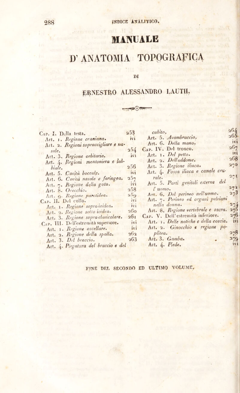 MiNUALE D’ ANATOMIA TOPOGRAFICA DI jEENESTRO ALESSANDRO LAUTIL Gap. I. Della testa. ^ 25$ Art. 1. Regione ceaninna* ivi Al t. 2. Regioni sopraccigliare e nc' sole. 2.54 Alt. 3. Regione orbitaria, ivi Art. 4. Resioni mentoniera e lab- \ QJ biale, 230 Art. 5. Cavitò boccole. ivi Art. 6. Cavità nasale e faringea, Art. 7. Regione della gota. ivi Art. 8. Orecchio. 258 Ari. 9. Regione parotidea. Gap. il Del collo. _ ivi Art. i. Regione sopraàoidea, ivi Art. 2. Regione sotto ioidea. 260 Art. 3. Regione sopra-clavicolare, 261 Gap. XIL DeUestremità superiore. ivi Art. I. Regione ascellare. ivi Art. 2. Regione delia spalla, 262 Art. 3. Del braccio. 263 Art. 4* del braccio e del cubito. Art. 5. Avambraccio. Art. 6. Della manOf Gap. IV. Del tronco. Art. 1. Del petto. Art. 2. Dell-addome. Art. 3. Regione iliaca» 270 Art. 4. Fossa iliaca e canale ent- rale. ^-7 * Ali. 5. Parti genitali esterne del /’ uomo. ^7^ Art. 6, Del perineo nell'uomo, ^ ^ 273 Art. 7. Perineo ed organi pelviani nella donna. 274 Ali. 8, Regione vertebrale e sacra. 278 Gap. V. Dell’estremità inferiore. ^ 276 Art. 1. Delle natiche e della coscia, ivi Art. 2. Ginocchio e regione po- plitea. 278 Art. 3. Gamba, , .279 Art. 4* Pifde. ivi 264 265- ivi 267 ivi 268 FINE DEL SECONDO ED ULTIMO VOLUME,