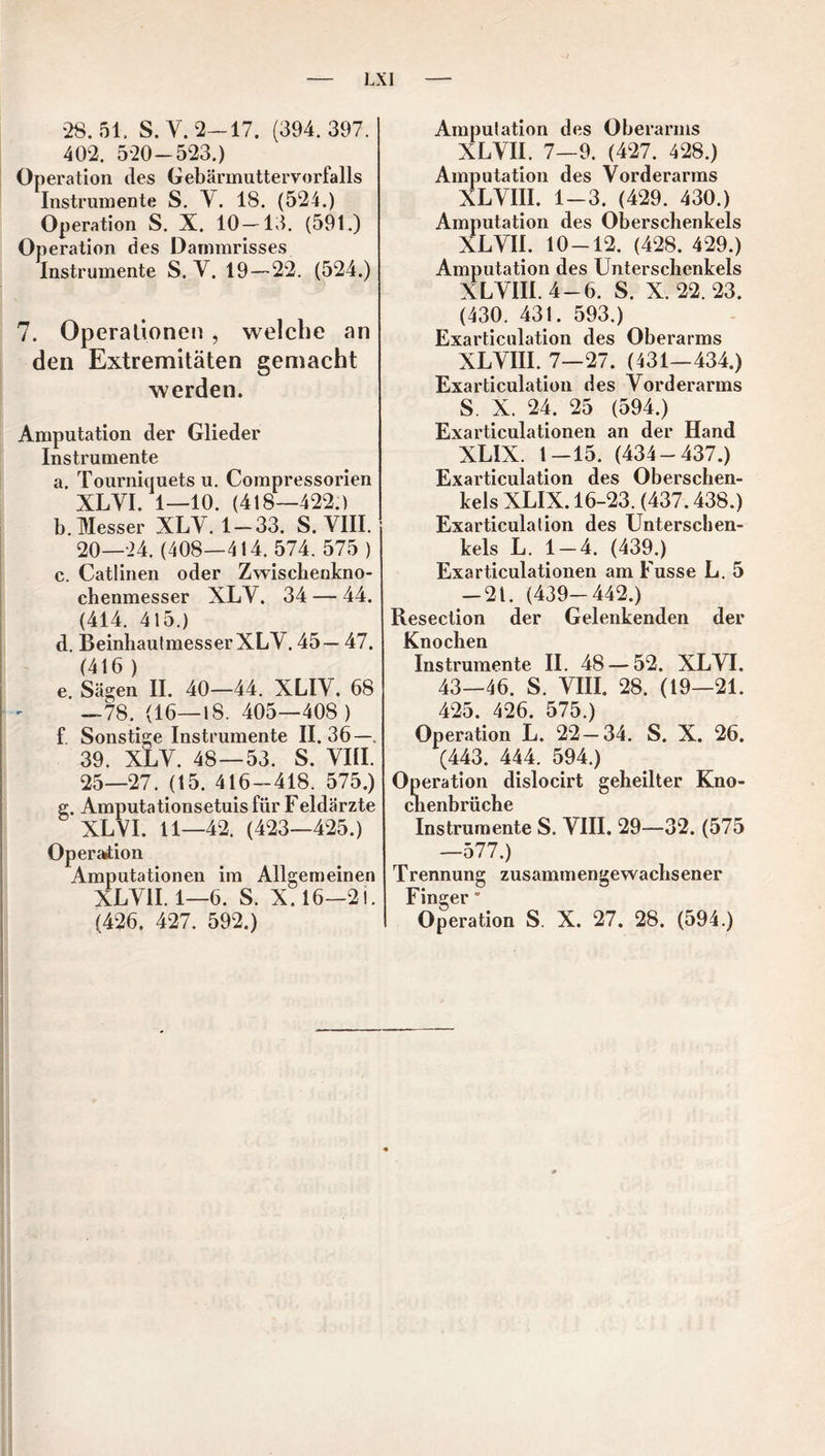 28.51. S.Y.2—17. (394.397. 402. 520-523.) Operation des Gebärmuttervorfalls Instrumente S. V. 18. (524.) Operation S. X. 10—13. (591.) Operation des Dammrisses Instrumente S. V. 19—22. (524.) 7. Operationen , welche an den Extremitäten gemacht werden. Amputation der Glieder Instrumente a. Tourniquets u. Compressorien XLVI. 1—10. (418—422.) b. Messer XLV. 1 — 33. S. VIII. 20—24. (408—414. 574. 575 ) c. Catlinen oder Zwischeukno- chenmesser XLV. 34 — 44. (414. 415.) d. BeinhautmesserXLV. 45—47. (416 ) e. Sägen II. 40—44. XLIV. 68 — 78. (16—18. 405—408) f. Sonstige Instrumente 11.36 — 39. XLV. 48—53. S. VIII. 25—27. (15. 416-418. 575.) g. Amputationsetuis für Feldärzte XLVI. 11—42. (423—425.) Operation Amputationen im Allgemeinen XLV11.1—6. S. X. 16-21. (426. 427. 592.) Amputation des Oberarms XLVII. 7—9. (427. 428.) Amputation des Vorderarms XLVIII. 1-3. (429. 430.) Amputation des Oberschenkels XLVII. 10-12. (428. 429.) Amputation des Unterschenkels XLVIII. 4-6. S. X. 22.23. (430. 431. 593.) Exarticulation des Oberarms XLVIII. 7—27. (431-434.) Exarticulation des Vorderarms S. X. 24. 25 (594.) Exarticulationen an der Hand XLIX. 1-15. (434-437.) Exarticulation des Oberschen- kels XLIX. 16-23. (437.438.) Exarticulation des Unterschen- kels L. 1 — 4. (439.) Exarticulationen am Fusse L. 5 -21. (439-442.) Resection der Gelenkenden der Knochen Instrumente II. 48 — 52. XLVI. 43—46. S. VIII. 28. (19—21. 425. 426. 575.) Operation L. 22—34. S. X. 26. (443. 444. 594.) Operation dislocirt geheilter Kno- clienbrüche Instrumente S. VIII. 29—32. (575 —577.) Trennung zusammengewachsener Finger' Operation S. X. 27. 28. (594.)