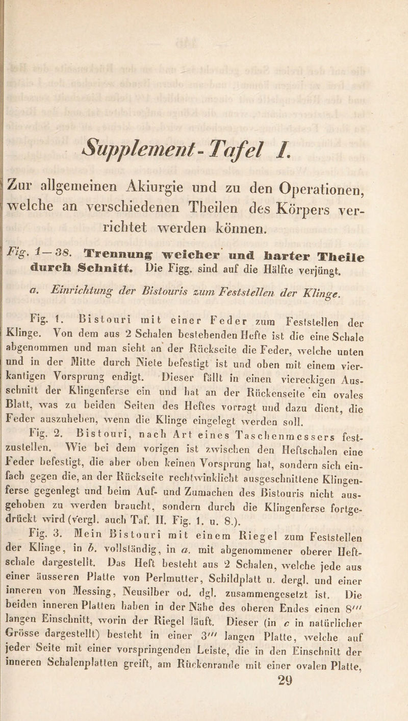 Supplement- Tafel L Zur allgemeinen Akiurgie und zu den Operationen^ welche an verschiedenen Theilen des Körpers ver- richtet werden können. Fig. 1—38. Trennung welcher und laarter Th eile durch Schnitt. Die Figg. sind auf die Hälfte verjüngt. a, Einrichtung der Bistouris zum Feststellen der Klinge. Fig. 1. Bistouri mit einer Feder zum Feststellen der Klinge. Von dem aus 2 Schalen bestehenden Hefte ist die eine Schale abgenommen und man sieht an der Rückseite die Feder, welche unten und in der Mitte durch Niete befestigt ist und oben mit einem vier- kantigen Vorsprung endigt. Dieser fällt in einen viereckigen Aus- schnitt der Klingenferse ein und hat an der Rückenseite ein ovales Blatt, was zu beiden Seiten des Heftes vorragt und dazu dient, die Feder auszuheben, wenn die Klinge eingelegt werden soll. 1'ig. 2. Bistouri, nach Art eines Taschenmessers fest- zusteilen. Wie bei dem vorigen ist zwischen den Heflschalen eine Feder befestigt, die aber oben keinen Vorsprung hat, sondern sich ein- fach gegen die, an der Rückseite rechtwinklicht ausgeschnittene Klingen- ferse gegenlegt und beim Auf- und Zumachen des Bistouris nicht aus- gehoben zu werden braucht, sondern durch die Klingenferse fortge- drückt wird (v'ergl. auch Taf. II. Fig. 1. u. 8.). Fig. 3. Mein Bistouri mit einem Riegel zum Feststellen der Klinge, in h. vollständig, in a. mit abgenommener oberer Heft- schale dargestellt. Das Heft besteht aus 2 Schalen, welche jede aus einer äusseren Platte von Perlmutter, Schildplatt u. dergl. und einer inneren von Messing, Neusilber od. dgl. zusammengesetzt ist. Die beiden inneren Platten haben in der Nähe des oberen Endes einen S/;/ langen Einschnitt, worin der Riegel läuft. Dieser (in £ in natürlicher Grösse dargestelll) besteht in einer 3' langen Platte, welche auf jeder Seite mit einer vorspringenden Leiste, die in den Einschnitt der inneren Schalenplatten greilt, am Rückenrande mit einer ovalen Platte, 29