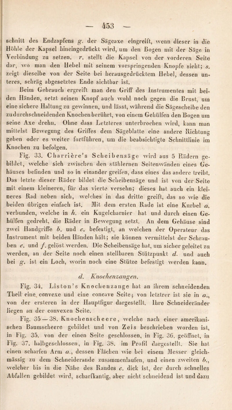 schnitt des Endzapfens g. der Sägeaxe eingreift, wenn dieser in die Höhle der Kapsel hineingedrückt wird, um den Bogen mit der Säge in Verbindung zu setzen, r. stellt die Kapsel von der vorderen Seite dar, wo man den Hebel mit seinem vorspringenden Knopfe sieht; s. zeigt dieselbe von der Seite bei herausgedrücktem Hebel, dessen un- teres, schräg abgesetztes Ende sichtbar ist. Beim Gebrauch ergreift man den Griff des Instrumentes mit bei- den Händen, setzt seinen Knopf auch wohl noch gegen die Brust, um eine sichere Haltung zu gewinnen, und lässt, während die Sägescheibe den zudnrchschneidenden Knochen berührt, von einem Gehülfen den Bogen um seine Axe drehn. Ohne dass Letzteres unterbrochen wird, kann man mittelst Bewegung des Griffes dem Sägeblatte eine andere Richtung geben oder es weiter fortführen, um die beabsichtigte Schnittlinie im Knochen zu befolgen. Fig. 33. Charriere’s Scheibensäge wird aus 5 Rädern ge- bildet, welche sich zwischen den stählernen Seitenwänden eines Ge- häuses befinden und so in einander greifen, dass eines das andere treibt. Das letzte dieser Räder bildet die Scheibensäge und ist von der Seite mit einem kleineren, für das vierte versehn; dieses hat auch ein klei- neres Rad neben sich, welches in das dritte greift, das so wie die beiden übrigen einfach ist. Mit dem ersten Rade ist eine Kurbel a, verbunden, welche in h. ein Kugelcharnier hat und durch einen Ge- hülfen gedreht, die Räder in Bewegung setzt. An dem Gehäuse sind zwei Handgriffe b. uud c. befestigt, an weichen der Operateur das Instrument mit beiden Händen hält; sie können vermittelst der Schrau- ben e. und /. gelöst werden. Die Scheibensäge hat, um sicher geleitet zu werden, an der Seite noch einen stellbaren Stützpunkt d. und auch bei g. ist ein Loch, worin noch eine Stütze befestigt werden kann. d. Knochenzangen. Fig. 34. Liston’s Knochenzange hat an ihrem schneidenden Theil eine, convexe und eine concave Seite; von letztrer ist sie in «., von der ersteren in der Hauptfigur dargesteüt. Ihre Schneideränder liegen an der convexen Seite. Fig. 35 — 3S. Knoehenscheere, welche nach einer amerikani- schen Baumscheere gebildet und von Zeis beschrieben worden ist, in Fig. 35. von der einen Seite geschlossen, in Fig. 3G. geöffnet, in Fig. 37. balbgeschlossen, in Fig. 38. im Profil dargestellt. Sie hat einen scharfen Arm dessen Flächen wie bei einem Messer gleich- mässig zu dem Schnciderande zusammenlaufen, und einen zweiten welcher bis in die Nähe des Randes c. dick ist, der durch schnelles Abfallen gebildet wird, scharfkantig, aber nicht schneidend ist uud dazu