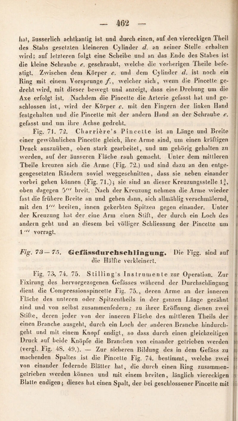 hat, äusserlich achtkantig ist und durch einen, auf den viereckigen Theil des Stabs gesetzten kleineren Cylinder d. an seiner Stelle erhalten wird; auf letzteren folgt eine Scheibe und an das Ende des Stabes ist die kleine Schraube e. geschraubt, welche die vorherigen Theile befe- stigt. Zwischen dem Körper c. und dem Cy linder d, ist noch ein Ring mit einem Vorsprunge/., welcher sich, wenn die Pincette ge- dreht wird, mit dieser bewegt und anzeigt, dass eine Drehung um die Axe erfolgt ist. Nachdem die Pincette die Arterie gefasst hat und ge- schlossen ist, wird der Körper c. mit den Fingern der linken Hand feslgehalten und die Pincette mit der andern Hand an der Schraube e. gefasst und um ihre Achse gedreht. Fig. 71. 72. Charriere’s Pincette ist an Länge und Breite einer gewöhnlichen Pincette gleich, ihre Arme sind, um einen kräftigen Druck auszuüben, oben stark gearbeitet, und um gehörig gehalten zu werden, auf der äusseren Fläche rauh gemacht. Unter dem mittleren Theile kreuzen sich die Arme (Fig. 72.) und sind dazu an den entge- gengesetzten Rändern soviel weggeschnitten, dass sie neben einander vorbei gehen können (Fig. 71.); sie sind an dieser Kreuzungsstelle If, oben dagegen 5' breit. Nach der Kreuzung nehmen die Arme wieder fast die frühere Breite an und gehen dann, sich allmählig verschmälernd, mit den 1' breiten, innen gekerbten Spitzen gegen einander. Unter der Kreuzung bat der eine Arm einen Stift, der durch ein Loch des andern geht und an diesem bei völliger Schliessung der Pincette um 1 vorragt. Fig. 73—7.5. Creflissdiirciaschlifigung. Die Figg. sind auf die Hälfte verkleinert. Fig. 73-. 74. 75. Stilling’s Instrumente zur Operation. Zur Fixirung des hervorgezogenen Gefässes während der Durchschlingung dient die Compressionspincetle Fig. 75., deren Arme an der inneren Fläche des unteren oder Spitzentheils in der ganzen Länge gezähnt sind und von selbst zusammenfedern; zu ihrer Eröffnung dienen zwei Stifte, de ren jeder von der inneren Fläche des mittleren Theils der r einen Branche ausgeht, durch ein Loch der anderen Branche hindurch- geht und mit einem Knopf endigt, so dass durch einen gleichzeitigen i Druck auf beide Knöpfe die Branchen von einander getrieben werden i (vergl. big. 48. 49.). — Zur sicheren Bildung des in dem Gefäss zu i machenden Spaltes ist die Pincette Fig. 74. bestimmt, welche zw’ei von einander federnde Blätter hat, die durch einen Ring zusammen- getrieben werden können und mit einem breiten, länglich viereckigen Blatte endigen; dieses hat einen Spalt, der bei geschlossener Pincette mit i