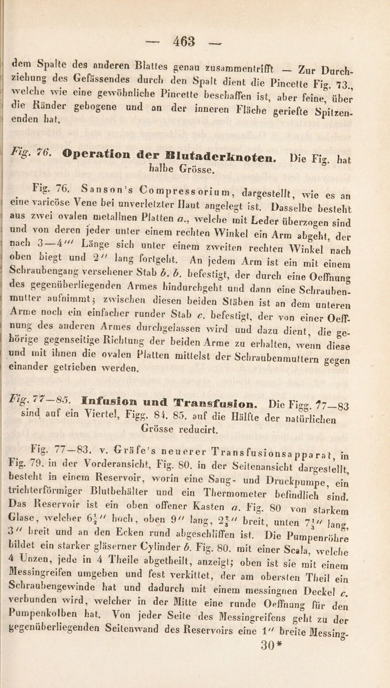dem Spalte des anderen Blattes genau Zusammentritt — Zur Durch» Ziehung des Gefässendes durch den Spalt dient die Pincelte Fi-. 73 welche wie eine gewöhnliche Pincette beschaffen ist, aber feine” über die Bänder gebogene und an der inneren Fläche geriefte Spitzen- enden hat. 1 Fig. 7b. Operation der Blutaderknoten. Die Fig. hat halbe Grösse. . Fl?: 76- Sanson’s Compress oriu m, dargestellt, wie es an eine vancose Vene bei unverletzter Haut angelegt ist. Dasselbe besteht aus zwei ovalen metallnen Platten a„ welche mit Leder überzogen sind und von deren jeder unter einem rechten Winkel ein Arm abgeht, der nach 3 — 4' Länge sich unter einem zweiten rechten Winkel nach oben biegt und 2 lang fortgeht. An jedem Arm ist ein mit einem Schraubengang versehener Stab b. b. befestigt, der durch eine Oeffnnn» des gegenüberliegenden Armes hindurchgeht und dann eine Schrauben'’ mntter aulnimmt; zwischen diesen beiden Stäben ist an dem unteren Arme noch ein einfacher runder Stab c. befestigt, der von einer Oeff nung des anderen Armes durehgeiassen wird und dazu dient die ee hörige gegenseitige Richtung der beiden Arme zu erhalten, wenn dfese und mit ihnen die ovalen Platten mittelst der Schraubenmuttern ge»en einander getrieben werden. ° ° Fig. 77—85. Infusion und 'Transfusion, Die Fi<™ 77—83 sind auf ein Viertel, Figg. 84. 85. auf die Hälfte der natürlichen Grösse reducirt. fig. 77—83. v. Gräfe s neuerer Transfusionsapparat, in Fig. 79. in der Vorderansicht, Fig. 80. in der Seitenansicht dargestellt, besteht in einem Reservoir, worin eine Sang- und Druckpumpe, ein trichterförmiger Blutbehälter und ein Thermometer befindlich sind Das Reservoir ist ein oben offener Kasten n. Fig. 80 von starkem Glase, welcher 6} hoch, oben 9 lang, 2f breit, unten 7’ ]an- 3 breit und an den Ecken rund abgeschliffen ist. Die Pumpenröhre bildet ein starker gläserner Cjünder b. Fig. 80. mit einer Scala, welche 4 Unzen, jede in 4 Theile abgetheilt, anzeigt; oben ist sie mit einem Messingreifen umgeben und fest verkittet, der am obersten Tbeil ein Scbraubengewinde hat und dadurch mit einem messingnen Decke! verbunden wird, welcher in der Mitte eine runde Oeffnun- für den Pumpenkolben hat. Von jeder Seite des Messingreifens ge°bt zu der gegenüberliegenden Seitenwand des Reservoirs eine 1 breite Messin-- 30*
