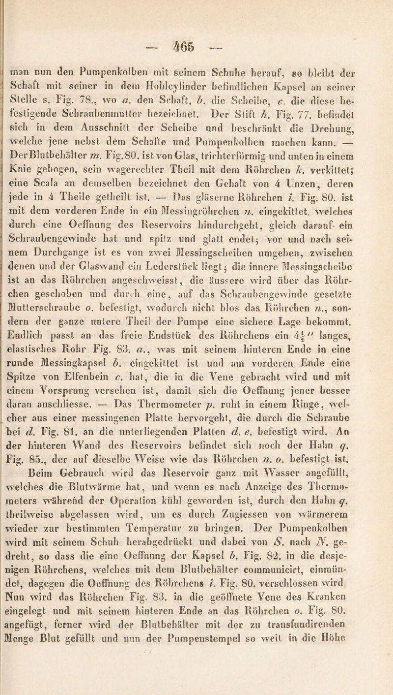 snan nun den Pumpenkolben mit seinem Schuhe herauf, eo bleibt der Schaft mit seiner in dem Hohlcylirider befindlichen Kapsel an seiner Stelle s. Fig. 78., wo n. den Schaft, b. die Scheibe, c, die diese be- festigende Schraubenmutter bezeichnet. Der Stift h. Fig. 77. befindet sich in dem Ausschnitt der Scheibe und beschränkt die Drehung, welche jene nebst dem Schafte und Pumpenkolben machen kann. — I DerBlutbehälter m. Fig.80. ist von Glas, trichterförmig und unten in einem Knie gebogen, sein wagerechter Theil mit dem Röhrchen k. verkittet; i eine Scala an demselben bezeichnet den Gehalt von 4 Unzen, deren j jede in 4 Theile getbeilt ist. — Das gläserne Röhrchen i. Fig. 80. ist i mit dem vorderen Ende in ein Messingröhrchen n. eingekittet, welches i durch eine Oeffnung des Reservoirs hindurchgeht, gleich darauf- ein ' Schraubengewinde hat und spitz und glatt endet} vor und nach sei- nem Durchgänge ist es von zwei Messingscheiben umgeben, zwischen denen und der Glaswand ein Lederstück liegt} die innere Messingscheibe ist an das Röhrchen angeschweisst, die äussere wird über das Röhr- chen geschoben und durch eine, auf das Schraubengewinde gesetzte Mutterschraube o. befestigt, wodurch nicht blos das Röhrchen n., son- dern der ganze untere Theil der Pumpe eine sichere Lage bekommt. Endlich passt an das freie Endstück des Röhrchens ein 4f langes, elastisches Rohr Fig. 83. a., was mit seinem hinteren Ende in eine runde Messingkapsel b. eingekiltet ist und am vorderen Ende eine Spitze von Elfenbein c. hat, die in die Vene gebracht wird und mit einem Vorsprung versehen ist, damit sich die Oeffnung jener besser daran anschliesse. — Das Thermometer p. ruht in einem Ringe, wel- cher aus einer messingenen Platte hervorgeht, die durch die Schraube bei d. Fig. 81. an die unterliegenden Platten d. e. befestigt wird. An der hinteren Wand des Reservoirs befindet sich noch der Hahn q. Fig. 85., der auf dieselbe Weise wie das Röhrchen n. o. befestigt ist. Beim Gebrauch wird das Reservoir ganz mit Wasser angcfüllt, welches die Blutwärme hat, und wenn es nach Anzeige des Thermo- meters während der Operation kühl geworden ist, durch den llahn q. theilweise abgelassen wird, um es durch Zugiessen von wärmerem wieder zur bestimmten Temperatur zu bringen. Der Pumpenkolben wird mit seinem Schuh herabgedrückt und dabei von S. nach TV. ge- dreht, so dass die eine Oeffnung der Kapsel b. Fig. 82. in die desje- nigen Röhrchens, welches mit dem Blutbehälter communicirt, einmiin- det, dagegen die Oeffnung des Röhrchens i. Fig. 80. verschlossen wird, Nun wird das Röhrchen Fig. 83. in die geöffnete Vene des Kranken eingelegt lind mit seinem hinteren Ende an das Röhrchen o. Fig. 80. angefügt, ferner wird der Blutbehälter mit der zu trausfundirenden Menge Blut gefüllt und nun der Pumpenstempel so weit in die Höhe