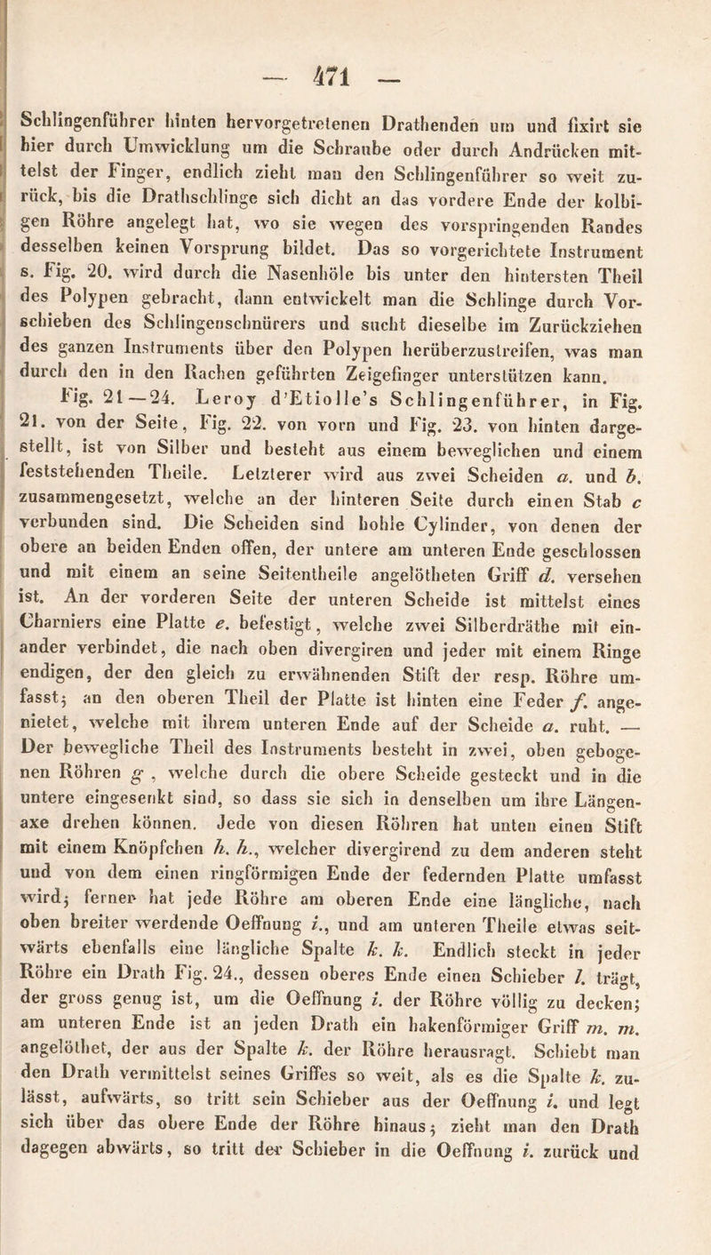Schlingenführer hinten hervorgetrclenen Drathenden um und fixirt sie hier durch Umwicklung um die Schraube oder durch Andrücken mit- telst der Finger, endlich zieht man den Schlingenführer so weit zu- rück, bis die Drathschlinge sich dicht an das vordere Ende der kolbi- gen Röhre angelegt hat, wo sie wegen des vorspringenden Randes desselben keinen Vorsprung bildet. Das so vorgerichtete Instrument s. Fig, “20. wird durch die Nasenhöle bis unter den hintersten Theil des Polypen gebracht, dann entwickelt man die Schlinge durch Vor- schieben des Schlingensclmürers und sucht dieselbe im Zurückziehen des ganzen Instruments über den Polypen herüberzustreifen, was man durch den in den Rachen geführten Zeigefinger unterstützen kann. kig. 21—24. Leroy d’EtiolIe’s Schlingenführer, in Fig. 2l. von der Seite, Fig. 22. von vorn und Fig. 23. von hinten darge- stellt, ist von Silber und besieht aus einem beweglichen und einem feststehenden Theile. Letzterer wird aus zwei Scheiden a. und b. zusammengesetzt, welche an der hinteren Seite durch einen Stab c verbunden sind. Die Scheiden sind hohle Cylinder, von denen der obere an beiden Enden offen, der untere am unteren Ende geschlossen und mit einem an seine Seitentheile angelötheten Griff d. versehen ist. An der vorderen Seite der unteren Scheide ist mittelst eines Charniers eine Platte e. befestigt, welche zwei Silbcrdräthe mit ein- ander verbindet, die nach oben divergiren und jeder mit einem Ringe endigen, der den gleich zu erwähnenden Stift der resp. Röhre um- fasst} an den oberen Theil der Platte ist hinten eine Feder /. ange- nietet, welche mit ihrem unteren Ende auf der Scheide a. ruht. — Der bewegliche Theil des Instruments besteht in zwei, oben geboge- nen Röhren g , welche durch die obere Scheide gesteckt und in die untere eingesenkt sind, so dass sie sich in denselben um ihre Längen- axe drehen können. Jede von diesen Röhren hat unten einen Stift mit einem Knöpfchen h. &., welcher divergirend zu dem anderen steht und von dem einen ringförmigen Ende der federnden Platte umfasst wird} ferner hat jede Röhre am oberen Ende eine längliche, nach oben breiter werdende Oeffnung z., und am unteren Theile etwas seit- wärts ebenfalls eine längliche Spalte k. k. Endlich steckt in jeder Röhre ein Drath Fig. 24., dessen oberes Ende einen Schieber /. trägt, der gross genug ist, um die Oeffnung i. der Röhre völlig zu decken; am unteren Ende ist an jeden Drath ein hakenförmiger Griff m. m. angelölbet, der aus der Spalte k. der Röhre herausragt. Schiebt man den Drath vermittelst seines Griffes so weit, als es die Spalte k. zu- lässt, aufwärts, so tritt sein Schieber aus der Oeffnung i, und legt sich über das obere Ende der Röhre hinaus} zieht man den Drath