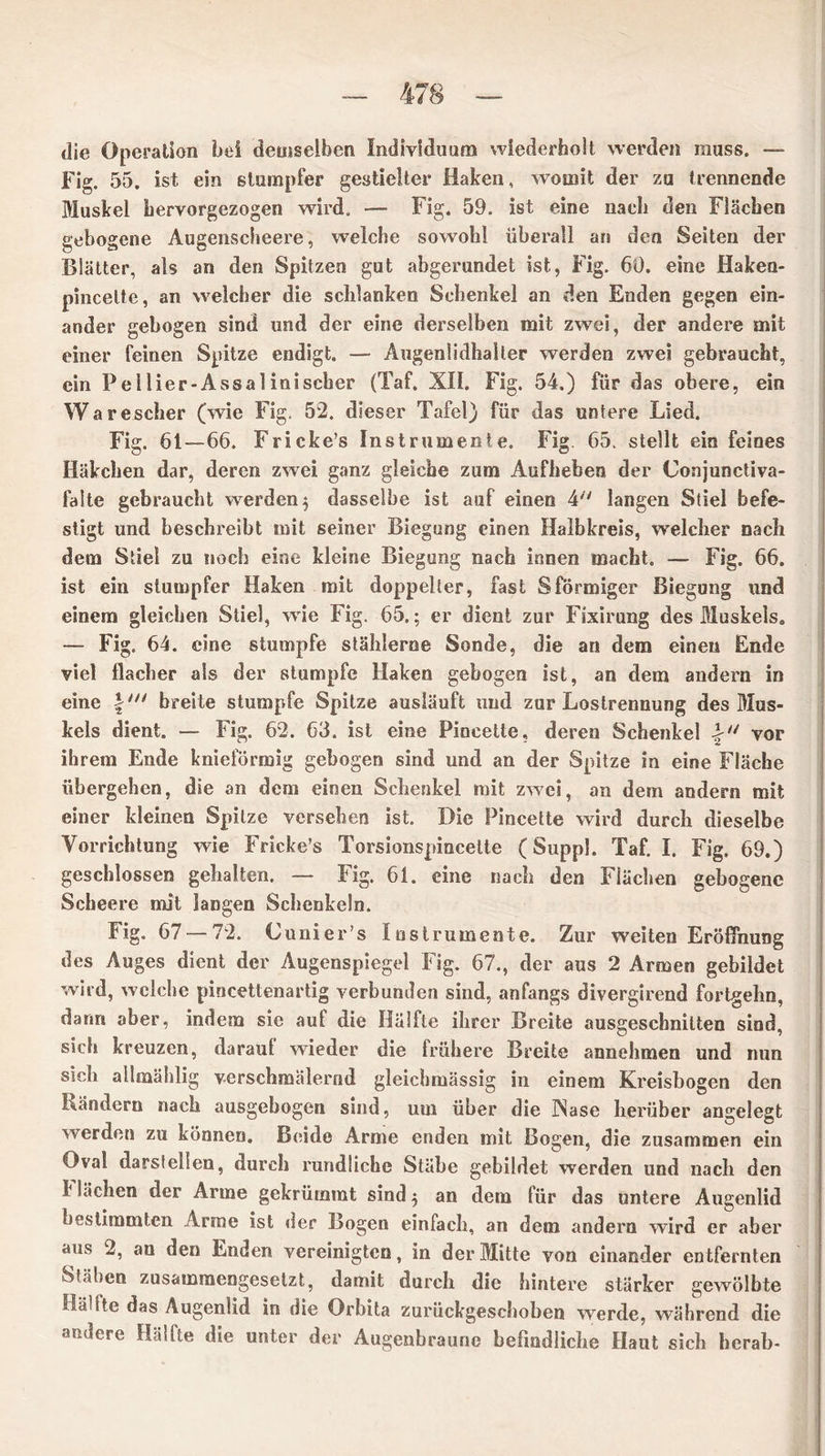 die Operation bei demselben Individuum wiederholt werden muss. — Fig. 55. ist ein stumpfer gestielter Haken, womit der zu trennende Muskel hervorgezogen wird. — Fig. 59. ist eine nach den Flächen gebogene Augenscheere, welche sowohl überall an den Seiten der Blätter, als an den Spitzen gut abgerundet ist, Fig. 60. eine Haken- pincelte, an welcher die schlanken Schenkel an den Enden gegen ein- ander gebogen sind und der eine derselben mit zwei, der andere mit einer feinen Spitze endigt. — Augen!idhaller werden zwei gebraucht, ein P eilier-Assal inischer (Taf. XII. Fig. 54.) für das obere, ein Warescher (wie Fig. 52. dieser Tafel) für das untere Lied. Fig. 61—66. Fricke’s Instrumente. Fig. 65. stellt ein feines Häkchen dar, deren zwei ganz gleiche zum Aufheben der Conjunciiva- falte gebraucht werden $ dasselbe ist auf einen 4 langen Stiel befe- stigt und beschreibt mit seiner Biegung einen Halbkreis, welcher nach dem Stiel zu noch eine kleine Biegung nach innen macht. — Fig. 66. ist ein stumpfer Haken mit doppelter, fast Sförmiger Biegung und einem gleichen Stiel, wie Fig. 65.; er dient zur Fixirung des Muskels. — Fig. 64. eine stumpfe stählerne Sonde, die an dem einen Ende viel flacher als der stumpfe Haken gebogen ist, an dem andern in eine \n> breite stumpfe Spitze ausläuft und zur Lostrennung des Mus- kels dient. — Fig. 62. 63. ist eine Piocette, deren Schenkel vor ihrem Ende knieförmig gebogen sind und an der Spitze in eine Fläche übergehen, die an dem einen Schenkel mit zwei, an dem andern mit einer kleinen Spitze versehen ist. Die Pincette wird durch dieselbe Vorrichtung wie Fricke’s Torsionspincette (Suppl. Taf. I. Fig. 69.) geschlossen gehalten. — Fig. 61. eine nach den Flächen gebogene Scheere mit langen Schenkeln. Fig. 67 — 72. C uni er’s Instrumente. Zur weiten Eröffnung des Auges dient der Augenspiegel Fig. 67., der aus 2 Armen gebildet wird, welche pincettenartig verbunden sind, anfangs divergirend fortgehn, dann aber, indem sie aul die Hälfte ihrer Breite ausgeschnitten sind, sich kreuzen, daraut wieder die trübere Breite annehmen und nun sich ailmäblig verschmälernd gleichmässig in einem Kreisbogen den Ländern nach ausgebogen sind, um über die Nase herüber angelegt werden zu können. Beide Arme enden mit Bogen, die zusammen ein Oval darstelten, durch rundliche Stäbe gebildet werden und nach den k lachen der Arme gekrümmt sind $ an dem für das untere Augenlid bestimmten Arme ist der Bogen einfach, an dem andern wird er aber aiKs 2, an den Enden vereinigten, in der Mitte von einander entfernten Stäben zusammengesetzt, damit durch die hintere stärker gewölbte Ha?Sie das Augenlid in die Orbita zurückgeschoben werde, während die andere Hälfte die unter der Augenbraune befindliche Haut sich herab-