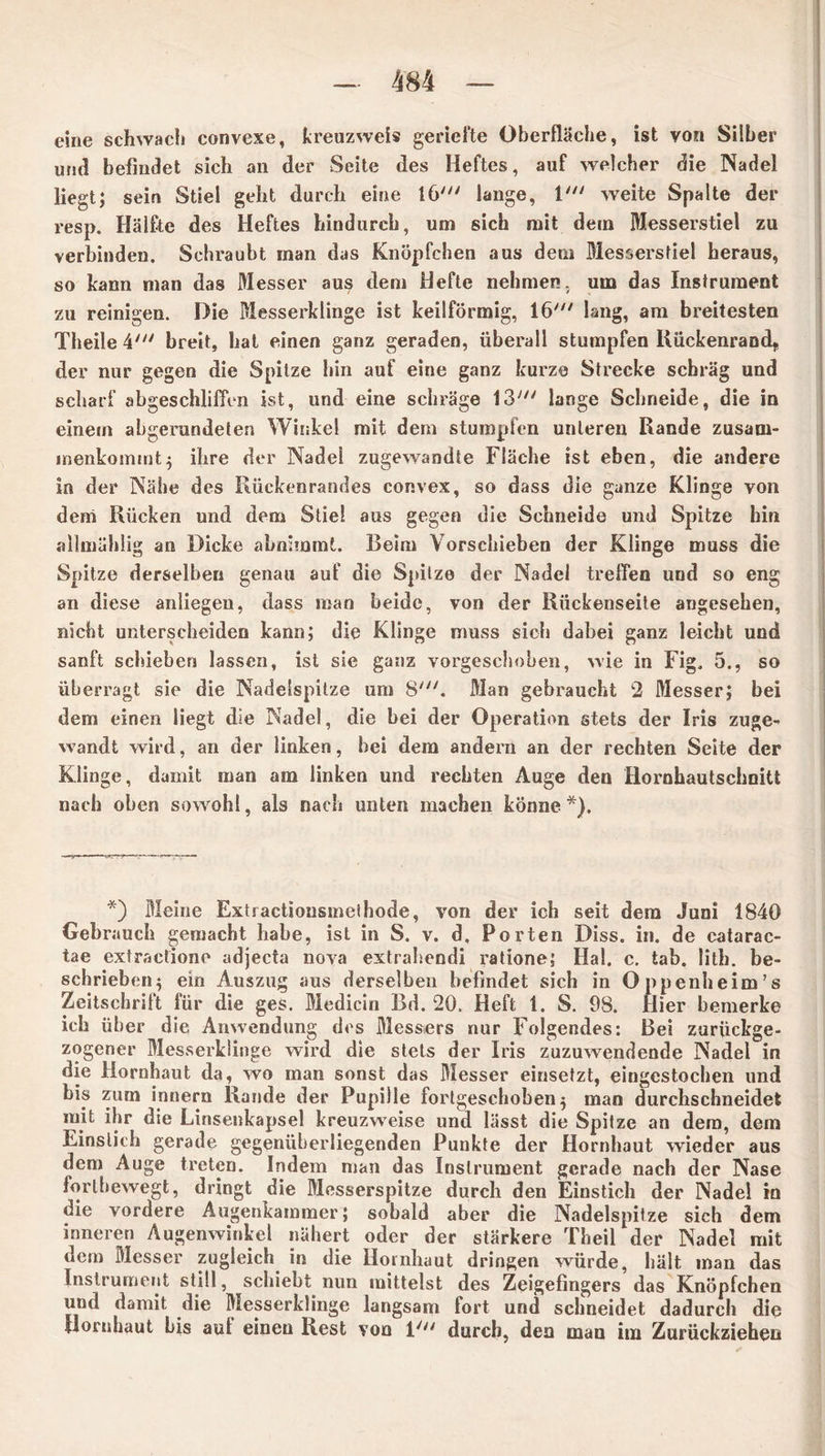 eine schwach convexe, kreuzweis geriefte Oberfläche, ist von Silber und befindet sich an der Seite des Heftes, auf welcher die Nadel liegt; sein Stiel geht durch eine 16' lange, 1' weite Spalte der resp. Hälfte des Heftes hindurch, um sich mit dem Messerstiel zu verbinden. Schraubt man das Knöpfchen aus dem Messersfiel heraus, so kann man das Messer aus dem Hefte nehmen, um das Instrument zu reinigen. Die Messerklinge ist keilförmig, 16' lang, am breitesten Theile 4' breit, hat einen ganz geraden, überall stumpfen Rückenrand,, der nur gegen die Spitze hin auf eine ganz kurze Strecke schräg und scharf abgeschlifien ist, und eine schräge 13' lange Schneide, die in einem abgerundeten Winkel mit dem stumpfen unteren Rande zusarn- menkommt; ihre der Nadel zugewandte Fläche ist eben, die andere in der Nähe des Rückenrandes convex, so dass die ganze Klinge von dem Rücken und dem Stiel aus gegen die Schneide und Spitze hin allinählig an Dicke abnimmt. Beim Vorschieben der Klinge muss die Spitze derselben genau auf die Spitze der Nadel treffen und so eng an diese anliegen, dass man beide, von der Rückenseite angesehen, nicht unterscheiden kann; die Klinge muss sich dabei ganz leicht und sanft schieben lassen, ist sie ganz vorgeschoben, wie in Fig. 5., so überragt sie die Nadelspitze um 8'. Man gebraucht 2 Messer; bei dem einen liegt die Nadel, die bei der Operation stets der Iris zuge- wandt wird, an der linken, bei dem andern an der rechten Seite der Klinge, damit man am linken und rechten Auge den Hornhautschoitt nach oben sowohl, als nach unten machen könne*). *) Meine Extractiousmethode, von der ich seit dem Juni 1840 Gebrauch gemacht habe, ist in S. v. d, Porten Diss. in. de catarac- tae extractiono adjecta nova extrahendi ratione; Hai. c. tab. lith. be- schrieben • ein Auszug aus derselben befindet sich in Oppenheim's Zeitschrift für die ges. Medicin Bd. 20. Heft 1. S. 98. Hier bemerke ich über die Anwendung des Messers nur Folgendes: Bei zurückge- zogener Messerklinge wird die stets der Iris zuzuwendende Nadel in die Hornhaut da, wo man sonst das Messer einsetzt, eingestochen und bis zum innern Rande der Pupille fortgeschoben5 man durchschneidet mit ihr die Linsenkapsel kreuzweise und lässt die Spitze an dem, dem Einstich gerade gegenüberliegenden Punkte der Hornhaut wieder aus dem Auge treten. Indem man das Instrument gerade nach der Nase forlbewegt, dringt die Messerspitze durch den Einstich der Nadel in die vordere Augenkammer; sobald aber die Nadelspitze sich dem inneren Augenwinkel nähert oder der stärkere Theil der Nadel mit dem Messer zugleich in die Hornhaut dringen würde, hält man das Instrument still, schiebt nun mittelst des Zeigefingers das Knöpfchen und damit die Messerklinge langsam fort und schneidet dadurch die Hornhaut bis aul einen Rest von 1' durch, den man im Zurückziehen