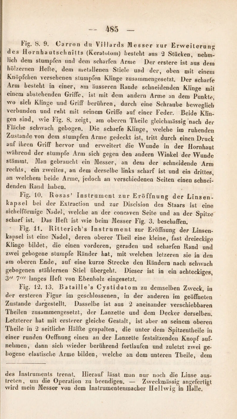 lig. b. 9. Carron du Villards Messer zur Erweiteruri ‘ des Hornbautschnitts (Keratulom) besteht aus 2 Stücken, nehm- lich dem stumpfen und dem scharfen Arme Der erstere ist aus dem hölzernen Hefte, dem metallenen Stiele und der, oben mit einem Knöpfeben versehenen stumpfen Klinge zusammengesetzt. Der scharfe Arm besteht in einer, am äusseren Hände schneidenden Klinge mit einem abstehenden Griffe, ist mit dem andern Arme an dem Punkte, wo sich Klinge und Griff berühren, durch eine Schraube beweglich verbunden und ruht mit seinem Griffe auf einer Feder. Beide Klin- gen sind, wie Hg. 8. zeigt, am oberen Theile gleichmässig nach der Fläche schwach gebogen. Die scharfe Klinge, welche im ruhenden Zustande von dem stumpfen Arme gedeckt ist, tritt durch einen Druck auf ihren Griff* hervor und erweitert die Wunde in der Hornhaut während der stumpfe Arm sich gegen den andern Winkel der Wunde stammt. Man gebraucht ein Messer, an dem der schneidende Arm rechts, ein zweites, an dem derselbe links scharf ist und ein drittes, an welchem beide Arme, jedoch an verschiedenen Seiten einen schnei- denden Rand haben. Fig. 10. Rosas’ Instrument zur Eröffnung der Linsen- kapsel hei der Extraction und zur Discision des Staars ist eine sichelförmige Nadel, welche an der concaven Seite und an der Spitze scharf ist. Das Heft ist wie beim Messer Fig. 3. beschaffen. Fig. 11. Ritterich’s Instrument zur Eröffnung der Linseu- kapsel ist eine Nadel, deren oberer Theil eine kleine, fast dreieckige Klinge bildet, die einen vorderen, geraden und scharfen Rand und zwei gebogene stumpfe Ränder hat, mit welchen lelzeren sie in den am oberen Ende, auf eine kurze Strecke den Rändern nach schwach gebogenen stählernen Stiel übergeht. Dieser ist in ein achteckiges, 3 1' langes Heft von Ebenholz eingesetzt. Fig. 12. 13. Bataille’s Cystidotom zu demselben Zweck, in der ersteren Figur im geschlossenen, in der anderen im geöffneten Zustande dargestellt. Dasselbe ist aus 2 aneinander verschiebbaren Theilen zusammengesetzt, der Lanzette und dem Decker derselben. Letzterer hat mit ersterer gleiche Gestalt, ist aber an seinem oberen Theile in 2 seitliche Hälfte gespalten, die unter dem Spitzentheile in einer runden Oeffnung einen an der Lanzette festsitzenden Knopf auf- nehraen, dann sich wieder berührend fortlaufen und zuletzt zwei ge- bogene elastiscbc Arme bilden, welche an dem unteren Theile, dem des Instruments trennt. Hierauf lässt man nur noch die Linse aus- treten, um die Operation zu beendigen. — Zweckmässig arigeferligt wird mein Messer von dem Instrumentenmacher Hellwig in Halle.