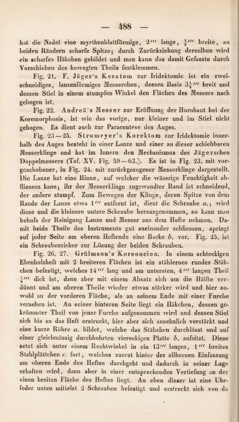 hat die Nadel eine myrthenblattförmige, 2' lange, \n‘ breite, an beiden Rändern scharfe Spitze 5 durch Zurückziehung derselben wird ein scharfes Häkchen gebildet und inan kann das damit Gefasste durch Vorschieben des bewegten Theils festklemmen. Fig. 21. F. Jäger’s Keratoin zur Iridektomie ist ein zwei- schneidiges, lanzenförmiges Messerchen, dessen Basis breit und dessen Stiel in einem stumpfen Winkel den Flächen des Messers nach gebogen ist. Fig. 22. Andreä’s Messer zur Eröffnung der Hornhaut bei der Koremorphosis, ist wie das vorige, nur kleiner und im Stiel nicht gebogen. Es dient auch zur Paracentese des Auges. Fig. 23 — 25. Stromeyer’s Korektom zur Iridektomie inner- halb des Auges besteht in einer Lanze und einer an dieser schiebbareu Messerklinge und hat im Innern den Mechanismus des Jäger sehen Doppelmessers (Taf. XV. Fig. 59 — 63.). Es ist in Fig. 23. mit vor- geschobener, in Fig. 24, mit zurückgezogener Messerklinge dargestellt. Die Lanze hat eine Kinne, auf welcher die wässrige Feuchtigkeit ab- fliessen kann$ ihr der Messerklinge zugewandter Rand ist schneidend, der andere stumpf. Zum Bewegen der Klinge, deren Spitze von dem Rande der Lanze etwa 1' entfernt ist, dient die Schraube a.5 wird diese und die kleinere untere Schraube herausgenommen, so kann man behufs der Reinigung Lanze und Messer aus dem Hefte nehmen. Da- mit beide Theile des Instruments gut aneinander schliessen, springt auf jeder Seite am oberen Heftende eine Backe b. vor. Fig. 25. ist ein Schraubenzieher zur Lösung der beiden Schrauben. Fig. 26. 27. Grülmann’s Koreoncion. In einem achteckigen Ebenholzheft mit 2 breiteren Flächen ist ein stählernes rundes Stäb- chen befestigt, welches 14' lang und am untersten, 4 langen Theil dick ist, dann aber mit einem Absatz sich um die Hälfte ver- dünnt und am oberen Theile wieder etwas stärker wird und hier so- wohl an der vorderen Fläche, als an seinem Ende mit einer Furche versehen ist. An seiner hinteren Seite liegt ein Häkchen, dessen ge- krümmter Theil von jener Furche aufgenommen wird und dessen Stiel sich bis an das Heft erstreckt, hier aber sich ansehnlich verstärkt und eine kurze Röhre a. bildet, welche das Stäbchen durchlässt und auf einer gleichmässig durchbohrten viereckigen Platte b. aufsitzt. Diese setzt sich unter einem Rechtwinkel in ein 131,1 langes, 1//y breites Stahlplättchen c. fort, welches zuerst hinter der silbernen Einfassung am oberen Ende des Heftes durchgeht und dadurch in seiner Lage erhalten wird, dann aber in einer entsprechenden Vertiefung an der einen breiten Fläche des Heftes liegt. Au eben dieser ist eine Uhr- feder unten mittelst 2 Schrauben befestigt und erstreckt sich von da