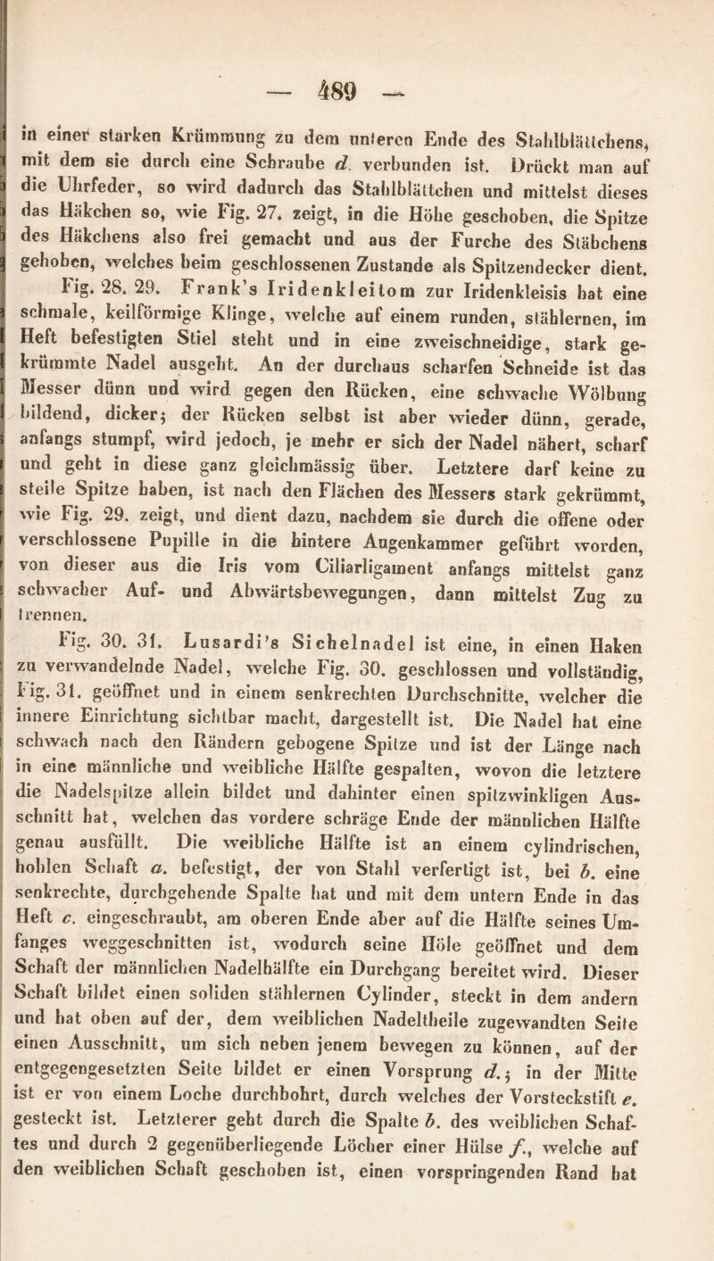 i in einer starken Krümmung zu dem linieren Ende des Stalilblättcfiens, * mit dem sie durch eine Schraube d. verbunden ist. Drückt man auf &j die Uhrfeder, so wird dadurch das Stahlblättchen und mittelst dieses 1 das Häkchen so, wie Fig. 27. zeigt, in die Höhe geschoben, die Spitze I des Häkchens also frei gemacht und aus der Furche des Stäbchens | gehoben, welches beim geschlossenen Zustande als Spitzendecker dient, lig. 28. 29. Frank s Iridenkleitom zur Iridenkleisis hat eine i schmale, keilförmige Klinge, welche auf einem runden, stählernen, im Heft befestigten Stiel steht und in eine zweischneidige, stark ge- krümmte Nadel ausgeht. An der durchaus scharfen Schneide ist das Messer dünn und wird gegen den Rücken, eine schwache Wölbung I bildend, dicker5 der Rücken selbst ist aber wieder dünn, gerade, i anfangs stumpf, wird jedoch, je mehr er sich der Nadel nähert, scharf r und geht in diese ganz gleichmässig über. Letztere darf keine zu t steile Spitze haben, ist nach den Flächen des Messers stark gekrümmt, j 'vie Fig- 29. zeigt, und dient dazu, nachdem sie durch die offene oder 1 verschlossene Pupille in die hintere Augenkammer geführt worden, r von dieser aus die Iris vom Ciliarligament anfangs mittelst ganz 3 schwacher Auf- und Abwärtsbewegungen, dann mittelst Zug zu I Irennen. big. 30. 31. Lusardi’s Sichelnadel ist eine, in einen Haken zu verwandelnde Nadel, welche Fig. 30. geschlossen und vollständig, Fig. 31. geöffnet und in einem senkrechten Durchschnitte, welcher die innere Einrichtung sichtbar macht, dargestellt ist. Die Nadel hat eine s schwach nach den Rändern gebogene Spitze und ist der Länge nach in eine männliche und weibliche Hälfte gespalten, wovon die letztere die Nadelspilze allein bildet und dahinter einen spitzwinkligen Aus- schnitt hat, welchen das vordere schräge Ende der männlichen Hälfte genau ausFiillt. Die weibliche Hälfte ist an einem cylindrischen, hohlen Schaft a. befestigt, der von Stahl verfertigt ist, bei h. eine senkrechte, durchgehende Spalte hat und mit dem untern Ende in das Heft c. eingeschraubt, am oberen Ende aber auf die Hälfte seines Um- fanges weggeschnitten ist, wodurch seine Hole geöffnet und dem Schaft der männlichen Nadelhälfte ein Durchgang bereitet wird. Dieser Schaft bildet einen soliden stählernen Cylinder, steckt in dem andern und hat oben auf der, dem weiblichen Nadeltheile zugewandten Seile einen Ausschnitt, um sich neben jenem bewegen zu können, auf der entgegengesetzten Seite bildet er einen Vorsprung d.$ in der Mitte ist er von einem Loche durchbohrt, durch welches der Vorstcckstifl e. gesteckt ist. Letzterer geht durch die Spalte b. des weiblichen Schaf- tes und durch 2 gegenüberliegende Löcher einer Hülse /., welche auf den weiblichen Schaft geschoben ist, einen vorspringenden Rand bat