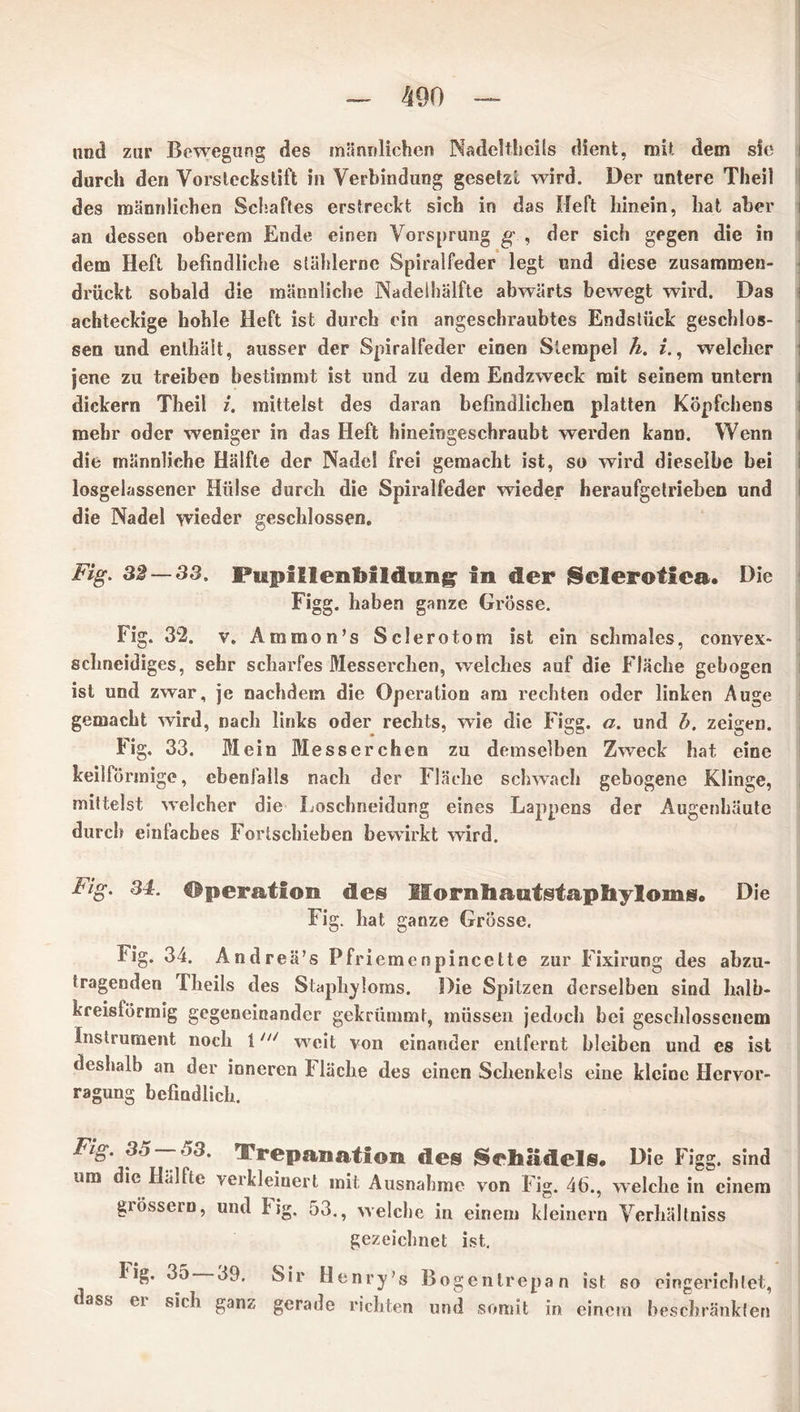 und zur Bewegung des männlichen Nadelthcils dient, mit dem sie durch den Vorstcckstift in Verbindung gesetzt wird. Der untere Theil des männlichen Schaftes erstreckt sich in das Heft hinein, hat aber an dessen oberem Ende einen Vorsprung g , der sich gegen die in dem Heft befindliche stählerne Spiralfeder legt und diese zusammen- drückt sobald die männliche Nadelhälfte abwärts bewegt wird. Das achteckige hohle Heft ist durch ein angeschraubtes Endstück geschlos- sen und enthält, ausser der Spiralfeder einen Stempel h. i., welcher jene zu treiben bestimmt ist und zu dem Endzweck mit seinem untern dickem Theil i. mittelst des daran befindlichen platten Köpfchens mehr oder weniger in das Heft hineingeschraubt werden kann. Wenn die männliche Hälfte der Nadel frei gemacht ist, so wird dieselbe bei losgelassener Hülse durch die Spiralfeder wieder heraufgetrieben und die Nadel wieder geschlossen. Fig. 32 — 33. Pupillenbildimg in der {Sclerotien. Die Figg. haben ganze Grösse. Fig. 32. v. Ammon’s Sclerotom ist ein schmales, convex- schneidiges, sehr scharfes Messerchen, welches auf die Fläche gebogen ist und zwar, je nachdem die Operation am rechten oder linken Auge gemacht wird, nach links oder rechts, wie die Figg. a. und h. zeigen. Fig. 33. Mein Messerchen zu demselben Zweck hat eine keilförmige, ebenfalls nach der Fläche schwach gebogene Klinge, mittelst welcher die Loschneidung eines Lappens der Augenhäute durch eünlaches Fortschieben bewirkt wird. Fig. 34. Operation des Mornfiatitstapliyloingo Die Fig. hat ganze Grösse. Fig. 34. Andrea’s Pfri emenpincette zur Fixirung des abzu- tragenden Theils des Staphylorns. Die Spitzen derselben sind halb- kreisförmig gegeneinander gekrümmt, müssen jedoch bei geschlossenem Instrument noch tni weit von einander entfernt bleiben und es ist deshalb an der inneren Fläche des einen Schenkels eine kleine Hcrvor- ragung befindlich. Fig. 35 — 53. Trepanation des Sehädels. Die Figg. sind um die Ilalfte verkleinert mit Ausnahme von Fig. 46., welche in einem grossem, und Hg. 53., welche in einem kleinern Verhältnis gezeichnet ist. 35 39, Sir Henry’s Bogenlrepan ist so eingerichtet, t ass ei sich ganz gerade richten und somit in einem beschränkten