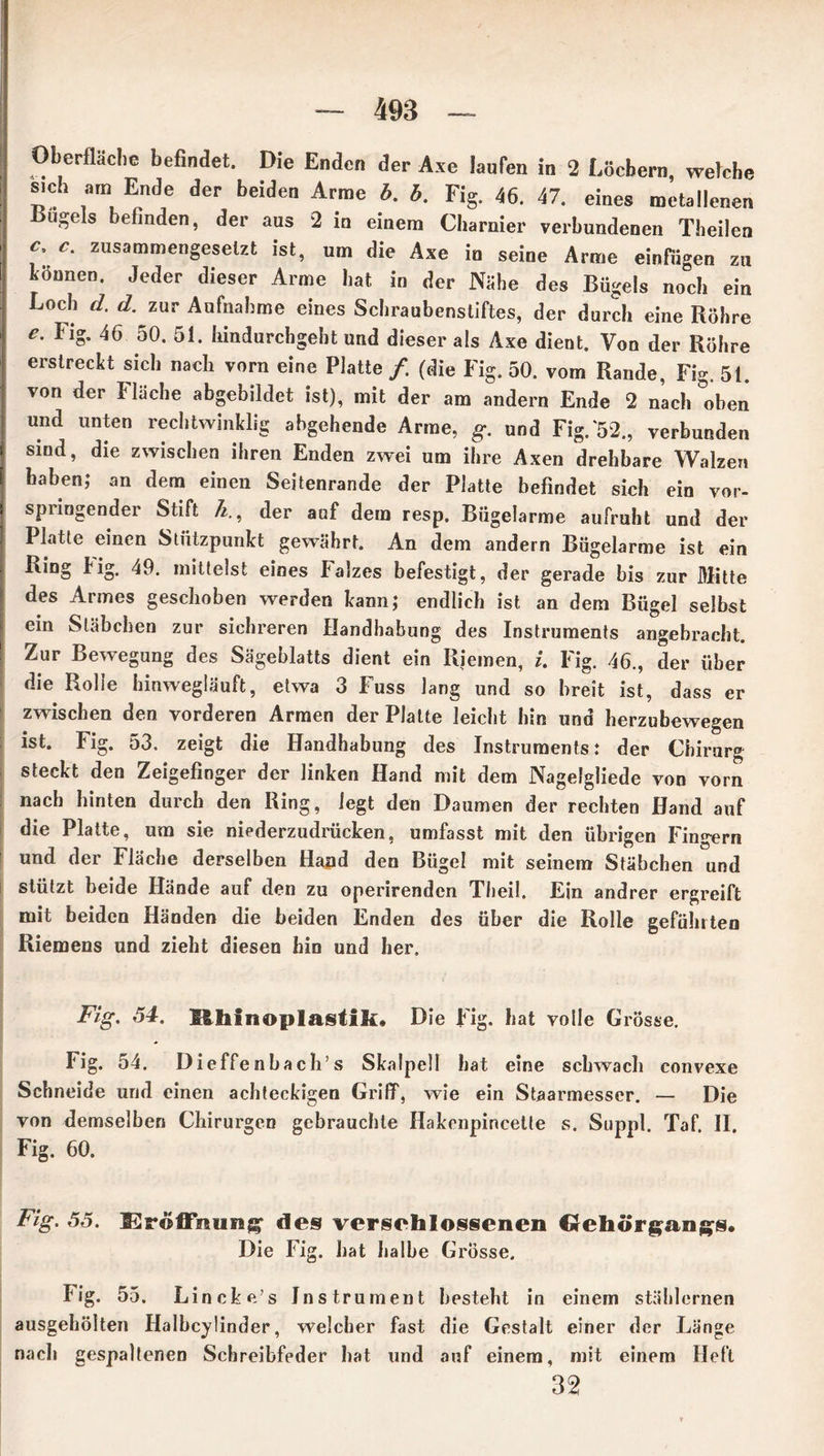 Oberfläche befindet. Die Enden der Axe laufen in 2 Löchern, welche sich am Ende der beiden Arme b. b. Fig. 46. 47. eines metallenen liugels befinden, der aus 2 in einem Charnier verbundenen Theilen c. c. zusammengesetzt ist, um die Axe io seine Arme einfugen zu können. Jeder dieser Arme hat in der Nähe des Bügels noch ein Loch d. d.^zur Aufnahme eines Schraubenstiftes, der durch eine Röhre e. Fig. 46 50. 51. liindurchgeht und dieser als Axe dient. Von der Röhre erstreckt sich nach vorn eine Platte /. (die Fig. 50. vom Rande, Fig. 51. von der Fläche abgebildet ist), mit der am andern Ende 2 nach oben und unten rechtwinklig abgehende Arme, g. und Fig.*52., verbunden sind, die zwischen ihren Enden zwei um ihre Axen drehbare Walzen haben; an dem einen Seitenrande der Platte befindet sich ein vor- spiingender Stift h., der auf dem resp, Bügelarme aufruht und der Platte einen Stützpunkt gewährt. An dem andern Bügelarme ist ein Ring k ig. 49. mittelst eines Falzes befestigt, der gerade bis zur Mitte des Armes geschoben werden kann; endlich ist an dem Bügel selbst ein Stäbchen zur sichreren Handhabung des Instruments angebracht. Zur Bewegung des Sägeblatts dient ein Riemen, i. Fig. 46., der über die Rolle hinwegläuft, etwa 3 Fuss Jang und so breit ist, dass er zwischen den vorderen Armen der Platte leicht hin und herzubewegen ist. Fig. 53. zeigt die Handhabung des Instruments: der Chirurg steckt den Zeigefinger der linken Hand mit dem Nagefgliede von vorn nach hinten durch den Ring, legt den Daumen der rechten Hand auf die Platte, um sie niederzudrücken, umfasst mit den übrigen Fingern und der Fläche derselben Hand den Bügel mit seinem Stäbchen und stützt beide Hände auf den zu operirendcn Theil. Ein andrer ergreift mit beiden Händen die beiden Enden des über die Rolle gefühlten Riemens und zieht diesen hin und her. Fig. 54. Hhfnoplaslik. Die Fig. hat volle Grösse. Fig. 54. Dieffenbacli’s Skalpell hat eine schwach convexe Schneide und einen achteckigen Griff, wie ein Staarmesser. — Die von demselben Chirurgen gebrauchte Hakenpincette s. Suppl. Taf. II. Fig. 60. Fig. 55. Eröffnung des verschlossenen Gehörgangs. Die Fig. hat halbe Grösse. Fig. 55. Lincke’s Instrument besteht in einem stählernen ausgehöiten Halbcylinder, welcher fast die Gestalt einer der Länge nach gespaltenen Schreibfeder hat und auf einem, mit einem Heft 32