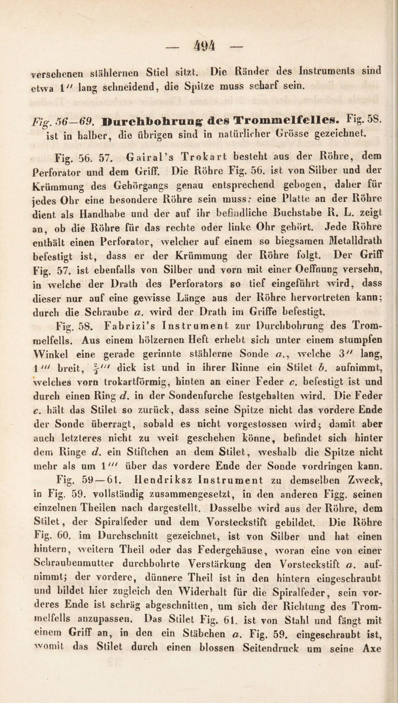 versehenen stählernen Stiel sitzt. Die Ränder des Instruments sind etwa 1 lang schneidend, die Spitze muss scharf sein. Fig. -56—69. Durchbohrung des Trommelfelles. ist in halber, die übrigen sind in natürlicher Grösse gezei« Fi» 58. gezeichnet. Fig. 56. 57. Gairal’s Trokart besteht aus der Röhre, dem Perforator und dem Griff. Die Röhre Fig. 56. ist von Silber und der Krümmung des Gehörgangs genau entsprechend gebogen, daher für jedes Ohr eine besondere Röhre sein muss.- eine Platte an der Röhre dient als Handhabe und der auf ihr befindliche Buchstabe R. L. zeigt an, ob die Röhre für das rechte oder linke Ohr gehört. Jede Röhre enthält einen Perforator, welcher auf einem so biegsamen Metalidrath befestigt ist, dass er der Krümmung der Röhre folgt. Der Griff Fig. 57. ist ebenfalls von Silber und vorn mit einer Oeffnung versehn, in welche der Drath des Perforators so tief eingeführt wird, dass dieser nur auf eine gewisse Länge aus der Röhre hervortreten kann; durch die Schraube a. wird der Drath im Griffe befestigt. Fig. 58. Fabrizi’s Instrument zur Durchbohrung des Trom- melfells. Aus einem hölzernen Heft erhebt sich unter einem stumpfen Winkel eine gerade gerinnte stählerne Sonde «., welche 3 lang, 1breit, dick ist und in ihrer Rinne ein Stilet b. aufnimmt, welches vorn trokartförmig, hinten an einer Feder c. befestigt ist und durch einen Ring d. in der Sondenfurche festgehalten wird. Die Feder c. hält das Stilet so zurück, dass seine Spitze nicht das vordere Ende der Sonde überragt, sobald es nicht vorgestossen wird5 damit aber auch letzteres nicht zu weit geschehen könne, befindet sich hinter dem Ringe d. ein Stiftchen an dem Stilet, weshalb die Spitze nicht mehr als um 1über das vordere Ende der Soude Vordringen kann. Fig. 59 — 61. Hendriksz Instrument zu demselben Zweck, in Fig. 59. vollständig zusammengesetzt, in den anderen Figg. seinen einzelnen Theilen nach dargestellt. Dasselbe wird aus der Röhre, dem Stilet, der Spiralfeder und dem Vorsteckstift gebildet. Die Röhre Fig. 60. im Durchschnitt gezeichnet, ist von Silber und hat einen hintern, weitern Theil oder das Federgehäuse, woran eine von einer Schraubenmutter durchbohrte Verstärkung den Vorsteckstift a. auf- nimmt; der vordere, dünnere Theil ist in den hintern cingeschraubt und bildet hier zugleich den Widerhalt für die Spiralfeder, sein vor- deres Ende ist schräg abgeschnitten, um sich der Richtung des Trom- melfells anzupassen. Das Stilet Fig, 61. ist von Stahl und fängt mit einem Griff an, in den ein Stäbchen a. Fig. 59. eingeschraubt ist, womit das Stilet durch einen blossen Seitendruck um seine Axe