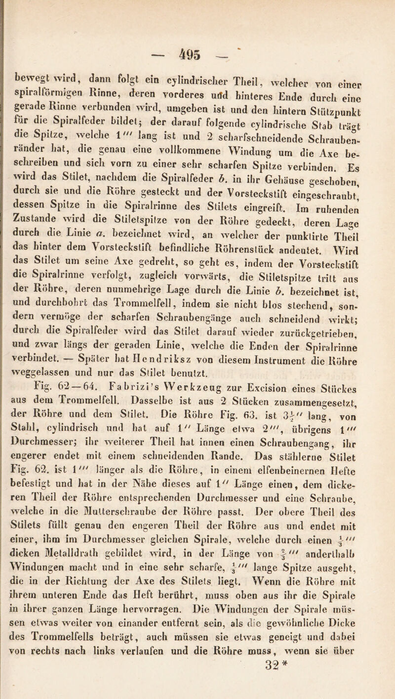 bewegt wird, dann folgt ein cj lindrischer Tlieil, welcher von einer spiralförmigen Rinne, deren vorderes urtd hinteres Ende durch eine gerade Rinne verbunden wird, umgeben ist und den hintern Stützpunkt für die Spiralfeder bildet; der darauf folgende cylindrische Stab trä»t die Spitze, welche 1lang ist und 2 scharfschneidende Schrauben- ränder hat, die genau eine vollkommene Windung um die Axe be- schreiben und sich vorn zu einer sehr scharfen Spitze verbinden. Es wird das Stilet, nachdem die Spiralfeder b. in ihr Gehäuse geschoben, durch sie und die Röhre gesteckt und der Vorstcckstift eingeschraubt’ dessen Spitze in uie Spiralrinne des Stilets eingreift. Im ruhenden Zustande wird die Sliletspilze von der Röhre gedeckt, deren Lage durch die Linie a. bezeichnet wird, an welcher der punklirte Theil das hinter dem Vorsteckstift befindliche Röhrenslück andeutet. Wird das Stilet um seine Axe gedreht, so geht es, indem der Vorsteckstift die Spiralrinne verfolgt, zugleich vorwärts, die Stiletspitze tritt aus der Röhre, deren nunmehrige Lage durch die Linie b. bezeichnet ist, und durchbohrt das Trommelfell, indem sie nicht blos stechend, son- dern vermöge der scharfen Schraubengänge auch schneidend wirkt; durch die Spiralfeder wird das Stilet darauf wieder zurückgetrieben, und zwar längs der geraden Linie, welche die Enden der Spiralrinne verbindet. — Später hat Hcndriksz von diesem Instrument die Röhre weggelassen und nur das Stilet benutzt. Fig. 62 — 64. Fabrizi’s Werkzeug zur Excision eines Stückes aus dem Trommelfell. Dasselbe ist aus 2 Stücken zusammengesetzt, der Röhre und dem Stilet. Die Röhre Fig. 63. ist 3£ lang, von Stahl, cylindrisch und hat auf 1 Länge etwa 2', übrigens 1 Durchmesser; ihr weiterer Theil hat innen einen Schraubengang, ihr engerer endet mit einem schneidenden Rande. Das stählerne Stilet Fig. 62. ist 1länger als die Röhre, in einem elfenbeinernen Hefte befestigt und hat in der Nähe dieses auf 111 Länge einen, dem dicke- ren Theil der Röhre entsprechenden Durchmesser und eine Schraube, welche in die Mutterschraube der Röhre passt. Der obere Theil des Stilets füllt genau den engeren Theil der Röhre aus und endet mit einer, ihm im Durchmesser gleichen Spirale, welche durch einen dicken Metalidrath gebildet wird, in der Länge von fanderthalb Windungen macht und in eine sehr scharfe, \ni lange Spitze ausgeht, die in der Richtung der Axe des Stilets liegt. Wenn die Röhre mit ihrem unteren Ende das Heft berührt, muss oben aus ihr die Spirale in ihrer ganzen Länge hervorragen. Die Windungen der Spirale müs- sen etwas weiter von einander entfernt sein, als che gewöhnliche Dicke des Trommelfells beträgt, auch müssen sie etwas geneigt und dabei von rechts nach links verlaufen und die Röhre muss, wenn sie über 32 *