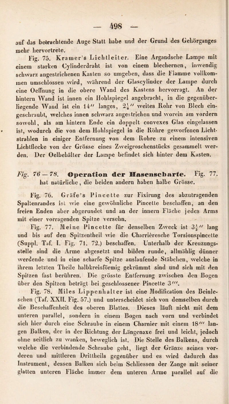 auf das betrachtende Auge Statt habe und der Grund des Gehörganges mehr hervortrete. Fig. 75. Kraraer’s Lichtleiter. Eine Argandsche Lampe mit einem starken Cylinderdraht ist von einem blechernen, inwendig schwarz angestrichcnen Kasten so umgeben, dass die Flamme vollkom- men umschlossen wird, während der Glascy linder der Lampe durch eine Oeffnung in die obere Wand des Kastens hervorragt. An der hintern Wand ist innen ein Hohlspiegel angebracht, in die gegenüber- liegende Wand ist ein 14 langes, 2£ weites Rohr von Blech ein- geschraubt, welches innen schwarz angestrichen und worein am vordem sowohl, als am hintern Ende ein doppelt convexes Glas eingelassen ist, wodurch die von dem Hohlspiegel in die Röhre geworfenen Licht- strahlen in einiger Entfernung von dem Rohre zu einem intensiven Lichtflecke von der Grösse eines Zweigroschenstücks gesammelt wer- den. Der Oelbehälter der Lampe befindet sich hinter dem Kasten. Fig. 76 — 78. Operation der Hasenscharte. Fig. 77. hat natürliche, die beiden andern haben halbe Grösse. Fig. 76. Gräfe’s Pincette zur Fixirung des abzutragenden Spaltenrandes ist wie eine gewöhnliche Pincette beschaffen, an den freien Enden aber abgerundet und an der innern Fläche jedes Arms mit einer vorragenden Spitze versehn. Fig. 77. Meine Pincette für denselben Zweck ist lang und bis auf den Spilzentheil wie die Charrieresche Torsionspincette (Suppl. Taf. I. Fig. 71. 72.) beschaffen. Unterhalb der Kreuzungs- stelle sind die Arme abgesetzt und bilden runde, allmählig dünner werdende und in eine scharfe Spitze auslaufende Stäbchen, welche in ihrem letzten Theile halbkreisförmig gekrümmt sind und sich mit den Spitzen fast berühren. Die grösste Entfernung zwischen den Bogen über den Spitzen beträgt bei geschlossener Pincette 3'. Fig. 78. Miles Lippenhalter ist eine Modification des Beinle- schen (Taf. XXII. Fig. 57.) und unterscheidet sich von demselben durch die Beschaffenheit des oberen Blattes. Dieses läuft nicht mit dem unteren parallel, sondern in einem Bogen nach vorn und verbindet sich hier durch eine Schraube in einem Charnier mit einem 18' lan- gen Balken, der in der Richtung der Längcnaxe frei und leicht, jedoch ohne seitlich zu wanken, beweglich ist. Die Stelle des Balkens, durch welche die verbindende Schraube geht, liegt der Gränze seines vor- deren und mittleren Drittheils gegenüber und es wird dadux'ch das Instrument, dessen Balken sich beim Schliessen der Zange mit seiner glatten unteren Fläche immer dem unteren Arme parallel auf die