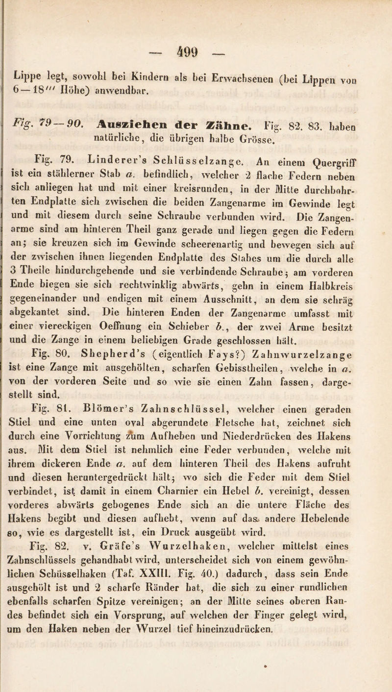 Lippe legt, sowohl bei Kindern als bei Erwachsenen (bei Lippen vou 6 — 18' Höhe) anwendbar. - Fig- 79 — 90. Ausziehen der Zähne. Fig. 82. 83. haben natürliche, die übrigen halbe Grösse. Fig. 79. Linderer s ^chlüsselzange. An einem Quergriff i ist ein stählerner Stab a. befindlich, welcher 2 flache Federn neben \ sich anliegen hat und mit einer kreisrunden, in der Mitte durchbohr- J ten Endplatle sich zwischen die beiden Zangenarme im Gewinde legt l und mit diesem durch seine Schraube verbunden wird. Die Zangen- ! arme sind am hinteren Thcil ganz gerade und liegen gegen die Federn ä an; sie kreuzen sich im Gewinde scheerenartig und bewegen sich auf » der zwischen ihnen liegenden Endplatte des Stabes um die durch alle ) 3 Theile hindurchgehende und sie verbindende Schraube 5 am vorderen [ Ende biegen sie sich rechtwinklig abwärts, gehn in einem Halbkreis ] gegeneinander und endigen mit einem Ausschnitt, an dem sie schräg 5 abgekantet sind. Die hinteren Enden der Zangenarme umfasst mit l einer viereckigen Oeffnung ein Schieber b., der zwei Arme besitzt ] und die Zange in einem beliebigen Grade geschlossen hält. Fig. 80. Shepherd’s (eigentlich Fays?) Zahnwurzelzange 1 ist eine Zange mit ausgehölten, scharfen Gebisstheilen, welche in a. | von der vorderen Seite und so wie sie einen Zahn fassen, darge- i stellt sind. Fig. 81. Blömer’s Zahnschlüssel, welcher einen geraden ! Stiel und eine unten oval abgerundete Fletsche hat, zeichnet sich durch eine Vorrichtung zum Aufheben und Niederdrücken des Hakens aus. Mit dem Stiel ist nehmlich eine Feder verbunden, welche mit ihrem dickeren Ende a. auf dem hinteren Thcil des Hakens aufruht und diesen heruntergedrückt hält5 wo sich die Feder mit dem Stiel verbindet, ist damit in einem Charnier ein Hebel b. vereinigt, dessen vorderes abwärts gebogenes Ende sich an die untere Fläche des Hakens begibt und diesen aufhebt, wenn auf da& andere Hebelende so, wie es dargestellt ist, ein Druck ausgeübt wird. Fig. 82. v. Gräfe s Wurzclhaken, welcher mittelst eines Zabnschlüssels gehandhabt wird, unterscheidet sich von einem gewöhn- lichen Schüsselhaken (Taf. XXIII. Fig. 40.) dadurch, dass sein Ende ausgehölt ist und 2 scharfe Ränder hat, die sich zu einer rundlichen ebenfalls scharfen Spitze vereinigen; an der Mille seines oberen Ran- des befindet sich ein Vorsprung, auf welchen der Finger gelegt wird, um den Haken neben der Wurzel tief hineinzudrücken.