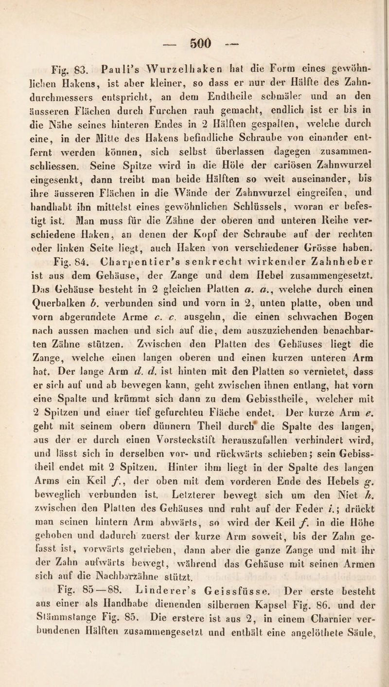 Fig. 83. Pauli’s Wurzelhaken hat die Form eines gewöhn- lichen Hakens, ist aber kleiner, so dass er nur der Hälfte des Zahn- dnrchmessers entspricht, an dem Endtheile schmäler und an den äusseren Flächen durch Furchen rauh gemacht, endlich ist er bis in die Nähe seines hinteren Endes in 2 Hälften gespalten, welche durch eine, in der Mitte des Hakens befindliche Schraube von einander ent- fernt werden können, sich selbst überlassen dagegen zusammen- schliessen. Seine Spitze wird in die Hole der cariösen Zahnwurzel eingesenkt, dann treibt man beide Hälften so weit auseinander, bis ihre äusseren Flächen in die Wände der Zahnwurzel eingreifen, und handhabt ihn mittelst eines gewöhnlichen Schlüssels, woran er befes- tigt ist. Man muss für die Zähne der oberen und unteren Reihe ver- schiedene Haken, an denen der Kopf der Schraube auf der rechten oder linken Seite liegt, auch Haken von verschiedener Grösse haben. Fig. 84. Charpen tier’s senkrecht wirkender Zahnheber ist aus dem Gehäuse, der Zange und dem Hebel zusammengesetzt. Das Gehäuse besteht in 2 gleichen Platten a. a., welche durch einen Querbalken b. verbunden sind und vorn in 2, unten platte, oben und vorn abgerundete Arme c. c. ausgelm, die einen schwachen Bogen nach aussen machen und sich auf die, dem auszuziehenden benachbar- ten Zähne stützen. Zwischen den Platten des Gehäuses liegt die Zange, welche einen langen oberen und einen kurzen unteren Arm hat. Der lange Arm d. d, ist hinten mit den Platten so vernietet, dass er sich auf und ab bewegen kann, geht zwischen ihnen entlang, hat vorn eine Spalte und krümmt sich dann zu dem Gebisstheile, welcher mit 2 Spitzen und einer tief gefurchleu Fläche endet. Der kurze Arm e. geht mit seinem ober» düunern Theil durch* die Spalte des langen, aus der er durch einen Vorsteckstift hcrauszufallen verhindert wird, und lässt sich in derselben vor- und rückwärts schieben; sein Gebiss- theil endet mit 2 Spitzen. Hinter ihm liegt in der Spalte des langen Arms ein Keil f., der oben mit dem vorderen Ende des Hebels g. beweglich verbunden ist. Letzterer bewegt sich um den Niet h. zwischen den Platten des Gehäuses und ruht auf der Feder ; drückt man seinen hintern Arm abwärts, so wird der Keil f. in die Höhe gehoben und dadurch zuerst der kurze Arm soweit, bis der Zahn ge- fasst ist, vorwärts getrieben, dann aber die ganze Zange und mit ihr der Zahn aufwärts bewegt, während das Gehäuse mit seinen Armen sich auf die Nachba'rzähne stützt. Fig. 85 — 88. Linderer’s Geissfüsse. Der erste besteht aus einer als Handhabe dienenden silbernen Kapsel Fig. 86. und der Slämmstange tig. 85. Die erstere ist aus 2, in einem Cbarnier ver- bundenen Hallten zusammengesetzt und enthält eine angelöthete Säule,