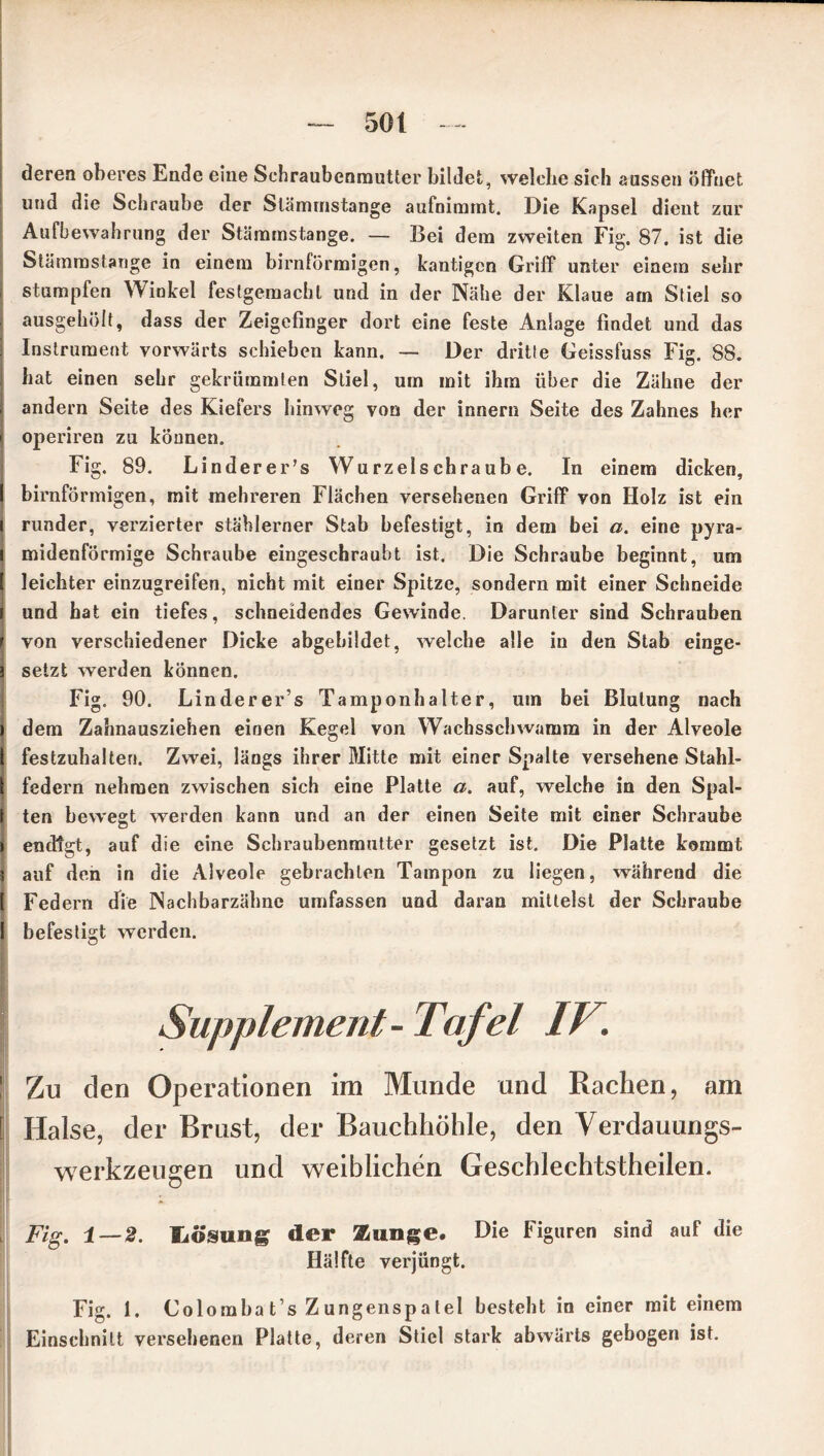 deren oberes Ende eine Schraubenmutter bildet, welche sich aussen öffnet und die Schraube der Stämmstange aufnimmt. Die Kapsel dient zur Aufbewahrung der Stämmstange. — Bei dem zweiten Fig. 87. ist die Stämmstange in einem bimförmigen, kantigen Griff unter einem sehr stumpfen Winkel feslgemachl und in der Nähe der Klaue am Stiel so ausgehölt, dass der Zeigefinger dort eine feste Anlage findet und das Instrument vorwärts schieben kann. — Der drille Geissfuss Fig. 88. hat einen sehr gekrümmten Stiel, um mit ihm über die Zähne der i andern Seite des Kiefers hinweg von der innern Seite des Zahnes her > operiren zu können. Fig. 89. Linderer’s Wurzelschraube. In einem dicken, I bimförmigen, mit mehreren Flächen versehenen Griff von Holz ist ein l runder, verzierter stählerner Stab befestigt, in dem bei a. eine pyra- i midenförmige Schraube eingeschraubt ist. Die Schraube beginnt, um | leichter einzugreifen, nicht mit einer Spitze, sondern mit einer Schneide \ und hat ein tiefes, schneidendes Gewinde. Darunter sind Schrauben r von verschiedener Dicke abgebildet, welche alle in den Stab einge- ä setzt werden können. Fig. 90. Linderer’s Tamponhalter, um bei Blutung nach ) dem Zahnausziehen einen Kegel von Wachsschwamm in der Alveole | festzuhalten. Zwei, längs ihrer Mitte mit einer Spalte versehene Stahl- 1 federn nehmen zwischen sich eine Platte a. auf, welche in den Spal- t ten bewegt werden kann und an der einen Seite mit einer Schraube i endigt, auf die eine Schraubenmutter gesetzt ist. Die Platte kommt ä auf den in die Alveole gebrachten Tampon zu liegen, während die 1 Federn die Nachbarzähne umfassen und daran mittelst der Schraube I befestigt werden. Supplement- Tafel IV. Zu den Operationen im Munde und Rachen, am Halse, der Brust, der Bauchhöhle, den Verdauungs- werkzeugen und weiblichen Geschlechtsteilen. Fig. 1 — 2. lAÖsung der Zunge. Die Figuren sind auf die Hälfte verjüngt. Fig. 1. Colomba t’s Zungenspalel besteht in einer mit einem Einschnitt versehenen Platte, deren Stiel stark abwärts gebogen ist.