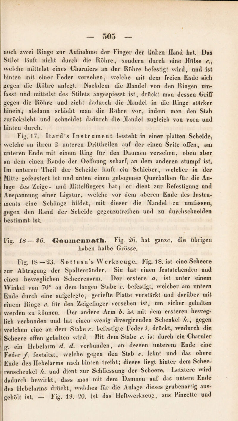 noch zwei Ringe zur Aufnahme der Finger der linken Hand hat. Das I Stilet lauft nicht durch die Röhre, sondern durch eine Hülse e., welche mittelst eines Charnicrs an der Röhre befestigt wird, und ist i hinten mit einer Feder verseilen, welche mit dem freien Ende sich | gegen die Röhre anlegt. Nachdem die Mandel von den Ringen um- | fasst und mittelst des Stilets angespiesst ist, drückt man dessen Griff | gegen die Röhre und zieht dadurch die Mandel in die Ringe stärker i hinein^ alsdann schiebt man die Röhre vor, indem man den Stab j zurückzieht und schneidet dadurch die Mandel zugleich von vorn und 1 hinten durch. Fig. 17. Itard’s Instrument besteht in einer platten Scheide, t welche an ihren 2 unteren Drittheilen auf der einen Seite offen, am I unteren Ende mit einem Ring für den Daumen versehen, oben aber ; an dem einen Rande der Oeffnung scharf, an dem anderen stumpf ist. [ Im unteren Theil der Scheide läuft ein Schieber, welcher in der l Mitte gefenstert ist und unten einen gebogenen Querbalken für die An- s läge des Zeige- und Mittelfingers hat} er dient zur Befestigung und 1 Anspannung einer Ligatur, welche vor dem oberen Ende des Instru- i ments eine Schlinge bildet, mit dieser die Mandel zu umfassen, gegen den Rand der Scheide gegenzutreiben und zu durchschneiden i bestimmt ist. 'Fig. IS — 26. Graumennatli. Fig. 26. hat ganze, die übrigen haben halbe Grösse. Fig. 18 —23. Sotteau’s Werkzeuge. Fig. 18. ist eine Scheere zur Abtragung der Spaltenränder. Sie hat einen feststehenden und einen beweglichen Scheerenarm. Der erstere a. ist unter einem Winkel von 70° an dem langen Stabe c. befestigt, welcher am untern Ende durch eine aufgelegte, geriefte Platte verstärkt und darüber mit | einem Ringe e. für den Zeigefinger versehen ist, uin sicher gehalten > werden zu können. Der andere Arm b. ist mit dem ersteren beweg- lich verbunden und hat einen wenig divergirenden Schenkel h., gegen , welchen eine an dem Stabe c. befestigte Feder i. drückt, wodurch die | Scheere offen gehalten wird. Mit dem Stabe c. ist durch ein Charnier ; g. ein Hebelarm d. d. verbunden, an dessen unterem Ende eine Feder /. festsitzt, welche gegen den Stab c. lehnt und das obere j Ende des Hebelarms nach hinten treibt; dieses liegt hinter dem Schee- renschenkel h. und dient zur Schliessung der Scheere. Letztere wird I dadurch bewirkt, dass man mit dem Daumen auf das untere Ende ! des Hebelarms drückt, welches für die Anlage dieses grubenarlig aus- ; geholt ist. — Fig. 19. 20. ist das Heftwerkzeug, aus Pincette und