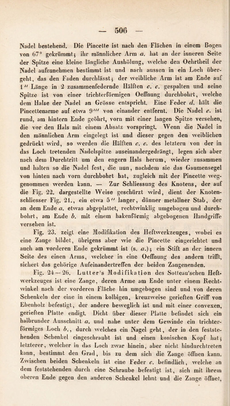 Nadel bestehend. Die Pincetle ist nach den Flächen in einem Bogen von 67° gekrümmt5 ihr männlicher Arm a. hat an der inneren Seite der Spitze eine kleine längliche Aushölung, welche den Oehrtheil der Nadel aufzunehmen bestimmt ist und nach aussen in ein Loch über- geht, das den Faden durchlässt5 der weibliche Arm ist am Ende auf 1 Länge in 2 zusammenfedernde Hälften c, c. gespalten und seine Spitze ist von einer trichterförmigen Oeffnung durchbohrt, welche dem Halse der Nadel an Grösse entspricht. Eine Feder cL. hält die Pincettenarme auf etwa 9/;/ von einander entfernt. Die Nadel e. ist rund, am hintern Ende geöhrt, vorn mit einer langen Spitze versehen, die vor den Hals mit einem Absatz vorspringt. Wenn die Nadel in den männlichen Arm eingelegt ist und dieser gegen den weiblichen gedrückt wird, so werden die Hälften c. c. des letztem von der in das Loch tretenden Nadelspitze auseinandergedrängt, legen sich aber nach dem Durchtritt um den engern Hals herum, wieder zusammen und halten so die Nadel fest, die nun, nachdem sie das Gaumensegel von hinten nach vorn durchbohrt hat, zugleich mit der Pincette weg- genommen werden kann. — Zur Schliessung des Knotens, der auf die Fig. 22. dargestellte Weise geschürzt wird, dient der Knoten- schliesser Fig. 21., ein etwa 5 langer, dünner metallner Stab, der an dem Ende a. etwas abgeplattet, rechtwinklig umgebogeu und durch- bohrt, am Ende b. mit einem hakenförmig abgebogenen Handgriffe versehen ist. Fig. 23. zeigt eine Modifikation des Heftwerkzeuges, wobei es eine Zange bildet, übrigens aber wie die Pincette eingerichtet und auch am vorderen Ende gekrümmt ist (s. a.)$ ein Stift an der innern Seite des einen Arms, welcher in eine Oeffnung des andern trifft, sichert das gehörige Aufeinandertreffen der beiden Zangenenden. Fig. 24 — 26. Lutter’s Modifikation des Sotteau’schen Heft- werkzeuges ist eine Zange, deren Arme am Ende unter einem Recht- winkel nach der vorderen Fläche hin umgebogen sind und von deren Schenkeln der eine in einem kolbigen, kreuzweise gerieften Griff von Ebenholz befestigt, der andere beweglich ist und mit einer convexen, gerieften Platte endigt. Dicht über dieser Platte befindet sich ein halbrunder Ausschnitt a. und nahe unter dem Gewinde ein trichter- förmiges Loch b., durch welches ein Nagel geht, der in den festste- henden Schenkel cingeschraubt ist und einen konischen Kopf hat 5 letzterer, welcher in das Loch zwar hinein, aber nicht hindurchtreten kann, bestimmt den Grad, bis zu dem sich die Zange öffnen kann. Zwischen beiden Schenkeln ist eine Feder c. befindlich, welche an dem feststehenden durch eine Schraube befestigt ist, sich mit ihrem oberen Eude gegen den anderen Schenkel lehnt und die Zange öffnet,