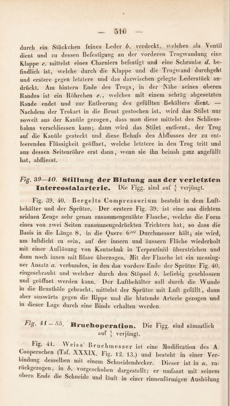 durch ein Stückchen feines Leder b. verdeckt, welches als Ventil dient und zu dessen Befestigung an der vorderen Trogwandung eine Klappe c. mittelst eines Charniers befestigt und eine Schraube d. be- findlich ist, welche durch die Klappe und die Trogwand durchgeht und erstere gegen letztere und das dazwischen gelegte Lederstück an- drückt. Am hintern Ende des Trogs, in der Nähe seines oberen Randes ist ein Röhrchen e., welches mit einem schräg abgesetzten Rande endet und zur Entleerung des gefüllten Behälters dient. — Nachdem der Trokart in die Brust gestochen ist, wird das Stilet nur soweit aus der Kanüle gezogen, dass man diese mittelst des Schliess- hahns verschliessen kann; dann wird das Stilet entfernt, der Trog auf die Kanüle gesteckt und diese Behufs des Abflusses der zu ent- leerenden Flüssigkeit geöffnet, welche letztere in den Trog tritt und aus dessen Seitenröhre erst dann, wenn sie ihn beinah ganz angefüllt hat, abfliesst. Fig. 39—40. Stillung' der Blutung aus der verletzten Intercostalarterie« Die Figg. sind auf \ verjüngt. Fig. 39. 40. Bergelts Compressorium besteht in dem Luft- behälter und der Sprütze. Der erstere Fig. 39. ist eine aus dichtem seidnen Zeuge sehr genau zusammengenähte Flasche, welche die Form eines von zwei Seiten zusammengedrückten Trichters hat, so dass die Basis in die Länge 8, in die Quere 6/y/ Durchmesser hält; sie wird, um luftdicht zu sein, auf der innern und äussern Fläche wiederholt mit einer Auflösung von Kautschuk in Terpentinöl überstrichen und dann noch innen mit Blase überzogen. Mit der Flasche ist ein messing- ner Ansatz a. verbunden, in den das vordere Ende der Sprütze Fig. 40. eingeschraubt und welcher durch den Stöpsel b. beliebig geschlossen und geöffnet werden kann. Der Luftbehälter soll durch die Wunde in die Brusthöle gebracht, mittelst der Sprütze mit Luft gefüllt, dann aber auswärts gegen die Rippe und die blutende Arterie gezogen und in dieser Lage durch eine Binde erhalten werden. Die Figg. sind sämmtlich Fig. 41 55. Bruchoperation. auf \ verjüngt. 1 ig. 41. YVeiss Bruchmesser ist eine Modification des A. oopeisehen (laf. XXXIX. Fig. 12. 13.) und besteht in einer Ver- indung desselben mit einem Schneidendecker. Dieser ist in a. zu- lüc Oezogen, in b. vorgeschoben dargestellt; er umfasst mit seinem ouiii nde die Schneide und läuft in einer rinnenförmigen Aushölung