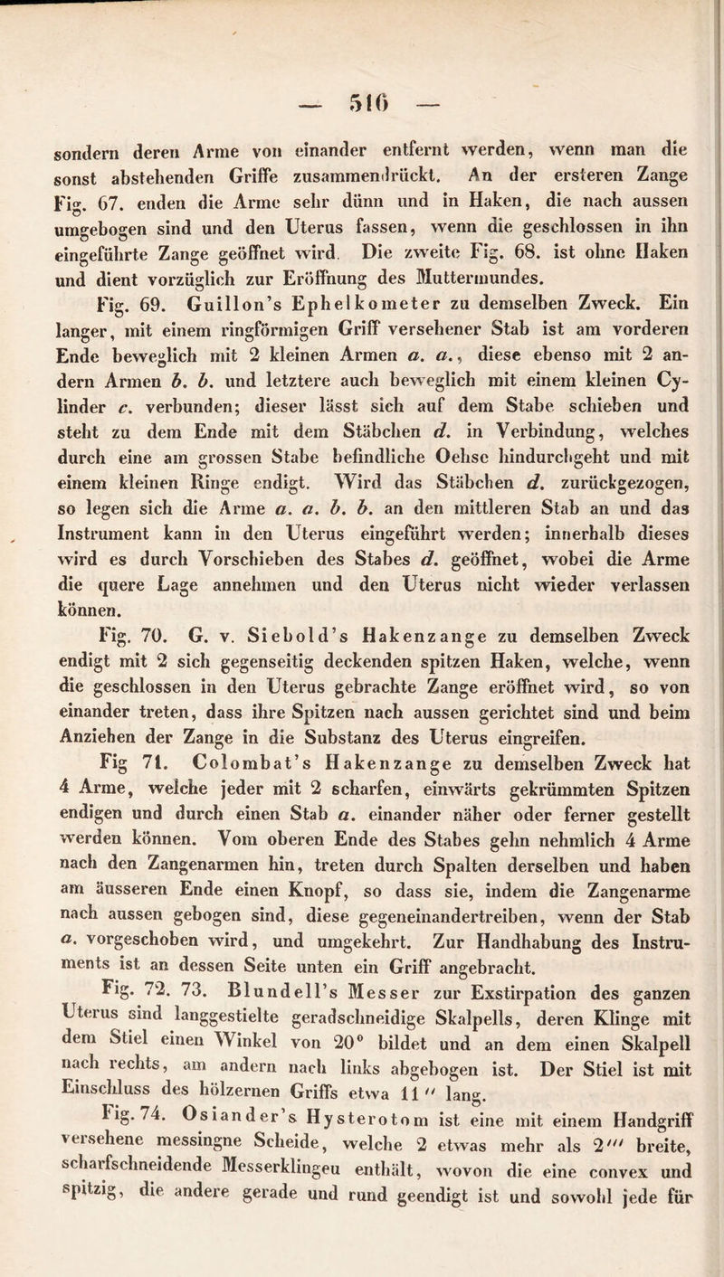 sondern deren Arme von einander entfernt werden, wenn man die sonst abstehenden Griffe zusammemlrückt. An der ersteren Zange Fi. 67. enden die Arme sehr dünn und in Haken, die nach aussen Ö umgebogen sind und den Uterus fassen, wenn die geschlossen in ihn eingeführte Zange geöffnet wird. Die zweite Fig. 68. ist ohne Haken und dient vorzüglich zur Eröffnung des Muttermundes. Fig. 69. Guillon’s Ephelkometer zu demselben Zweck. Ein langer, mit einem ringförmigen Griff versehener Stab ist am vorderen Ende beweglich mit 2 kleinen Armen a. a., diese ebenso mit 2 an- dern Armen b. b. und letztere auch beweglich mit einem kleinen Cy- linder c. verbunden; dieser lässt sich auf dem Stabe schieben und steht zu dem Ende mit dem Stäbchen d. in Verbindung, welches durch eine am grossen Stabe befindliche Oehse hindurchgeht und mit einem kleinen Ringe endigt. Wird das Stäbchen d. zurückgezogen, so legen sich die Arme a. a. b. b. an den mittleren Stab an und das Instrument kann in den Uterus eingeführt werden; innerhalb dieses wird es durch Vorschieben des Stabes d. geöffnet, wobei die Arme die quere Lage annehmen und den Uterus nicht wieder verlassen können. Fig. 70. G. v. Siehold’s Hakenzange zu demselben Zweck endigt mit 2 sich gegenseitig deckenden spitzen Haken, welche, wenn die geschlossen in den Uterus gebrachte Zange eröffnet wird, so von einander treten, dass ihre Spitzen nach aussen gerichtet sind und beim Anziehen der Zange in die Substanz des Uterus eingreifen. Fig 71. Colombat’s Hakenzange zu demselben Zweck hat 4 Arme, welche jeder mit 2 scharfen, einwärts gekrümmten Spitzen endigen und durch einen Stab a. einander näher oder ferner gestellt werden können. Vom oberen Ende des Stabes gehn nehmlich 4 Arme nach den Zangenarmen hin, treten durch Spalten derselben und haben am äusseren Ende einen Knopf, so dass sie, indem die Zangenarme nach aussen gebogen sind, diese gegeneinandertreiben, wenn der Stab a. vorgeschoben wird, und umgekehrt. Zur Handhabung des Instru- ments ist an dessen Seite unten ein Griff angebracht. Fig. 72. 73. Blundell’s Mess er zur Exstirpation des ganzen Uterus sind langgestielte geradschneidige Skalpells, deren Klinge mit dem Stiel einen Winkel von 20° bildet und an dem einen Skalpell nach lechts, am andern nach links abgebogen ist. Der Stiel ist mit Einschluss des hölzernen Griffs etwa 11 lang. Fig. 74. Osiander s Hysterotom ist eine mit einem Handgriff versehene messingne Scheide, welche 2 etwas mehr als 2' breite, scharfschneidende Messerklingeu enthält, wovon die eine convex und spitzig, die andere gerade und rund geendigt ist und sowohl jede für