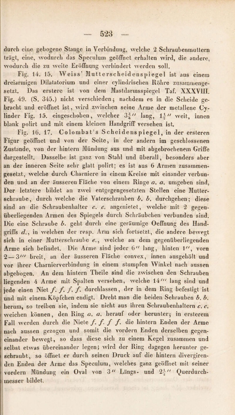 durch eine gebogene Stange in Verbindung, welche 2 Schraubenmuttern trägt, eine, wodurch das Speculum geöffnet erhalten wird, die andere, wodurch die zu weite Eröffnung verhindert werden soll. Fig. 14. 15. Weiss’ Mutterscheidenspiegel ist aus einem dreiarmigen Dilatatorium und einer cylindrischen Röhre zusammenge- setzt. Das erstere ist von dem Mastdarmsspiegel Taf. XXXVIII. Fig. 49. (S. 345.) nicht verschieden ; nachdem es in die Scheide ge- bracht und eröffnet ist, wird zwischen seine Arme der metallene Cy- linder Fig. 15. eingeschoben, welcher 3f lang, li weit, innen blank polirt und mit einem kleinen Handgriff versehen ist» Fig. 16. 17. Colombat’s Scheidenspiegel, in der ersteren Figur geöffnet und von der Seite, in der andern im geschlossenen Zustande, von der hinlern Mündung aus und mit abgebrochenem Griffe dargestellt. Dasselbe ist ganz von Stahl und überall, besonders aber an der inneren Seite sehr glatt polirt; es ist aus 6 Armen zusammen- gesetzt, welche durch Charniere in einem Kreise mit einander verbun- den und an der äusseren Fläche vou einem Ringe ci> a, umgeben sind, Der letztere bildet an zwei entgegengesetzten Stellen eine Mutter- schraube, durch welche die Vaterschrauben b, b. durchgehen; diese sind an die Schraubenhalter c. c. angenietet, welche mit 2 gegen- i überliegenden Armen des Spiegels durch Schräubchen verbunden sind. Die eine Schraube b. geht durch eine geräumige Oeffnung des Hand- griffs d., in welchen der resp. Arm sich fortsetzt, die andere bewegt sich in einer Mutterschraube e., welche an dem gegenüberliegenden Arme sich befindet. Die Arme sind jeder 6 lang, hinten 1, vorn 2—3' breit, an der äusseren Fiäclie convex, innen ausgehölt und vor ihrer Charnierverbindung in einem stumpfen Winkel nach aussen abgebogen. An dem hintern Theile sind die zwischen den Schrauben i liegenden 4 Arme mit Spalten versehen, welche 14' lang sind und i jede einen Niet/././. /. durchlassen, der in dem Ring befestigt ist lj und mit einem-Köpfchen endigt. Dreht man die beiden Schrauben b. b. h herum, so treiben sie, indem sie nicht aus ihren Schraubenhaltern c. c. f weichen können, den Ring a, a. herauf oder herunter; in ersterem Fall werden durch die Niete /. / / / die hintern Enden der Arme nach aussen gezogen und somit die vordem Enden derselben gegen- einander bewegt, so dass diese sich zu einem Kegel zusammen und selbst etwas übereinander legen; wird der Ring dagegen herunter ge- schraubt, so öffnet er durch seinen Druck auf die hintern divergiren- den Enden der Arme das Speculum, welches ganz geöffnet mit seiner vordem Mündung ein Oval von 3 Längs- und 2£ Querdurch- raesser bildet,