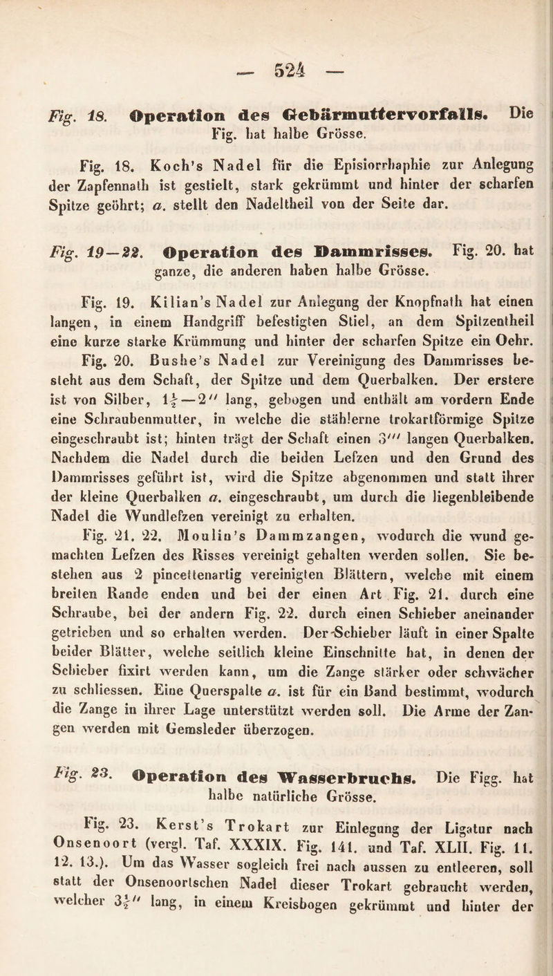 Fig. iS. Operation des Gebärmutter» orfail«. Die Fig. bat halbe Grösse. Fig. 18. Koch’s Nadel für die Episiorrhaphie zur Anlegung der Zapfennaih ist gestielt, stark gekrümmt und hinter der scharfen Spitze geöhrt; a. stellt den Nadeltheil von der Seite dar. Fig. 19—22. Operation des Dammrisses. Fig. 20. hat ganze, die anderen haben halbe Grösse. Fig. 19. Kilian’s Nadel zur Anlegung der Knopfnath hat einen langen, in einem Handgriff befestigten Stiel, an dem Spitzentheil eine kurze starke Krümmung und hinter der scharfen Spitze ein Oehr. Fig. 20. Bushe’s Nadel zur Vereinigung des Dammrisses be- steht aus dem Schaft, der Spitze und dem Querbalken. Der erstere ist von Silber, \\ — 2 lang, gebogen und enthält am vordem Ende eine Schraubenmutter, in welche die stählerne trokartförmige Spitze eingeschraubt ist; hinten trägt der Schaft einen 3//; langen Querbalken. Nachdem die Nadel durch die beiden Lefzen und den Grund des Dammrisses geführt ist, wird die Spitze abgenomraen und statt ihrer der kleine Querbalken a. eingeschraubt, um durch die liegenbleibende Nadel die Wundlefzen vereinigt zu erhalten. Fig. 21. 22. Moulin’s Dammzangen, wodurch die wund ge- machten Lefzen des Risses vereinigt gehalten werden sollen. Sie be- stehen aus 2 pincettenartig vereinigten Blättern, welche mit einem breiten Rande enden und bei der einen Art Fig. 21. durch eine Schraube, bei der andern Fig. 22. durch einen Schieber aneinander getrieben und so erhalten werden. Der'Schieber läuft in einer Spalte beider Blätter, welche seitlich kleine Einschnitte hat, in denen der Schieber fixirt werden kann, um die Zange stärker oder schwächer zu schliessen. Eine Querspalte a. ist für ein Band bestimmt, wodurch die Zange in ihrer Lage unterstützt werden soll. Die Arme der Zan- gen werden mit Gemsleder überzogen. Fig. 23. Operation des Wasserbruchs. halbe natürliche Grösse. Die Figg. hat big. 23. Kerst’s Trokart zur Einlegung der Ligatur nach Onsenoort (vergl. Taf. XXXIX. Fig. 141. und Taf. XLII. Fig. 11. 12. 13.). Um das Wasser sogleich frei nach aussen zu entleeren, soll statt der Onsenoorlschen Nadel dieser Trokart gebraucht werden, weichet 3.^h lang, in einem Kreisbogen gekrümmt und hinter der