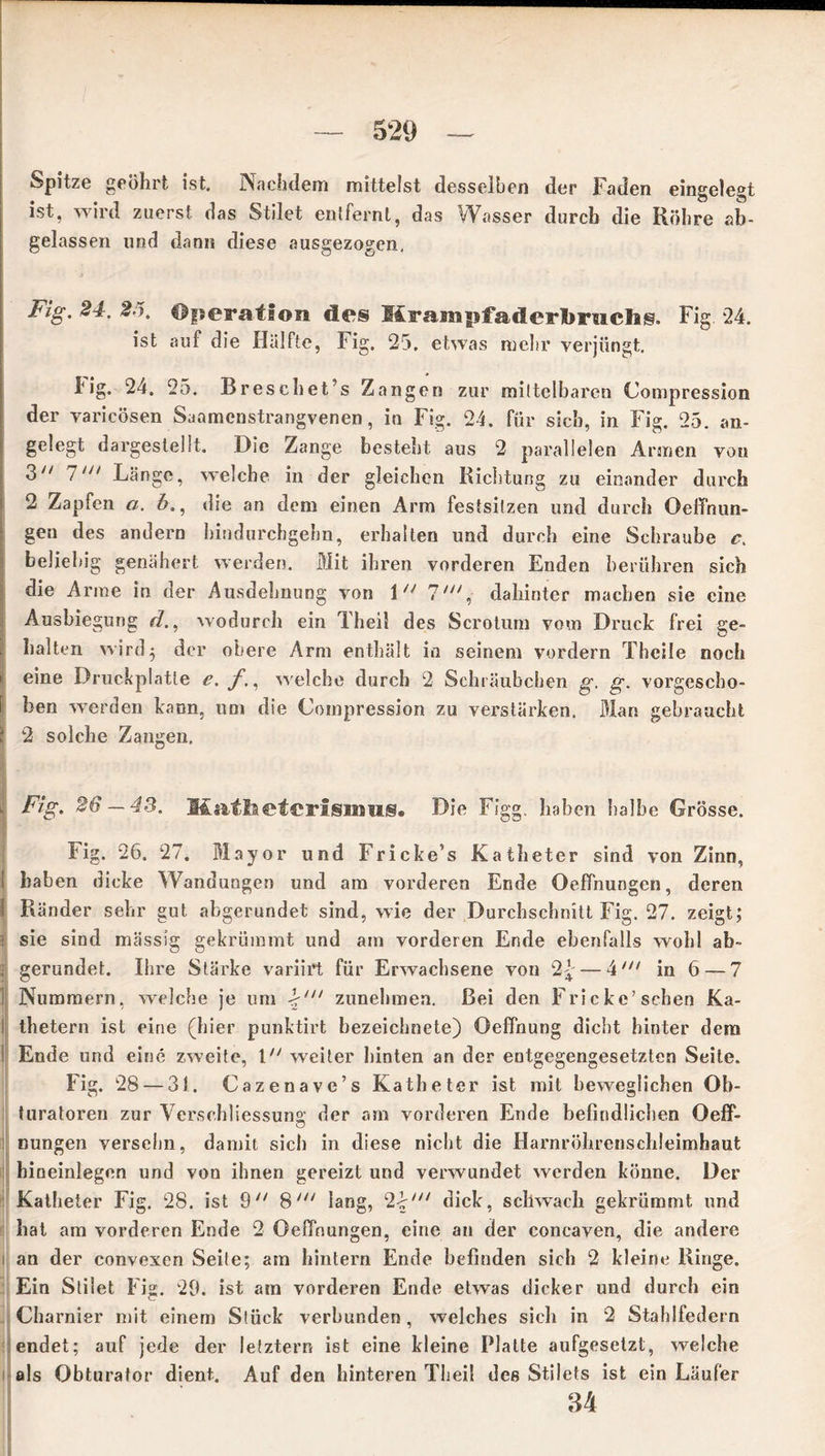 Spitze geöhrt ist. Nachdem mittelst desselben der Faden eingelegt ist, wird zuerst das Stilet entfernt, das Wasser durch die Röhre ab- gelassen und dann diese ausgezogen. Fig. 24. 25' Operation des Hrampfaderbrachig. Fig 24. ist auf die Hälfte, Fig. 25. etwas mehr verjüngt. 4ig. 24. 25. Breschet’s Zangen zur mittelbaren Compression der varicösen Saamenstrangvenen, io Fig. 24. für sich, in Fi g. 25. an- gelegt dargestellt. Die Zange besteht aus 2 parallelen Armen von 3// 7/// Länge, welche in der gleichen Richtung zu einander durch 2 Zapfen a. b., die an dem einen Arm festsitzen und durch Oeffntin- gen des andern hindurchgehn, erhalten und durch eine Schraube c. beliebig genähert werden. Mit ihren vorderen Enden berühren sich die Arme in der Ausdehnung von 1 7', dahinter machen sie eine Ausbiegung d., wodurch ein Theil des Scrotum vom Druck frei ge- halten wird5 der obere Arm enthält in seinem vordem Theile noch eine Druckplatte e. f., welche durch 2 Schräubchen g. g. vorgescho- ben werden kann, um die Compression zu verstärken. Man gebraucht 2 solche Zangen, Fig. 26 — 43. Kathetcrismus. Die Figg. haben halbe Grösse. Fig. 26. 27. Mayor und Fricke’s Katheter sind von Zinn, i haben dicke Wandungen und am vorderen Ende Dehnungen, deren I Ränder sehr gut abgerundet sind, wie der Durchschnitt Fig. 27. zeigt; 1 sie sind massig gekrümmt und am vorderen Ende ebenfalls wohl ab- 1 gerundet. Ihre Stärke variirt für Erwachsene von 2£ — 4X// in 6 — 7 Nummern, welche je um 2'/// zunehmen. Bei den Frickc’sehen Ka- thetern ist eine (hier punktirt bezeichnete) Oeffnung dicht hinter dem Ende und eine zweite, weiter hinten an der entgegengesetzten Seite. Fig. 28 — 31. Cazenave’s Katheter ist mit beweglichen Ob- turatoren zur Versebliessung; der am vorderen Ende befindlichen Oeff- O nungen versöhn, damit sich in diese nicht die Harnröhrenschleimhaut hineinlegen und von ihnen gereizt und verwundet werden könne. Der Katheter Fig. 28. ist 9 8lang, 2.\'“ dick, schwach gekrümmt und hat am vorderen Ende 2 Oeffnungen, eine an der coneaven, die andere an der convexen Seile; am hintern Ende befinden sich 2 kleine Ringe. Ein Stilet Fig. 29. ist am vorderen Ende etwas dicker und durch ein Charnier mit einem Stück verbunden, welches sich in 2 Stahlfedern endet; auf jede der letztem ist eine kleine Platte aufgesetzt, welche als Obturator dient. Auf den hinteren Theil des Stilets ist ein Läufer 34