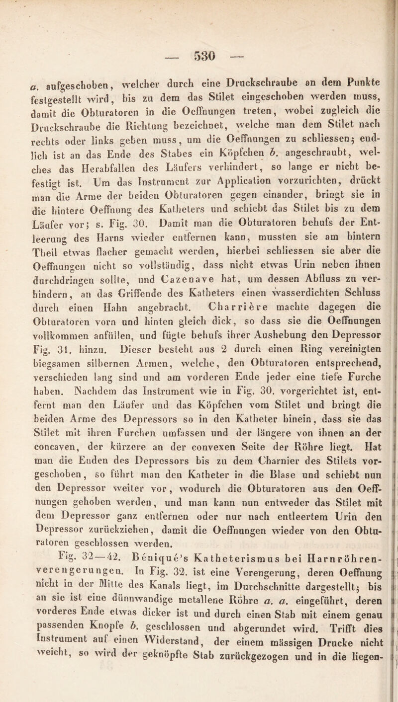 a aufgeschoben, welcher durch eine Druckschraube an dem Punkte festgestellt wird, bis zu dem das Stilet eingeschoben werden muss, damit die Obturatoren in die Oeffnungen treten, wobei zugleich die Druckschraube die Pachtung bezeichnet, welche man dem Stilet nach rechts oder links geben muss, um die Oeffnungen zu scbliessen} end- lich ist an das Ende des Stabes ein Köpfchen b. angeschraubt, wel- ches das Herabfallen des Läufers verhindert, so lange er nicht be- festigt ist. Um das Instrument zur Application vorzurichten, drückt man die Arme der beiden Obturatoren gegen einander, bringt sie in die hintere Oeffnung des Katheters und schiebt das Stilet bis zu dem Läufer vor; s. Fig. 30. Damit man die Obturatoren behufs der Ent- leerung des Harns wieder entfernen kann, mussten sie am hintern Tb eil etwas flacher gemacht werden, hierbei schlossen sie aber die Oeffnungen nicht so vollständig, dass nicht etwas Urin neben ihnen durchdringen sollte, und Uazenave hat, um dessen Abfluss zu ver- hindern, an das Griffende des Katheters einen wasserdichten Schluss durch einen Halm angebracht. Ch arriere machte dagegen die Obturatoren vorn und hinten gleich dick, so dass sie die Oeffnungen vollkommen anfüllen, und fügte behufs ihrer Aushebung den Depressor Fig. 31. hinzu. Dieser besteht aus 2 durch einen Ring vereinigten biegsamen silbernen Armen, welche, den Obturatoren entsprechend, verschieden lang sind und am vorderen Ende jeder eine tiefe Furche haben. Nachdem das Instrument wie in Fig. 30. vorgerichtet ist, ent- fernt man den Läufer und das Köpfchen vom Stilet und bringt die beiden Arme des Depressors so in den Katheter hinein, dass sie das Stilet mit ihren Furchen umfassen und der längere von ihnen an der concaven, der kürzere an der convexen Seite der Röhre liegt. Hat man die Enden des Depressors bis zu dem Charnier des Stilets vor- geschoben, so führt man den Katheter in die Blase und schiebt nun den Depressor weiter vor, wodurch die Obturatoren aus den Oeff- nungen gehoben werden, und man kann nun entweder das Stilet mit dem Depressor ganz entfernen oder nur nach entleertem Urin den Depressor zurückziehen, damit die Oeffnungen wieder von den Obtu- ratoren geschlossen werden. Fig. 32 — 42. Benique’s Katheterismus bei Harnröhren- verengerungen. In Fig. 32. ist eine Verengerung, deren Oeffnung nicht in der Mitte des Kanals liegt, im Durchschnitte dargestellt} bis an sie ist eine dünnwandige metallene Röhre a. a. eingeführt, deren vorderes Ende etwas dicker ist und durch einen Stab mit einem genau passenden Knopfe b. geschlossen und abgerundet wird. Trifft dies Instrument aui einen Widerstand, der einem massigen Drucke nicht weicht, so wird der geknöpfte Stab zurückgezogen und in die liegen-