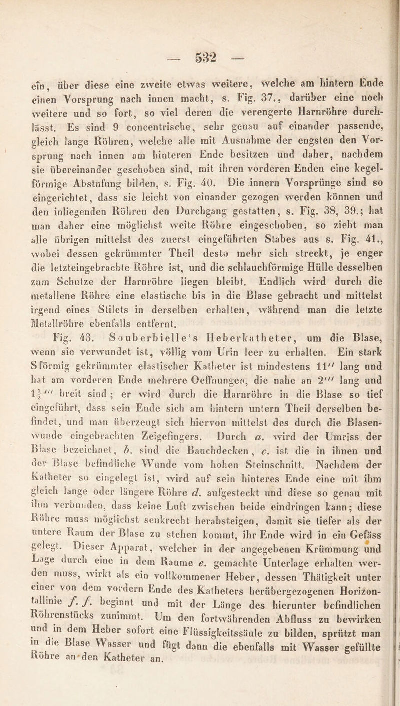 ein. über diese eine zweite etwas weitere, welche am hintern Ende einen Vorsprung nach innen macht, s. Fig. 37., darüber eine noch weitere und so fort, so viel deren die verengerte Harnröhre durch- lässt. Es sind 9 concentriscbe, sehr genau auf einander passende, gleich lange Röhren, welche alle mit Ausnahme der engsten den Vor- sprung nach innen am hinteren Ende besitzen und daher, nachdem sie übereinander geschoben sind, mit ihren vorderen Enden eine hegel- förmige Abstufung bilden, s. Fig. 40. Die innern Vorsprünge sind so eingerichtet, dass sie leicht von einander gezogen werden können und den inliegenden Röhren den Durchgang gestatten, s. Fig. 38, 39.; hat man daher eine möglichst weite Röhre eingeschoben, so zieht man alle übrigen mittelst des zuerst eingeführten Stabes aus s. Fig. 41., wobei dessen gekrümmter Theil desto mehr sich streckt, je enger die letzteingebrachtc Röhre ist, und die schlauchförmige Hülle desselben zum Schutze der Harnröhre liegen bleibt. Endlich wird durch die metallene Röhre eine elastische bis in die Blase gebracht und mittelst irgend eines Stilets in derselben erhalten, während man die letzte Metallröhre ebenfalls entfernt. Fig. 43. S o ub erbieil e ’ s Heberkatheter, um die Blase, wenn sie verwundet ist, völlig vom Urin leer zu erhalten. Ein stark S förmig gekrümmter elastischer Katheter ist mindestens 11 lang und hat am vorderen Ende mehrere Oeffnungen, die nahe an 2' lang und \\,n breit sind; er wird durch die Harnröhre in die Blase so tief eingeführt, dass sein Ende sich am hintern untern Theil derselben be- findet, und man überzeugt sich hiervon mittelst des durch die Blasen- wunde eingehrachten Zeigefingers. Durch a. wird der Umriss der Blase bezeichnet, b. sind die Bauchdecken, c. ist die in ihnen und dev Blase befindliche Wunde vom hohen Steinschnitt. Nachdem der Katheter so eingelegt ist, wird auf sein hinteres Ende eine mit ihm gleich lange oder längere Röhre d. aufgesteckt und diese so genau mit ihm verbunden, dass keine Luft zwischen beide eindringen kann; diese Röhre muss möglichst senkrecht herabsteigen, damit sie tiefer als der untere Kaum der Blase zu stehen kommt, ihr Ende wird in ein Gefäss gelegt. Dieser Apparat, welcher in der angegebenen Krümmung und Lage durco eine iu dem Raume e. gemachte Unterlage erhalten wer- den muss, wirkt als ein vollkommener Heber, dessen Thätigkeit unter tinei von dem vordem Ende des Katheters herübergezogenen Horizon- tadime f. f. beginnt und mit der Länge des hierunter befindlichen Rölnenslücks zunimmt. Um den fortwährenden Abfluss zu bewirken und in «lern Heber sotort eine Hüssigkeitssäule zu bilden, sprützt man in die Blase Wasser und fügt dann die ebenfalls mit Wasser gefüllte Röhre an den Katheter an.