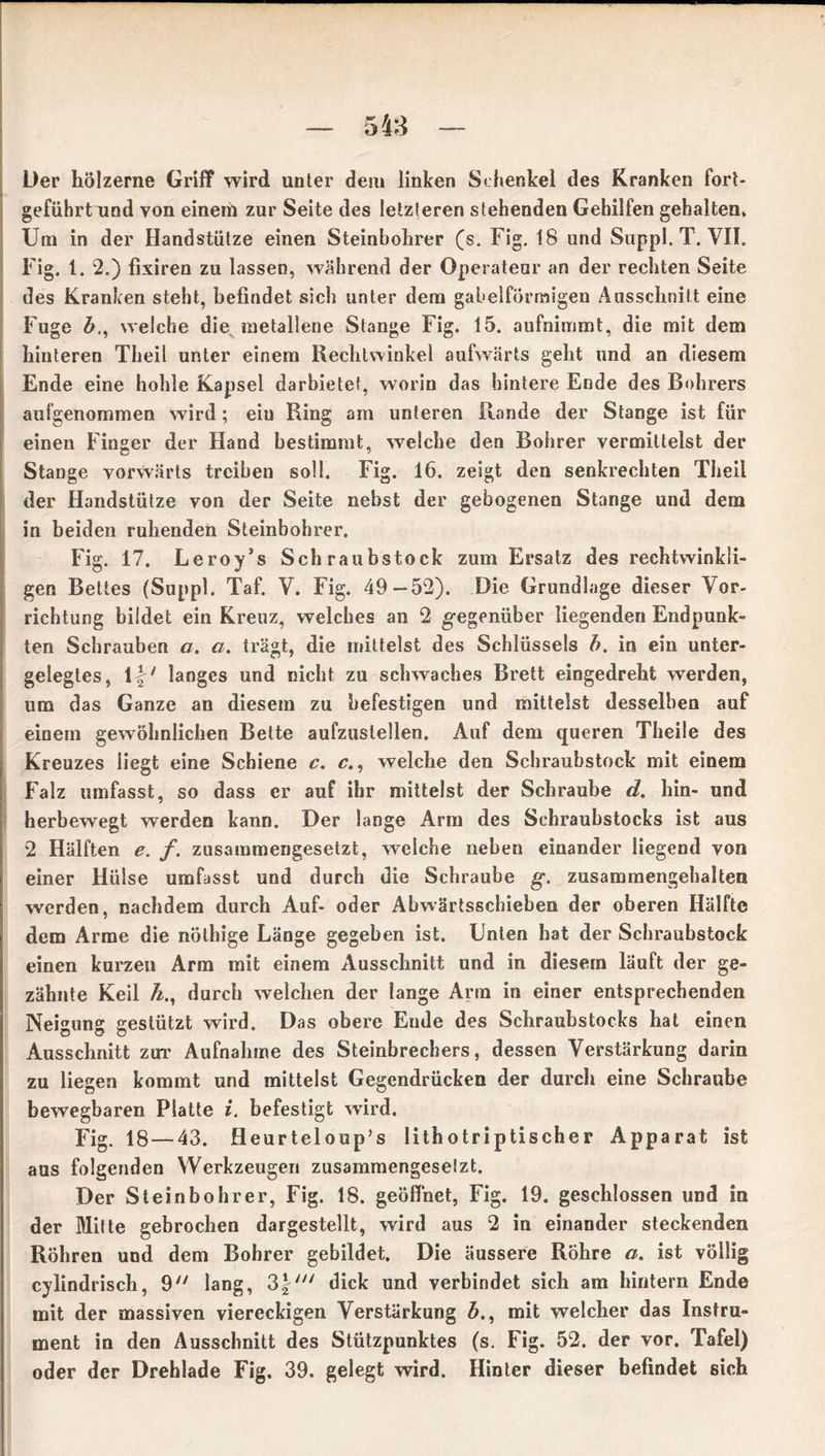 Der hölzerne Griff wird unter dem linken Schenkel des Kranken fort- geführt und von einem zur Seite des letzteren stehenden Gehilfen gehalten» Um in der Handstütze einen Steinbohrer (s. Fig. 18 und Suppl. T. VII. Fig. 1. 2.) fixiren zu lassen, während der Operateur an der rechten Seite des Kranken steht, befindet sich unter dem gabelförmigen Ausschnitt eine Fuge welche die metallene Stange Fig. 15. aufnimmt, die mit dem hinteren Theil unter einem Rechtwinkel aufwärts geht und an diesem Ende eine hohle Kapsel darbiete!, worin das hintere Ende des Bohrers aufgenommen wird; eiu Ring am unteren Rande der Stange ist für einen Finger der Hand bestimmt, welche den Bohrer vermittelst der Stange vorwärts treiben soll. Fig. 16. zeigt den senkrechten Theil der Handstütze von der Seite nebst der gebogenen Stange und dem in beiden ruhenden Steinbohrer. Fig. 17. Leroy’s Schraubstock zum Ersatz des rechtwinkli- gen Bettes (Suppl. Taf. V. Fig. 49-52). Die Grundlage dieser Vor- richtung bildet ein Kreuz, welches an 2 gegenüber liegenden Endpunk- ten Schrauben a. a. trägt, die mittelst des Schlüssels b. in ein unter- gelegtes, \\‘ langes und nicht zu schwaches Brett eingedreht werden, um das Ganze an diesem zu befestigen und mittelst desselben auf einem gewöhnlichen Bette aufzuslellen. Auf dem queren Theile des Kreuzes liegt eine Schiene c. c., welche den Schraubstock mit einem Falz umfasst, so dass er auf ihr mittelst der Schraube d. hin- und herbewegt werden kann. Der lange Arm des Schraubstocks ist aus 2 Hälften e. f. zusammengesetzt, weiche neben einander liegend von einer Hülse umfasst und durch die Schraube g. zusammengehalten werden, nachdem durch Auf- oder Abwärtsschieben der oberen Hälfte dem Arme die nölhige Länge gegeben ist. Unten hat der Schraubstock einen kurzen Arm mit einem Ausschnitt und in diesem läuft der ge- zähnte Keil A., durch welchen der lange Arm in einer entsprechenden Neigung gestützt wird. Das obere Ende des Schraubstocks hat einen Ausschnitt zur Aufnahme des Steinbrechers, dessen Verstärkung darin zu liegen kommt und mittelst Gegendrücken der durch eine Schraube bewegbaren Platte i. befestigt wird. fig 18 — 43. Heurteloup’s lithotriptischer Apparat ist aus folgenden Werkzeugen zusammengeselzt. Der Stein bohr er, Fig. 18. geöffnet, Fig. 19. geschlossen und in der Milte gebrochen dargestellt, wird aus 2 in einander steckenden Röhren und dem Bohrer gebildet. Die äussere Röhre a. ist völlig cylindrisch, 9 lang, 3 p dick und verbindet sich am hintern Ende mit der massiven viereckigen Verstärkung 6., mit welcher das Instru- ment in den Ausschnitt des Stützpunktes (s. Fig. 52. der vor. Tafel) oder der Drehlade Fig. 39. gelegt wird. Hinter dieser befindet sich