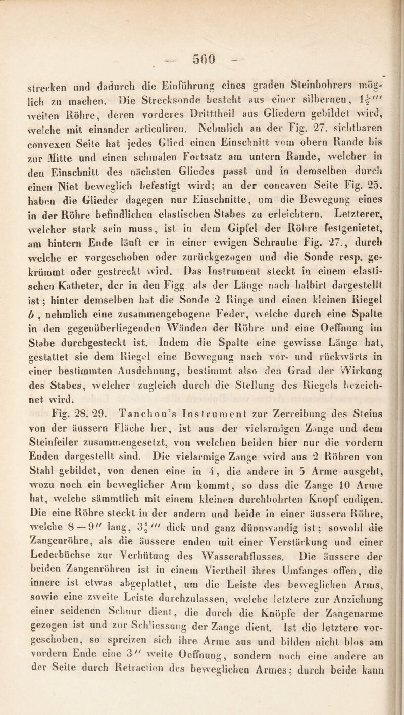 strecken and dadurch die Einführung eines graden Steinbohrers mög- lich zu machen. Die Strecksonde besteht aus einer silbernen, \%,n weilen Röhre, deren vorderes Drittthcil aus Gliedern gebildet wird, welche mit einander articuliren. Nehmlich an der Fig. 27. sichtbaren convexen Seite hat jedes Glied einen Einschnitt vom obern Rande bis zur Mitte und einen schmalen Fortsatz am untern Rande, welcher in den Einschnitt des nächsten Gliedes passt und in demselben durch einen Niet beweglich befestigt wird; an der concaven Seite Fig. 25. haben die Glieder dagegen nur Einschnitte, um die Bewegung eines in der Röhre befindlichen elastischen Stabes zu erleichtern. Letzterer, welcher stark sein muss, ist in dem Gipfel der Röhre feslgenietet, am hintern Ende läuft er in einer ewigen Schraube Fig. 27., durch welche er vorgeschoben oder zurückgezogen und die Sonde resp. ge- krümmt oder gestreckt wird. Das Instrument steckt in einem elasti- schen Katheter, der in den Figg. als der Länge nach halbirt dargestellt ist; hinter demselben bat die Sonde 2 Ringe und einen kleinen Riegel b , nehmiieh eine zusammengebogene Feder, welche durch eine Spalte in den gegenüberliegenden Wänden der Röhre und eine Oeffnung im Stabe durchgesteckl ist. Indem die Spalte eine gewisse Länge hat, gestattet sie dem Riegel eine Bewegung nach vor- und rückwärts in einer bestimmten Ausdehnung, bestimmt also den Grad der Wirkung des Stabes, welcher zugleich durch die Stellung des Riegels bezeich- net wird. Fig. 28.29. Tancbou s Instrument zur Zerreibung des Sleins von der äussern Fläche her, ist aus der vielarmigen Zange und dem Steinfeiler zusammengesetzt, von welchen beiden hier nur die vordem Enden dargestellt sind. Die vielarmige Zange wird aus 2 Röhren von Stahl gebildet, von denen eine in 4, die andere in 3 Arme ausgeht, wozu noch ein beweglicher Arm kommt, so dass die Zange 10 Arme hat, welche sämmtlich mit einem kleinen durchbohrten Knopf endigen. Die eine Röhre steckt in der andern und beide in einer äussern Röhre, welche 8 — 9 lang, 3* dick und ganz dünnwandig ist; sowohl die Zangenröhre, als die äussere enden mit einer Verstärkung und einer Ledeibüchse zur Verhütung des Wasserabflusses. Die äussere der beiden Zangenröhren ist in einem Viertheil ihres Umfanges offen, die innere ist etwas abgeplattet, um die Leiste des beweglichen Arms, sowie eine zweite Leiste durchzulassen, welche letztere zur Anziehung einer seidenen Schnur dient, die durch die Knöpfe der Zangenarme gezogen ist und zur Schliessung der Zange dient. Ist die letztere vor- geschoben, so spreizen sich ihre Anne aus und bilden nicht blos am vordem Ende eine 3n weite Oeffnung, sondern noch eine andere an der Seite durch Retraction des beweglichen Armes; durch beide kann