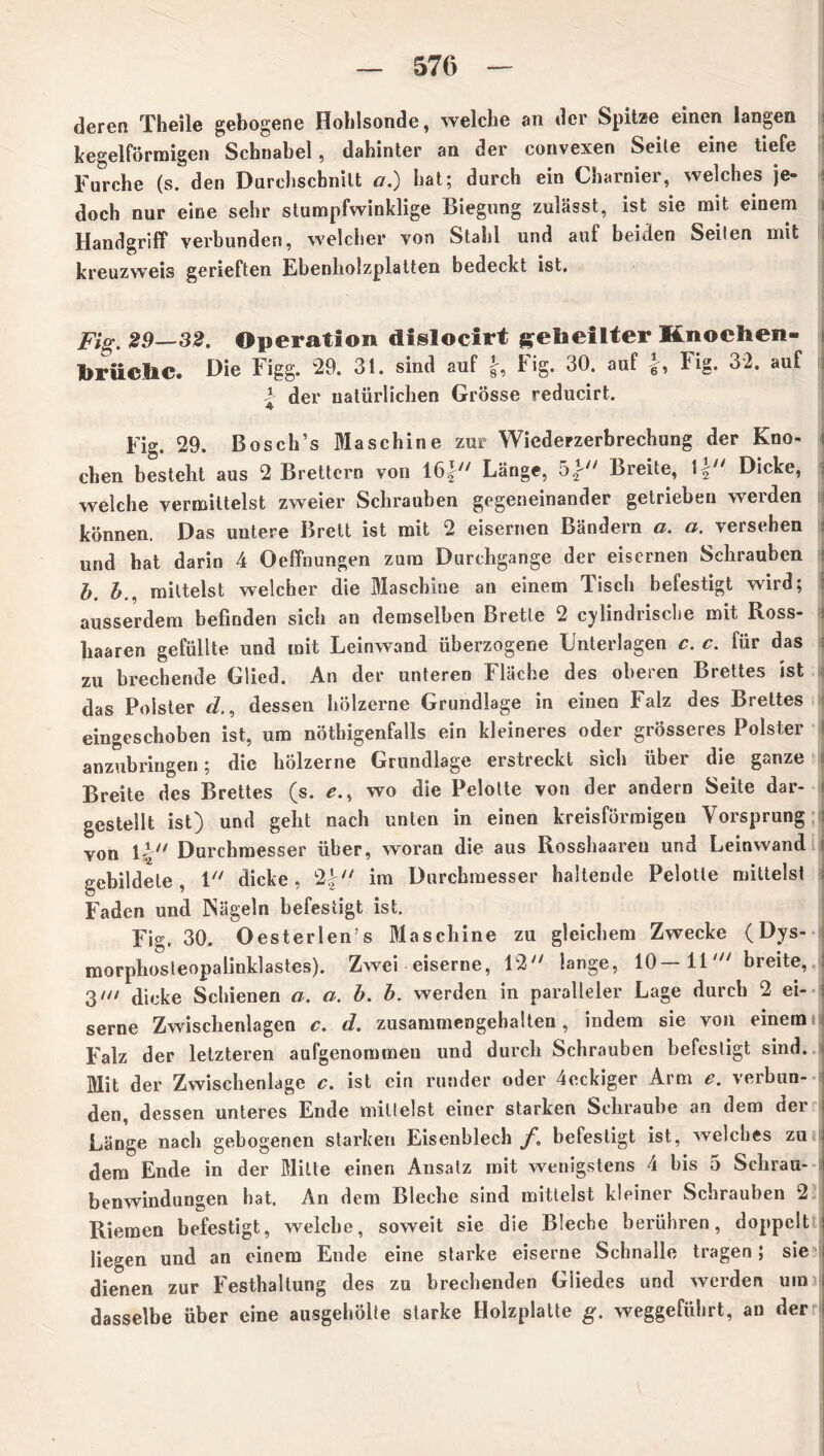 deren Theile gebogene Hohlsonde, welche an der Spitze einen langen kegelförmigen Schnabel, dahinter an der convexen Seile eine tiefe Furche (s. den Durchschnitt a.) hat; durch ein Charnier, welches je- doch nur eine sehr stumpfwinklige Biegung zulässt, ist sie mit einem Handgriff verbunden, welcher von Stahl und auf beiden Seilen mit kreuzweis gerieften Ebenholzplatten bedeckt ist. Fig. 29—32. Operation disloclrt geheilter Knochen- brUcliC. Die Figg. 29. 31. sind auf Fig. 30. auf b Fig. 32. auf F der natürlichen Grösse reducirt. Fig. 29. Bosch’s Maschine zur Wiederzerbrechung der Kno- chen besteht aus 2 Brettern von 16|y/ Länge, Breite, \^n Dicke, welche vermittelst zweier Schrauben gegeneinander getrieben werden können. Das untere Brett ist mit 2 eisernen Bändern a. a. versehen und hat darin 4 Oeffnungen zum Durchgänge der eisernen Schrauben b. bmittelst welcher die Maschine an einem Tisch befestigt wird; ausserdem befinden sich an demselben Bretle 2 cylindrische mit Ross- haaren gefüllte und mit Leinwand überzogene Unterlagen c. c. für das zu brechende Glied. An der unteren Fläche des oberen Brettes ist das Polster d., dessen hölzerne Grundlage in einen Falz des Brettes eingeschoben ist, um nöthigenfalls ein kleineres oder grösseres Polster anzubringen; die hölzerne Grundlage erstreckt sich über die ganze Breite des Brettes (s. e., wo die Pelotte von der andern Seite dar- gestellt ist) und geht nach unten in einen kreisförmigen Vorsprung von 1 b* Durchmesser über, woran die aus Rosshaaren und Leinwand gebildete, 1 dicke, 2£ im Durchmesser haltende Pelotle mittelst Faden und Nägeln befestigt ist. Fig. 30. O esterlen’s Maschine zu gleichem Zwecke (Dys- morphosteopalinklastes). Zwei eiserne, 12/y lange, 10 ll' breite, 3/// dicke Schienen a. a. b. b. werden in paralleler Lage durch 2 ei- serne Zwischenlagen c. d. zusammengehalten, indem sie von einem Falz der letzteren aufgenommen und durch Schrauben befestigt sind. Mit der Zwischenlage c. ist ein runder oder 4eckiger Arm e. verbun- den, dessen unteres Ende millelst einer starken Schraube an dem der Länge nach gebogenen starken Eisenblech f. befestigt ist, welches zu dem Ende in der Milte einen Ansatz mit wenigstens 4 bis 5 Schrau- benwindungen hat. An dem Bleche sind mittelst kleiner Schrauben 2 Riemen befestigt, welche, soweit sie die Bleche berühren, doppelt liegen und an einem Ende eine starke eiserne Schnalle tragen; sie dienen zur Festhaltung des zu brechenden Gliedes und werden utn dasselbe über eine ausgehölte starke Holzplatte g. weggeführt, an der ;l I