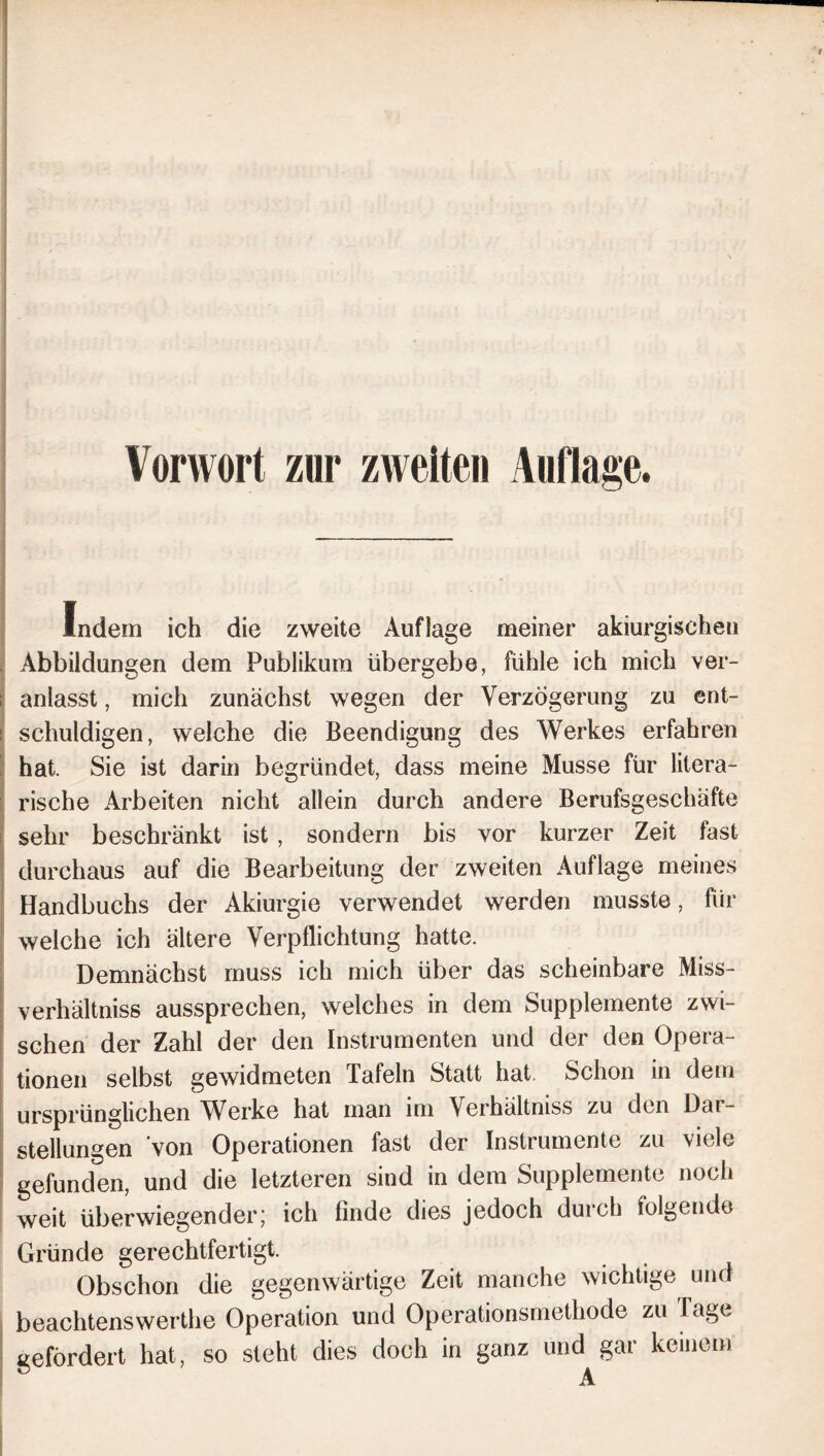 Vorwort zur zweiten Auflage. Indem ich die zweite Auflage meiner akiurgischeti Abbildungen dem Publikum übergebe, fühle ich mich ver- anlasst , mich zunächst wegen der Verzögerung zu ent- schuldigen, welche die Beendigung des Werkes erfahren hat. Sie ist darin begründet, dass meine Müsse für litera- rische Arbeiten nicht allein durch andere Berufsgeschäfte sehr beschränkt ist , sondern bis vor kurzer Zeit fast durchaus auf die Bearbeitung der zweiten Auflage meines Handbuchs der Akiurgie verwendet werden musste, für welche ich ältere Verpflichtung hatte. Demnächst muss ich mich über das scheinbare Miss- verhältniss aussprechen, welches in dem Supplemente zwi- schen der Zahl der den Instrumenten und der den Opera- tionen selbst gewidmeten Tafeln Statt hat. Schon in dem ursprünglichen AVerke hat man im Verhältniss zu den Dar- stellungen von Operationen fast der Instrumente zu viele gefunden, und die letzteren sind in dem Supplemente noch weit überwiegender; ich finde dies jedoch durch folgende Gründe gerechtfertigt. Obschon die gegenwärtige Zeit manche wichtige und beachtenswerthe Operation und Operationsmethode zu Tage gefördert hat, so steht dies doch in ganz und gar keinem A