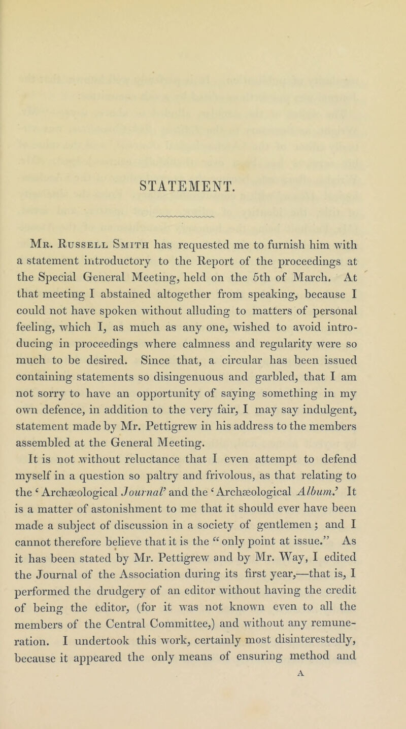 STATEMENT. Mr. Russell Smith has requested me to furnish him with a statement introductory to the Report of the proceedings at the Special General Meeting, held on the 5th of March. At that meeting I abstained altogether from speaking, because I could not have spoken without alluding to matters of personal feeling, which I, as much as any one, wished to avoid intro- ducing in proceedings where calmness and regularity were so much to be desired. Since that, a circular has been issued containing statements so disingenuous and garbled, that I am not sorry to have an opportunity of saying something in my own defence, in addition to the very fair, I may say indulgent, statement made by Mr. Pettigrew in his address to the members assembled at the General Meeting. It is not without reluctance that I even attempt to defend myself in a question so paltry and frivolous, as that relating to the ^ Archaeological JournaV and the ‘Archaeological Alburn^ It is a matter of astonishment to me that it should ever have been made a subject of discussion in a society of gentlemen; and I cannot therefore believe that it is the “only point at issue.” As it has been stated by Mr. Pettigrew and by Mr. Way, I edited the Journal of the Association during its first year,—that is, I performed the drudgery of an editor without having the credit of being the editor, (for it was not known even to all the members of the Central Committee,) and without any remune- ration. I undertook this work, certainly most disinterestedly, because it appeared the only means of ensuring method and A