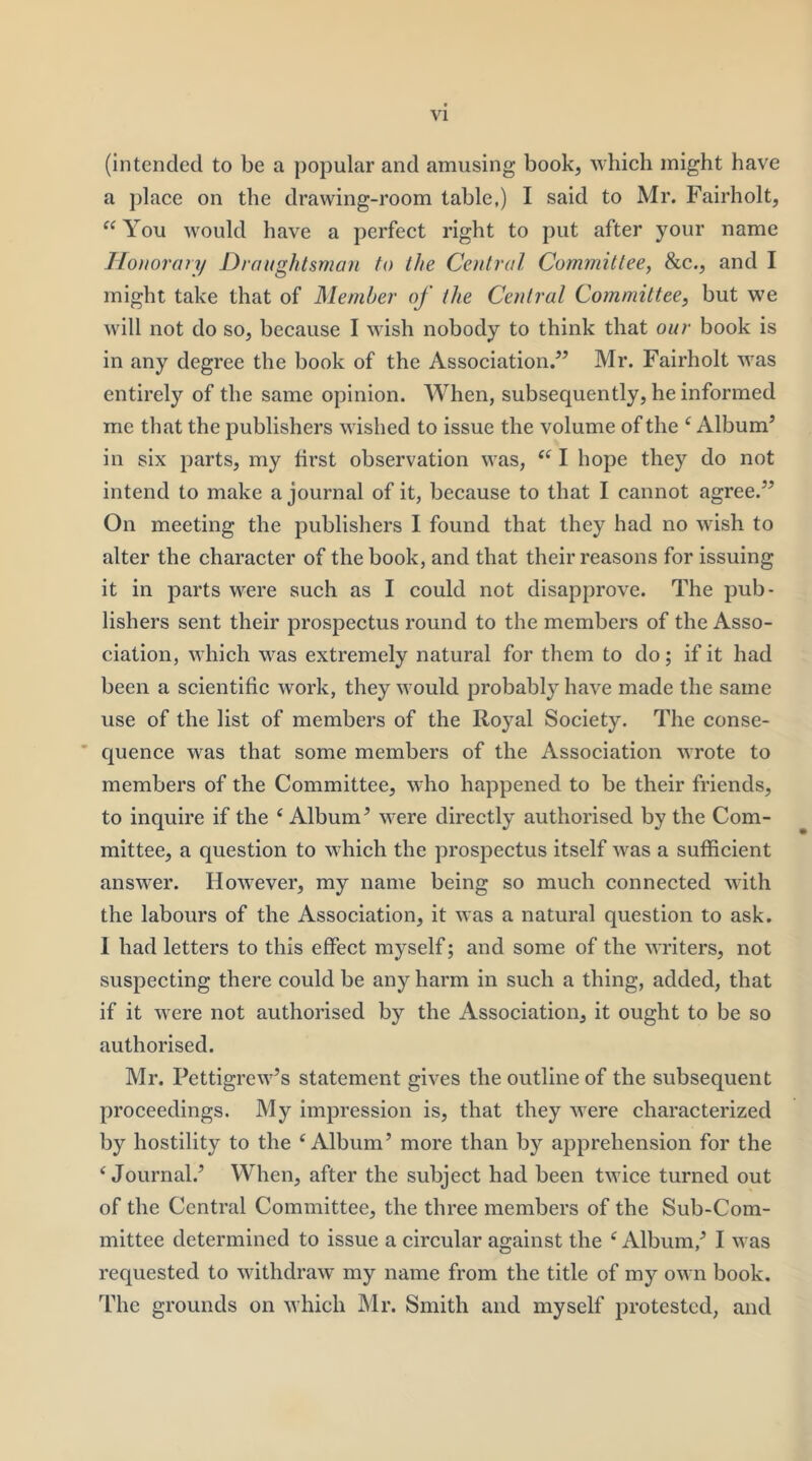 (intended to be a popular and amusing book, which might have a place on the drawing-room table,) I said to Mr. Fairholt, “ You would have a perfect right to put after your name Ilonorory Draughtsman to the Central Committee^ &c., and I might take that of Member of the Central Committee^ but we will not do so, because I wash nobody to think that our book is in any degree the book of the Association.” Mr. Fairholt was entirely of the same opinion. When, subsequently, he informed me that the publishers wished to issue the volume of the ‘ Album’ in six parts, my first observation was, I hope they do not intend to make a journal of it, because to that I cannot agree.” On meeting the publishers I found that they had no wish to alter the character of the book, and that their reasons for issuing it in parts were such as I could not disapprove. The pub- lishers sent their prospectus round to the members of the Asso- ciation, which was extremely natural for them to do; if it had been a scientific work, they would probably have made the same use of the list of members of the Royal Society. The conse- ’ quence was that some members of the Association wrote to members of the Committee, who happened to be their friends, to inquire if the ‘ Album’ were directly authorised by the Com- mittee, a question to which the prospectus itself was a sufficient answer. However, my name being so much connected with the labours of the Association, it was a natural question to ask. 1 had letters to this effect myself; and some of the writers, not suspecting there could be any harm in such a thing, added, that if it were not authorised by the Association, it ought to be so authorised. Mr. Pettigrew’s statement gives the outline of the subsequent proceedings. My impression is, that they were characterized by hostility to the ‘Album’ more than by ajjprehension for the ‘Journal.’ When, after the subject had been twice turned out of the Central Committee, the three members of the Sub-Com- mittee determined to issue a circular against the ‘Album,’ I was requested to withdraw my name from the title of my own book. The grounds on which Mr. Smith and myself protested, and