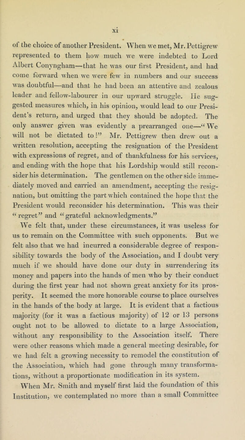 ol the choice of another President. When we met, Mr. Pettigrew represented to them how much we were indebted to Lord Albert Conyngham—that he was our first President, and had come forward when we were few in numbers and our success was doubtful—and that he had been an attentive and zealous leader and fellow-labourer in our upward struggle. He sug- gested measures which, in his opinion, would lead to our Presi- dent’s return, and urged that they should be adopted. The only answer given was evidently a prearranged one—“ We will not be dictated to!” Mr. Pettigrew then drew out a written resolution, accepting the resignation of the President with expressions of regret, and of thankfulness for his services, and ending with the hope that his Lordship would still recon- sider his determination. The gentlemen on the other side imme- diately moved and carried an amendment, accepting the resig- nation, but omitting the part which contained the hope that the President would reconsider his determination. This was their regret’^ and ‘^grateful acknowledgments.” We felt that, under these circumstances, it was useless for us to remain on the Committee with such opponents. But we felt also that we had incurred a considerable degree of respon- sibility towards the body of the Association, and I doubt very much if we should have done our duty in surrendering its money and papers into the hands of men who by their conduct during the first year had not shown great anxiety for its pros- perity. It seemed the more honorable course to place ourselves in the hands of the body at large. It is evident that a factious majority (for it was a factious majority) of 12 or 13 persons ought not to be allowed to dictate to a large Association, without any responsibility to the Association itself. There were other reasons which made a general meeting desirable, for we had felt a growing necessity to remodel the constitution of the Association, which had gone through many transforma- tions, without a proportionate modification in its system. When Mr. Smith and myself first laid the foundation of this Institution, we contemplated no more than a small Committee