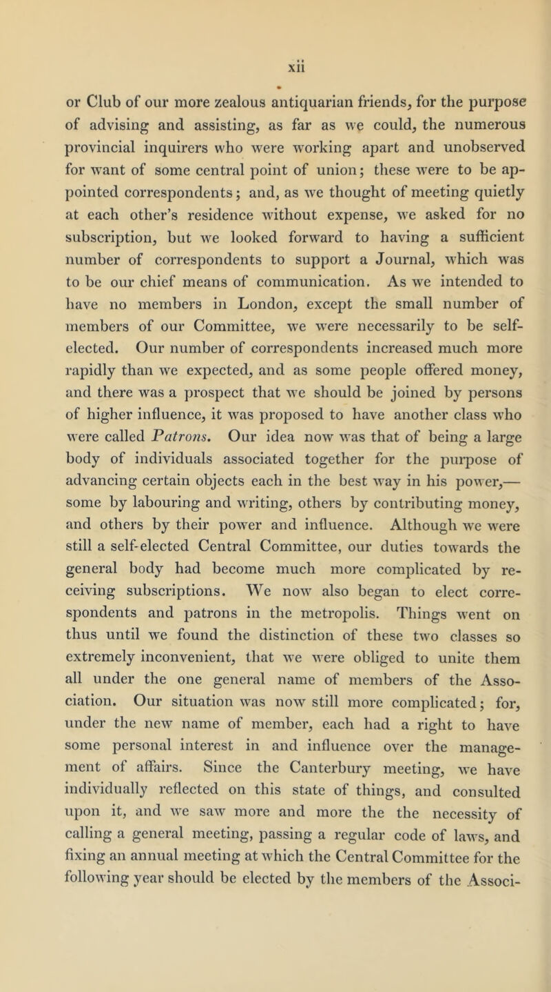 or Club of our more zealous antiquarian friends, for the purpose of advising and assisting, as far as we could, the numerous provincial inquirers who were working apart and unobserved for w'ant of some central point of union; these w'ere to be ap- pointed correspondents; and, as we thought of meeting quietly at each other’s residence without expense, we asked for no subscription, but we looked forward to having a sufficient number of correspondents to support a Journal, which was to be our chief means of communication. As we intended to have no members in London, except the small number of members of our Committee, we were necessarily to be self- elected. Our number of correspondents increased much more rapidly than we expected, and as some people offered money, and there was a prospect that we should be joined by persons of higher influence, it was proposed to have another class who were called Patrons. Our idea now was that of being a large body of individuals associated together for the purpose of advancing certain objects each in the best way in his power,— some by labouring and VTiting, others by contributing money, and others by their power and influence. Although we were still a self-elected Central Committee, our duties towards the general body had become much more complicated by re- ceiving subscriptions. We now also began to elect corre- spondents and patrons in the metropolis. Things went on thus until we found the distinction of these two classes so extremely inconvenient, that we were obliged to unite them all under the one general name of members of the Asso- ciation. Our situation was now still more complicated; for, under the new name of member, each had a right to have some personal interest in and influence over the manage- ment of affairs. Since the Canterbury meeting, we have individually reflected on this state of things, and consulted upon it, and we saw more and more the the necessity of calling a general meeting, passing a regular code of laws, and fixing an annual meeting at which the Central Committee for the following year should be elected by the members of the Associ-